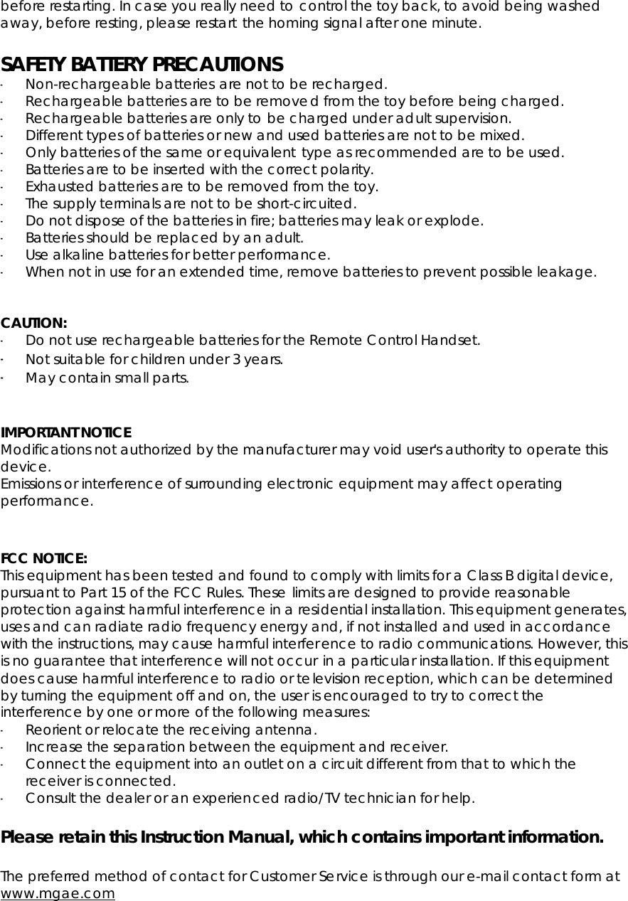 before restarting. In case you really need to control the toy back, to avoid being washed away, before resting, please restart the homing signal after one minute. SAFETY BATTERY PRECAUTIONS-Non-rechargeable batteries are not to be recharged. -Rechargeable batteries are to be removed from the toy before being charged. -Rechargeable batteries are only to be charged under adult supervision. -Different types of batteries or new and used batteries are not to be mixed. -Only batteries of the same or equivalent type as recommended are to be used. -Batteries are to be inserted with the correct polarity.-Exhausted batteries are to be removed from the toy. -The supply terminals are not to be short-circuited. -Do not dispose of the batteries in fire; batteries may leak or explode. -Batteries should be replaced by an adult. -Use alkaline batteries for better performance. -When not in use for an extended time, remove batteries to prevent possible leakage. CAUTION:-Do not use rechargeable batteries for the Remote Control Handset. -Not suitable for children under 3 years.-May contain small parts.IMPORTANT NOTICE Modifications not authorized by the manufacturer may void user&apos;s authority to operate this device. Emissions or interference of surrounding electronic equipment may affect operating performance. FCC NOTICE: This equipment has been tested and found to comply with limits for a Class B digital device, pursuant to Part 15 of the FCC Rules. These limits are designed to provide reasonable protection against harmful interference in a residential installation. This equipment generates, uses and can radiate radio frequency energy and, if not installed and used in accordance with the instructions, may cause harmful interference to radio communications. However, this is no guarantee that interference will not occur in a particular installation. If this equipment does cause harmful interference to radio or television reception, which can be determined by turning the equipment off and on, the user is encouraged to try to correct the interference by one or more of the following measures: -Reorient or relocate the receiving antenna. -Increase the separation between the equipment and receiver. -Connect the equipment into an outlet on a circuit different from that to which the receiver is connected. -Consult the dealer or an experienced radio/TV technician for help. Please retain this Instruction Manual, which contains important information. The preferred method of contact for Customer Service is through our e-mail contact form at www.mgae.com