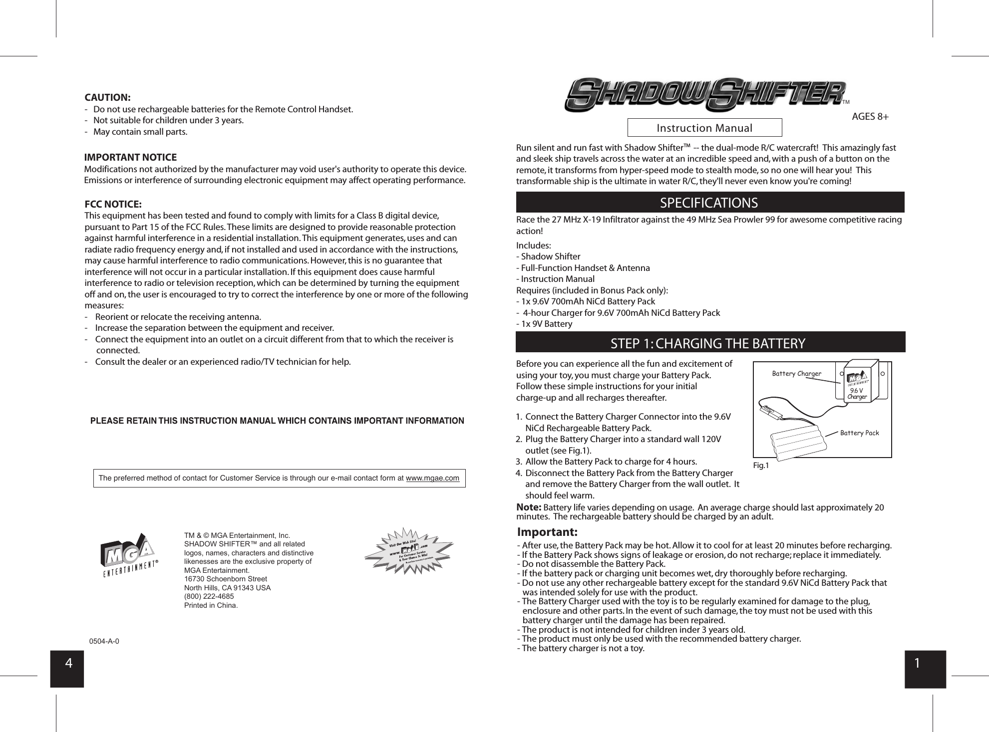       Instruction Manual4 10504-A-0Note: Battery life varies depending on usage.  An average charge should last approximately 20 minutes.  The rechargeable battery should be charged by an adult.AGES 8+     Race the 27 MHz X-19 Infiltrator against the 49 MHz Sea Prowler 99 for awesome competitive racing action!Includes: - Shadow Shifter- Full-Function Handset &amp; Antenna- Instruction ManualRequires (included in Bonus Pack only):- 1x 9.6V 700mAh NiCd Battery Pack-  4-hour Charger for 9.6V 700mAh NiCd Battery Pack- 1x 9V BatteryImportant:- After use, the Battery Pack may be hot. Allow it to cool for at least 20 minutes before recharging.- If the Battery Pack shows signs of leakage or erosion, do not recharge; replace it immediately.- Do not disassemble the Battery Pack.- If the battery pack or charging unit becomes wet, dry thoroughly before recharging.- Do not use any other rechargeable battery except for the standard 9.6V NiCd Battery Pack that was intended solely for use with the product.- The Battery Charger used with the toy is to be regularly examined for damage to the plug, enclosure and other parts. In the event of such damage, the toy must not be used with this battery charger until the damage has been repaired.- The product is not intended for children inder 3 years old.- The product must only be used with the recommended battery charger.- The battery charger is not a toy.Before you can experience all the fun and excitement of using your toy, you must charge your Battery Pack. Follow these simple instructions for your initial charge-up and all recharges thereafter. FCC NOTICE:This equipment has been tested and found to comply with limits for a Class B digital device, pursuant to Part 15 of the FCC Rules. These limits are designed to provide reasonable protection against harmful interference in a residential installation. This equipment generates, uses and can radiate radio frequency energy and, if not installed and used in accordance with the instructions, may cause harmful interference to radio communications. However, this is no guarantee that interference will not occur in a particular installation. If this equipment does cause harmful interference to radio or television reception, which can be determined by turning the equipment off and on, the user is encouraged to try to correct the interference by one or more of the following measures:-    Reorient or relocate the receiving antenna.-    Increase the separation between the equipment and receiver.-    Connect the equipment into an outlet on a circuit different from that to which the receiver is connected.-    Consult the dealer or an experienced radio/TV technician for help.IMPORTANT NOTICEModifications not authorized by the manufacturer may void user&apos;s authority to operate this device.Emissions or interference of surrounding electronic equipment may affect operating performance.CAUTION:-   Do not use rechargeable batteries for the Remote Control Handset.-   Not suitable for children under 3 years.-   May contain small parts.SPECIFICATIONSSTEP 1: CHARGING THE BATTERY1.  Connect the Battery Charger Connector into the 9.6V       NiCd Rechargeable Battery Pack.2.  Plug the Battery Charger into a standard wall 120V       outlet (see Fig.1).3.  Allow the Battery Pack to charge for 4 hours.4.  Disconnect the Battery Pack from the Battery Charger        and remove the Battery Charger from the wall outlet.  It      should feel warm.Fig.1 9.6 V ChargerBattery ChargerBattery PackRun silent and run fast with Shadow Shifter     -- the dual-mode R/C watercraft!  This amazingly fast and sleek ship travels across the water at an incredible speed and, with a push of a button on the remote, it transforms from hyper-speed mode to stealth mode, so no one will hear you!  This transformable ship is the ultimate in water R/C, they&apos;ll never even know you&apos;re coming!TMThe preferred method of contact for Customer Service isthrough our e-mail contact form at www.mgae.comTMTM &amp; © MGA Entertainment, Inc.SHADOW SHIFTER™ and all related logos, names, characters and distinctive likenesses are the exclusive property of MGA Entertainment.  16730 Schoenborn Street North Hills, CA 91343 USA (800) 222-4685Printed in China. 