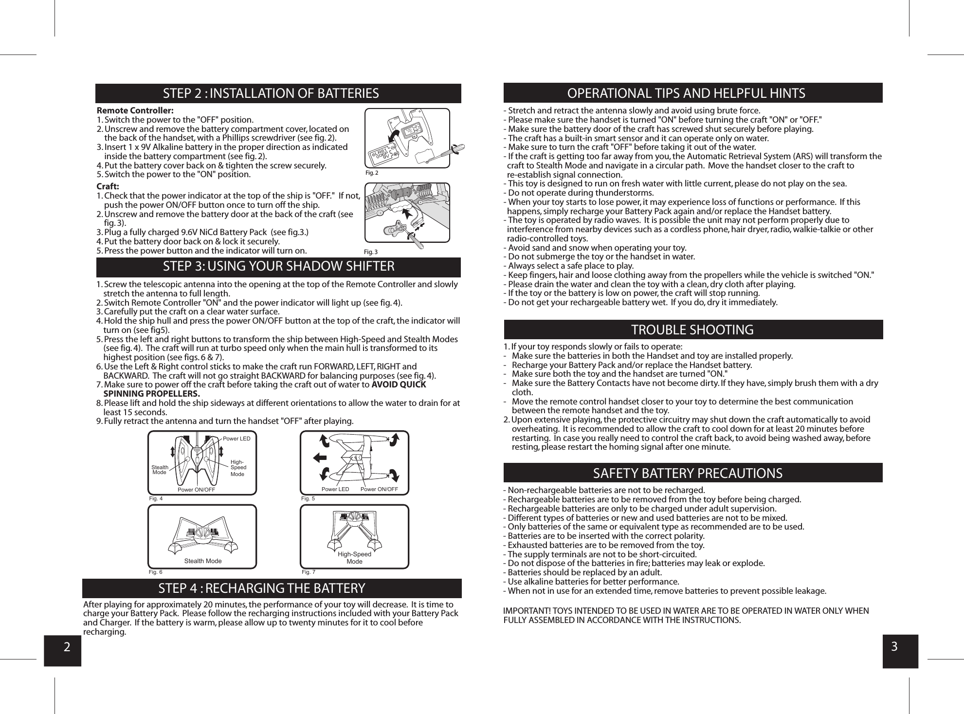 23STEP 4 : RECHARGING THE BATTERYSTEP 2 : INSTALLATION OF BATTERIES OPERATIONAL TIPS AND HELPFUL HINTSTROUBLE SHOOTING   SAFETY BATTERY PRECAUTIONS Remote Controller:1. Switch the power to the &quot;OFF&quot; position.2. Unscrew and remove the battery compartment cover, located on the back of the handset, with a Phillips screwdriver (see fig. 2).3. Insert 1 x 9V Alkaline battery in the proper direction as indicated inside the battery compartment (see fig. 2).4. Put the battery cover back on &amp; tighten the screw securely.5. Switch the power to the &quot;ON&quot; position.Craft:1. Check that the power indicator at the top of the ship is &quot;OFF.&quot;  If not, push the power ON/OFF button once to turn off the ship.2. Unscrew and remove the battery door at the back of the craft (see fig. 3).3. Plug a fully charged 9.6V NiCd Battery Pack  (see fig.3.) 4. Put the battery door back on &amp; lock it securely.5. Press the power button and the indicator will turn on.STEP 3: USING YOUR SHADOW SHIFTER  1. Screw the telescopic antenna into the opening at the top of the Remote Controller and slowly stretch the antenna to full length.2. Switch Remote Controller &quot;ON&quot; and the power indicator will light up (see fig. 4).3. Carefully put the craft on a clear water surface. 4. Hold the ship hull and press the power ON/OFF button at the top of the craft, the indicator will turn on (see fig. 5).5. Press the left and right buttons to transform the ship between High-Speed and Stealth Modes (see fig. 4).  The craft will run at turbo speed only when the main hull is transformed to its highest position (see figs. 6 &amp; 7).6. Use the Left &amp; Right control sticks to make the craft run FORWARD, LEFT, RIGHT and BACKWARD.  The craft will not go straight BACKWARD for balancing purposes (see fig. 4).7. Make sure to power off the craft before taking the craft out of water to AVOID QUICKSPINNING PROPELLERS.8. Please lift and hold the ship sideways at different orientations to allow the water to drain for atleast 15 seconds.9. Fully retract the antenna and turn the handset &quot;OFF&quot; after playing.After playing for approximately 20 minutes, the performance of your toy will decrease.  It is time to charge your Battery Pack.  Please follow the recharging instructions included with your Battery Pack and Charger.  If the battery is warm, please allow up to twenty minutes for it to cool before recharging.- Stretch and retract the antenna slowly and avoid using brute force.- Please make sure the handset is turned &quot;ON&quot; before turning the craft &quot;ON&quot; or &quot;OFF.&quot; - Make sure the battery door of the craft has screwed shut securely before playing.- The craft has a built-in smart sensor and it can operate only on water.- Make sure to turn the craft &quot;OFF&quot; before taking it out of the water.- If the craft is getting too far away from you, the Automatic Retrieval System (ARS) will transform the craft to Stealth Mode and navigate in a circular path.  Move the handset closer to the craft to re-establish signal connection.- This toy is designed to run on fresh water with little current, please do not play on the sea.- Do not operate during thunderstorms.- When your toy starts to lose power, it may experience loss of functions or performance.  If this happens, simply recharge your Battery Pack again and/or replace the Handset battery.- The toy is operated by radio waves.  It is possible the unit may not perform properly due to interference from nearby devices such as a cordless phone, hair dryer, radio, walkie-talkie or other radio-controlled toys.- Avoid sand and snow when operating your toy. - Do not submerge the toy or the handset in water.- Always select a safe place to play. - Keep fingers, hair and loose clothing away from the propellers while the vehicle is switched &quot;ON.&quot;- Please drain the water and clean the toy with a clean, dry cloth after playing.- If the toy or the battery is low on power, the craft will stop running.- Do not get your rechargeable battery wet.  If you do, dry it immediately.1. If your toy responds slowly or fails to operate:-   Make sure the batteries in both the Handset and toy are installed properly.-   Recharge your Battery Pack and/or replace the Handset battery.-   Make sure both the toy and the handset are turned &quot;ON.&quot;-   Make sure the Battery Contacts have not become dirty. If they have, simply brush them with a dry cloth.-   Move the remote control handset closer to your toy to determine the best communication between the remote handset and the toy.2. Upon extensive playing, the protective circuitry may shut down the craft automatically to avoid overheating.  It is recommended to allow the craft to cool down for at least 20 minutes before restarting.  In case you really need to control the craft back, to avoid being washed away, before resting, please restart the homing signal after one minute.- Non-rechargeable batteries are not to be recharged.- Rechargeable batteries are to be removed from the toy before being charged.- Rechargeable batteries are only to be charged under adult supervision.- Different types of batteries or new and used batteries are not to be mixed.- Only batteries of the same or equivalent type as recommended are to be used.- Batteries are to be inserted with the correct polarity.- Exhausted batteries are to be removed from the toy.- The supply terminals are not to be short-circuited.- Do not dispose of the batteries in fire; batteries may leak or explode.- Batteries should be replaced by an adult.- Use alkaline batteries for better performance.- When not in use for an extended time, remove batteries to prevent possible leakage.IMPORTANT! TOYS INTENDED TO BE USED IN WATER ARE TO BE OPERATED IN WATER ONLY WHEN FULLY ASSEMBLED IN ACCORDANCE WITH THE INSTRUCTIONS.Fig. 2Fig. 3Fig. 4 Fig. 5Fig. 6 Fig. 7Stealth ModeHigh-Speed      ModePower LEDPower LEDHigh-Speed ModeStealth ModePower ON/OFF Power ON/OFF6LR61006P9V6LR61006P9V
