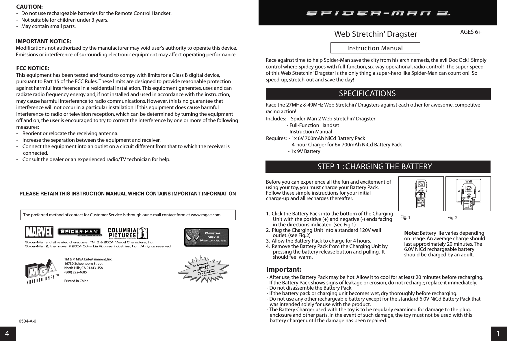       Instruction Manual4 10504-A-0SPECIFICATIONSSTEP 1 : CHARGING THE BATTERYFig. 1 Fig. 2Wall Note: Battery life varies depending on usage. An average charge should last approximately 20 minutes. The 6.0V NiCd rechargeable battery should be charged by an adult.Web Stretchin&apos; DragsterAGES 6+     1.  Click the Battery Pack into the bottom of the Charging Unit with the positive (+) and negative (-) ends facing in the directions indicated. (see Fig.1)2.  Plug the Charging Unit into a standard 120V wall outlet. (see Fig.2)3.  Allow the Battery Pack to charge for 4 hours.4.  Remove the Battery Pack from the Charging Unit by pressing the battery release button and pulling.  It should feel warm.Important:- After use, the Battery Pack may be hot. Allow it to cool for at least 20 minutes before recharging.- If the Battery Pack shows signs of leakage or erosion, do not recharge; replace it immediately.- Do not disassemble the Battery Pack.- If the battery pack or charging unit becomes wet, dry thoroughly before recharging.- Do not use any other rechargeable battery except for the standard 6.0V NiCd Battery Pack that was intended solely for use with the product.- The Battery Charger used with the toy is to be regularly examined for damage to the plug, enclosure and other parts. In the event of such damage, the toy must not be used with this battery charger until the damage has been repaired.Before you can experience all the fun and excitement of using your toy, you must charge your Battery Pack. Follow these simple instructions for your initial charge-up and all recharges thereafter. Race against time to help Spider-Man save the city from his arch nemesis, the evil Doc Ock!  Simply control where Spidey goes with full-function, six-way operational, radio control!  The super-speed of this Web Stretchin&apos; Dragster is the only thing a super-hero like Spider-Man can count on!  So speed-up, stretch-out and save the day!FCC NOTICE:This equipment has been tested and found to compy with limits for a Class B digital device, pursuant to Part 15 of the FCC Rules. These limits are designed to provide reasonable protection against harmful interference in a residential installation. This equipment generates, uses and can radiate radio frequency energy and, if not installed and used in accordance with the instruction, may cause harmful interference to radio communications. However, this is no guarantee that interference will not occur in a particular installation. If this equipment does cause harmful interference to radio or television reception, which can be determined by turning the equipment off and on, the user is encouraged to try to correct the interference by one or more of the following measures:-    Reorient or relocate the receiving antenna.-    Increase the separation between the equipment and receiver.-    Connect the equipment into an outlet on a circuit different from that to which the receiver is connected.-    Consult the dealer or an experienced radio/TV technician for help.IMPORTANT NOTICE:Modifications not authorized by the manufacturer may void user&apos;s authority to operate this device.Emissions or interference of surrounding electronic equipment may affect operating performance.CAUTION:-   Do not use rechargeable batteries for the Remote Control Handset.-   Not suitable for children under 3 years.-   May contain small parts.TM &amp; © MGA Entertainment, Inc.16730 Schoenborn Street North Hills, CA 91343 USA (800) 222-4685Printed in ChinaThe preferred method of contact for Customer Service is through our e-mail contact form at www.mgae.comIncludes:  - Spider-Man 2 Web Stretchin&apos; Dragster                  - Full-Function Handset                   - Instruction ManualRequires:  - 1x 6V 700mAh NiCd Battery Pack                    -  4-hour Charger for 6V 700mAh NiCd Battery Pack                   - 1x 9V BatteryRace the 27MHz &amp; 49MHz Web Stretchin&apos; Dragsters against each other for awesome, competitve racing action!