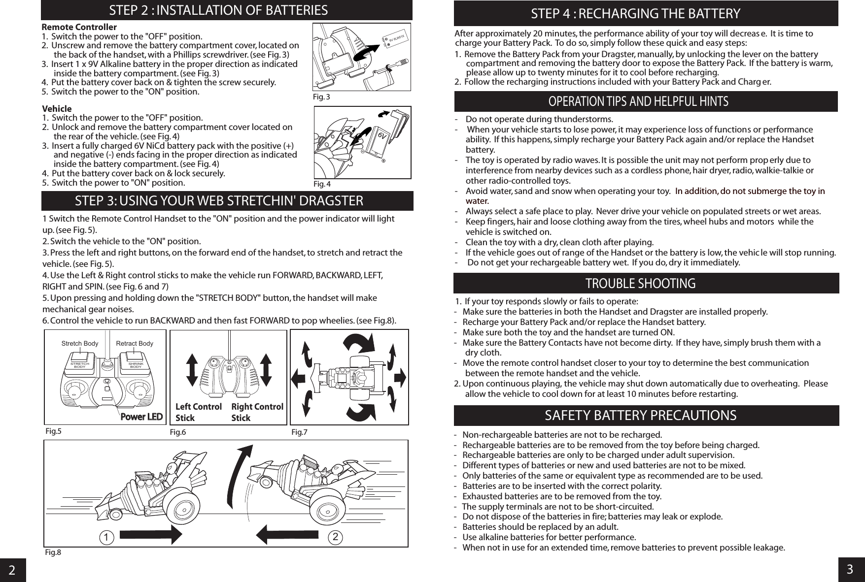 23STEP 4 : RECHARGING THE BATTERYSTEP 2 : INSTALLATION OF BATTERIES   STEP 3: USING YOUR WEB STRETCHIN&apos; DRAGSTEROPERATION TIPS AND HELPFUL HINTSTROUBLE SHOOTING Remote Controller1.  Switch the power to the &quot;OFF&quot; position.2.  Unscrew and remove the battery compartment cover, located on the back of the handset, with a Phillips screwdriver. (see Fig. 3)3.  Insert 1 x 9V Alkaline battery in the proper direction as indicated inside the battery compartment. (see Fig. 3)4.  Put the battery cover back on &amp; tighten the screw securely.5.  Switch the power to the &quot;ON&quot; position.Vehicle1.  Switch the power to the &quot;OFF&quot; position.2.  Unlock and remove the battery compartment cover located on the rear of the vehicle. (see Fig. 4)3.  Insert a fully charged 6V NiCd battery pack with the positive (+) and negative (-) ends facing in the proper direction as indicated inside the battery compartment. (see Fig. 4)4.  Put the battery cover back on &amp; lock securely.5.  Switch the power to &quot;ON&quot; position.After approximately 20 minutes, the performance ability of your toy will decreas e.  It is time to charge your Battery Pack.  To do so, simply follow these quick and easy steps:1.  Remove the Battery Pack from your Dragster, manually, by unlocking the lever on the battery compartment and removing the battery door to expose the Battery Pack.  If the battery is warm, please allow up to twenty minutes for it to cool before recharging.   2.  Follow the recharging instructions included with your Battery Pack and Charg er.- Do not operate during thunderstorms.-     When your vehicle starts to lose power, it may experience loss of functions or performance ability.  If this happens, simply recharge your Battery Pack again and/or replace the Handsetbattery.- The toy is operated by radio waves. It is possible the unit may not perform prop erly due to interference from nearby devices such as a cordless phone, hair dryer, radio, walkie-talkie orother radio-controlled toys.- Avoid water, sand and snow when operating your toy. In addition, do not submerge the toy in water.- Always select a safe place to play.  Never drive your vehicle on populated streets or wet areas.- Keep fingers, hair and loose clothing away from the tires, wheel hubs and motors  while the vehicle is switched on.- Clean the toy with a dry, clean cloth after playing.- If the vehicle goes out of range of the Handset or the battery is low, the vehic le will stop running.-     Do not get your rechargeable battery wet.  If you do, dry it immediately. SAFETY BATTERY PRECAUTIONS  -   Non-rechargeable batteries are not to be recharged.-   Rechargeable batteries are to be removed from the toy before being charged.-   Rechargeable batteries are only to be charged under adult supervision.-   Different types of batteries or new and used batteries are not to be mixed.-   Only batteries of the same or equivalent type as recommended are to be used.-   Batteries are to be inserted with the correct polarity.-   Exhausted batteries are to be removed from the toy.-   The supply terminals are not to be short-circuited.-   Do not dispose of the batteries in fire; batteries may leak or explode.-   Batteries should be replaced by an adult.-   Use alkaline batteries for better performance.-   When not in use for an extended time, remove batteries to prevent possible leakage.Left Control StickRight Control StickFig.6 Fig.7Power LEDPower LEDFig.5Retract BodySHRINKBODYSTRETCHBODYStretch Body1.  If your toy responds slowly or fails to operate:-   Make sure the batteries in both the Handset and Dragster are installed properly.-   Recharge your Battery Pack and/or replace the Handset battery.-   Make sure both the toy and the handset are turned ON.-   Make sure the Battery Contacts have not become dirty.  If they have, simply brush them with a dry cloth.-   Move the remote control handset closer to your toy to determine the best communication between the remote handset and the vehicle.2. Upon continuous playing, the vehicle may shut down automatically due to overheating.  Please allow the vehicle to cool down for at least 10 minutes before restarting.1 Switch the Remote Control Handset to the &quot;ON&quot; position and the power indicator will lightup. (see Fig. 5).2. Switch the vehicle to the &quot;ON&quot; position.3. Press the left and right buttons, on the forward end of the handset, to stretch and retract the vehicle. (see Fig. 5).4. Use the Left &amp; Right control sticks to make the vehicle run FORWARD, BACKWARD, LEFT,RIGHT and SPIN. (see Fig. 6 and 7)5. Upon pressing and holding down the &quot;STRETCH BODY&quot; button, the handset will make mechanical gear noises.6. Control the vehicle to run BACKWARD and then fast FORWARD to pop wheelies. (see Fig.8).Fig. 39V 6LR61XFig. 46V Fig.8 12