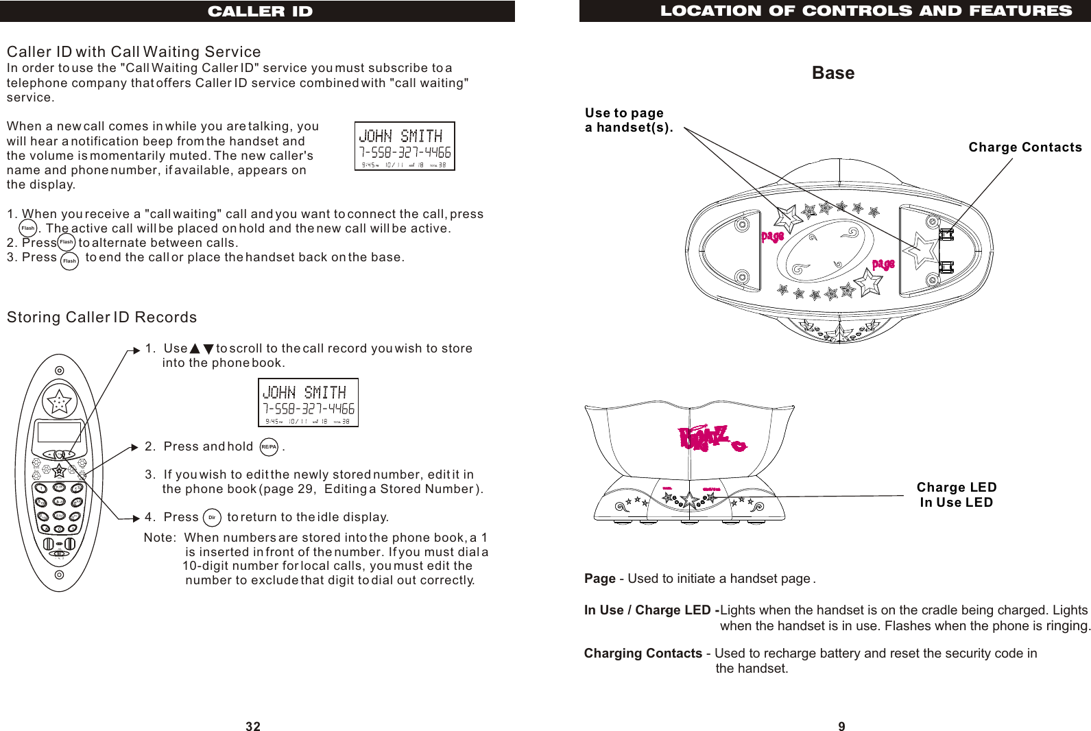 BasePage - Used to initiate a handset page .In Use / Charge LED -  Charging Contacts - Used to recharge battery and reset the security code in                                    the handset.- Lights when the handset is on the cradle being charged. Lightswhen the handset is in use. Flashes when the phone is ringing.LOCATION OF CONTROLS AND FEATURESUse to pagea handset(s).In Use LEDCharge LED9Charge Contacts32Caller ID with Call Waiting ServiceIn order to use the &quot;Call Waiting Caller ID&quot; service you must subscribe to atelephone company that offers Caller ID service combined with &quot;call waiting&quot;service.When a new call comes in while you are talking, youwill hear a notification beep from the handset andthe volume is momentarily muted. The new caller&apos;sname and phone number, if available, appears onthe display. 1. When you receive a &quot;call waiting&quot; call and you want to connect the call, press         . The active call will be placed on hold and the new call will be active.2. Press      to alternate between calls.3. Press        to end the call or place the handset back on the base.Storing Caller ID Records1.  Use        to scroll to the call record you wish to store     into the phone book.2.  Press and hold        .3.  If you wish to edit the newly stored number, edit it in     the phone book (page 29,  Editing a Stored Number ).4.  Press        to return to the idle display.Note:  When numbers are stored into the phone book, a 1             is inserted in front of the number. If you must dial a           10-digit number for local calls, you must edit the            number to exclude that digit to dial out correctly.PM NEW       #TOTALPM NEW       #TOTALRE/PADirFlashFlashCALLER IDFlash