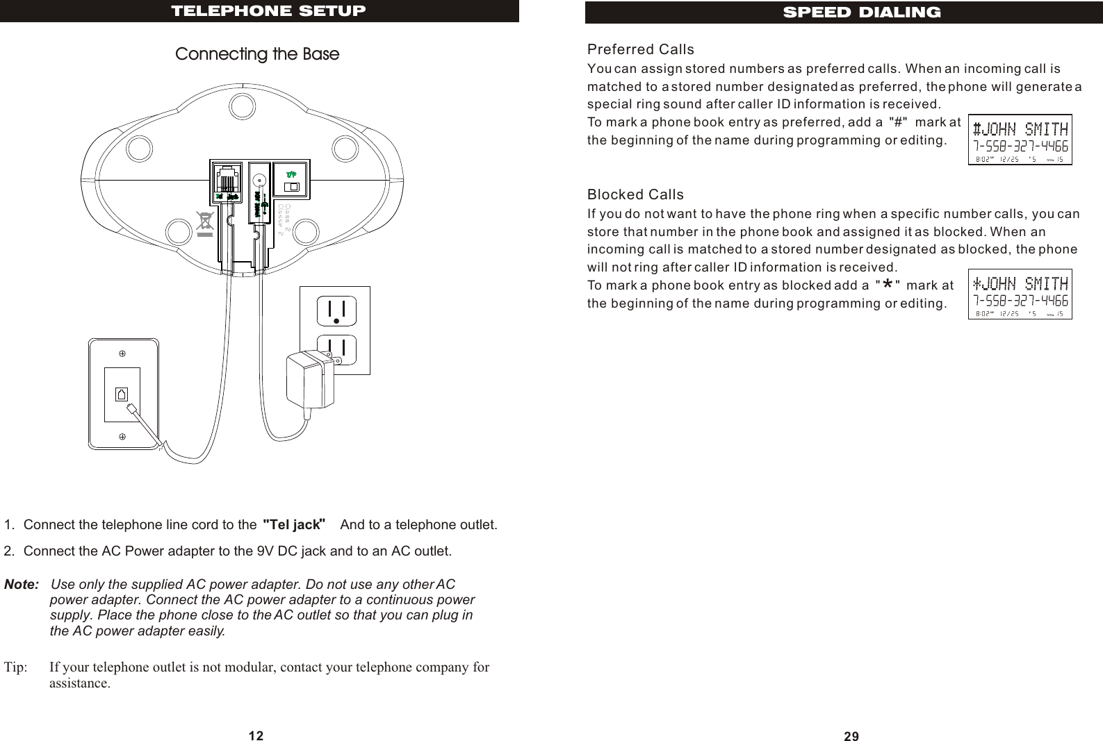 12TELEPHONE SETUPConnecting the Base1. Connect the telephone line cord to the  &quot;Tel jack     And to a telephone outlet.2. Connect the AC Power adapter to the 9V DC jack and to an AC outlet.Note:   Use only the supplied AC power adapter. Do not use any other AC            power adapter. Connect the AC power adapter to a continuous power            supply. Place the phone close to the AC outlet so that you can plug in            the AC power adapter easily.Tip: If your telephone outlet is not modular, contact your telephone company for assistance. Preferred CallsYou can assign stored numbers as preferred calls. When an incoming call ismatched to a stored number designated as preferred, the phone will generate aspecial ring sound after caller ID information is received.To mark a phone book entry as preferred, add a  &quot;#&quot;  mark atthe beginning of the name during programming or editing.Blocked CallsIf you do not want to have the phone ring when a specific number calls, you canstore that number in the phone book and assigned it as blocked. When anincoming call is matched to a stored number designated as blocked, the phonewill not ring after caller ID information is received.To mark a phone book entry as blocked add a  &quot;    &quot;  mark atthe beginning of the name during programming or editing.29SPEED DIALINGAM        #TOTALAM        #TOTAL*