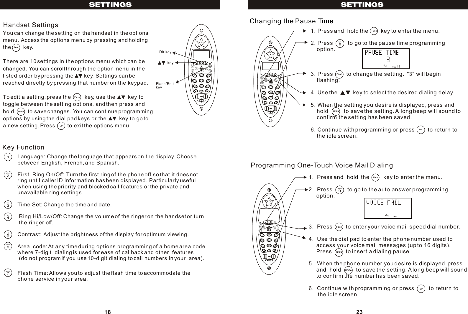 1. Press and  hold the        key to enter the menu.2. Press          to go to the pause time programming    option.3. Press         to change the setting.  &quot;3&quot; will begin     flashing.4. Use the          key to select the desired dialing delay.5. When the setting you desire is displayed, press and    hold          to save the setting. A long beep will sound to     confirm the setting has been saved.6. Continue with programming or press         to return to     the idle screen.Changing the Pause Time#1.  Press   the         key to enter the menu.2.  Press          to go to the auto answer programming     option.3.  Press         to enter your voice mail speed dial number.4.  Use the dial pad to enter the phone number used to     access your voice mail messages (up to 16 digits).     Press         to insert a dialing pause.5.  When the phone number you desire is displayed, press                to save the setting. A long beep will sound      to confirm the number has been saved.6.  Continue with programming or press          to return to       the idle screen.and  hold and  hold Programming One-Touch Voice Mail Dialing#23SETTINGSDirFlash8tuvRE/PA9wxyzFlashRE/PARE/PADirYou can change the setting on the handset in the optionsmenu. Access the options menu by pressing and holdingthe        key.There are 10 settings in the options menu which can bechanged. You can scroll through the option menu in thelisted order by pressing the       key. Settings can bereached directly by pressing that number on the keypad.To edit a setting, press the         key, use the         key to toggle between the setting options, and then press and hold         to save changes. You can continue programming options by using the dial pad keys or the         key to go to a new setting. Press        to exit the options menu.Handset Settings key Dir key Flash/Edit keyLanguage: Change the language that appears on the display. Choosebetween English, French, and Spanish.First  Ring On/Off: Turn the first ring of the phone off so that it does notring until caller ID information has been displayed. Particularly usefulwhen using the priority and blocked call features or the private andunavailable ring settings.Time Set: Change the time and date. Ring Hi/Low/Off: Change the volume of the ringer on the handset or turn the ringer off.Contrast: Adjust the brightness of the display for optimum viewing.Area  code: At any time during options programming of a home area code where 7-digit  dialing is used for ease of callback and other  features (do not program if you use 10-digit dialing to call numbers in your  area). Key FunctionFlash Time: Allows you to adjust the flash time to accommodate thephone service in your area.18SETTINGSDirFlashRE/PA12abc3def4ghi5jkl6mno7pqrsFunc  Func  Func  