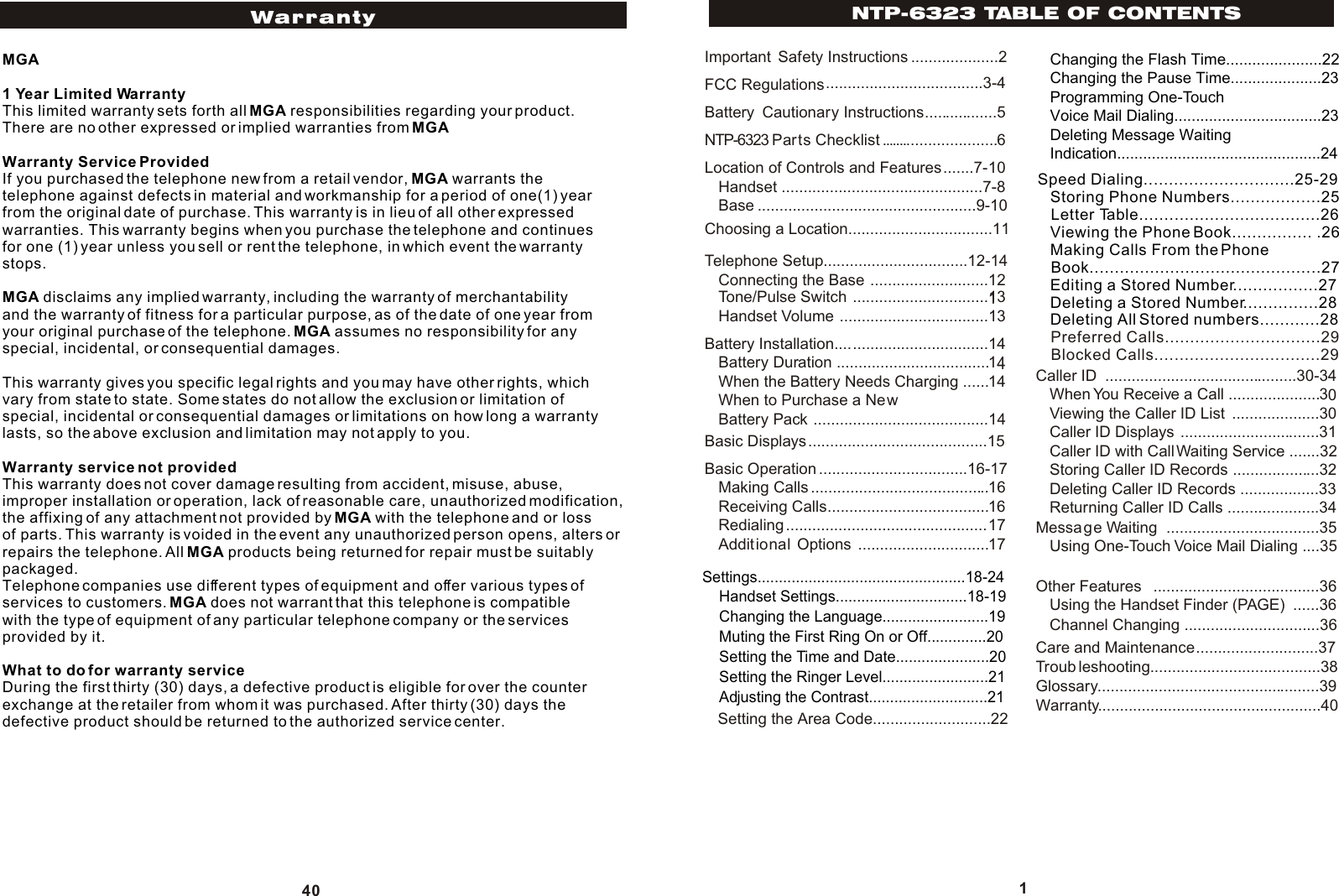 NTP-6323 TABLE OF CONTENTS1Important  Safety Instructions ....................2FCC Regulations....................................3-4Battery  Cautionary Instructions  ............5NTP-6323 Parts Checklist  ......................6Location of Controls and Features.......7-10Handset ..............................................7-8Base ..................................................9-10Choosing a Location .................................11Telephone Setup.................................12-14Connecting the Base ...........................121Tone/Pulse Switch ...............................13Handset Volume ..................................13Battery Installation...................................14Battery Duration ...................................14When the Battery Needs Charging ......14When to Purchase a NewBattery Pack ........................................14Basic Displays.........................................15Basic Operation ..................................16-17Making Calls .........................................16Receiving Calls.....................................16Redialing..............................................17Additional  Options ..............................17Caller ID ............................................30-34When You Receive a Call .....................30Viewing the Caller ID List ....................30Caller ID Displays ................................31Caller ID with Call Waiting Service .......32Storing Caller ID Records ....................32Deleting Caller ID Records ..................33Returning Caller ID Calls .....................34Message Waiting  ...................................35Using One-Touch Voice Mail Dialing ....35Other Features  ......................................36Using the Handset Finder (PAGE) ......36Channel Changing ...............................36Care and Maintenance............................37Troub leshooting.......................................38Glossary ...................................................39Settings.................................................18-24    Handset Settings...............................18-19    Changing the Language.........................19    Muting the First Ring On or Off..............20    Setting the Time and Date......................20    Setting the Ringer Level.........................21    Adjusting the Contrast............................21        Changing the Flash Time......................22Changing the Pause Time.....................23Programming One-Touch Voice Mail Dialing..................................23Deleting Message Waiting Indication...............................................24Speed Dialing..............................25-29   Storing Phone Numbers..................25   Letter Table....................................26   Viewing the Phone Book................ .26   Making Calls From the Phone    Book..............................................27   Editing a Stored Number.................27   Deleting a Stored Number...............28   Deleting All Stored numbers............28   Preferred Calls...............................29   Blocked Calls.................................29Setting the Area Code...........................22...........Warranty...................................................40MGA1 Year Limited WarrantyThis limited warranty sets forth all MGA responsibilities regarding your product.There are no other expressed or implied warranties from MGAWarranty Service ProvidedIf you purchased the telephone new from a retail vendor, MGA warrants the telephone against defects in material and workmanship for a period of one(1) year from the original date of purchase. This warranty is in lieu of all other expressed warranties. This warranty begins when you purchase the telephone and continues for one (1) year unless you sell or rent the telephone, in which event the warranty stops.MGA disclaims any implied warranty, including the warranty of merchantability and the warranty of fitness for a particular purpose, as of the date of one year from your original purchase of the telephone. MGA assumes no responsibility for any special, incidental, or consequential damages.This warranty gives you specific legal rights and you may have other rights, which vary from state to state. Some states do not allow the exclusion or limitation of special, incidental or consequential damages or limitations on how long a warranty lasts, so the above exclusion and limitation may not apply to you.Warranty service not providedThis warranty does not cover damage resulting from accident, misuse, abuse, improper installation or operation, lack of reasonable care, unauthorized modification, the affixing of any attachment not provided by MGA with the telephone and or loss of parts. This warranty is voided in the event any unauthorized person opens, alters or repairs the telephone. All MGA products being returned for repair must be suitably packaged.Telephone companies use different types of equipment and offer various types of services to customers. MGA does not warrant that this telephone is compatible with the type of equipment of any particular telephone company or the services provided by it.What to do for warranty serviceDuring the first thirty (30) days, a defective product is eligible for over the counter exchange at the retailer from whom it was purchased. After thirty (30) days the defective product should be returned to the authorized service center.40Warranty