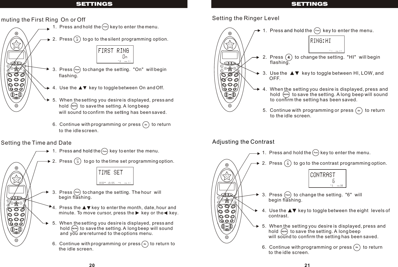 1.  Press and hold the       key to enter the menu.2.  Press        to go to the silent programming option.3.  Press        to change the setting.  &quot;On&quot;  will begin      flashing.4.  Use the          key to toggle between On and Off.5.  When the setting you desire is displayed, press and     hold         to save the setting. A long beep     will sound to confirm the setting has been saved.6.  Continue with programming or press         to return     to the idle screen.muting the First Ring  On or Off1.  Press   the       key to enter the menu.2.  Press         to go to the time set programming option.3.  Press        to change the setting. The hour  will      begin flashing.4.  Press the         key to enter the month, date, hour and      minute. To move cursor, press the      key or the     key.5.  When the setting you desire is displayed, press and      hold        to save the setting. A long beep will sound       and you are returned to the options menu.6.  Continue with programming or press        to return to      the idle screen.and holdSetting the Time and Date20SETTINGS2abcFlashDirRE/PA3defFlashRE/PADirPM       #TOTALAM        #TOTAL1.  Press   the        key to enter the menu.2.  Press         to change the setting.  &quot;HI&quot;  will begin       flashing.3.  Use the           key to toggle between HI, LOW, and     OFF.4.  When the setting you desire is displayed, press and      hold         to save the setting. A long beep will sound       to confirm the setting has been saved.5.  Continue with programming or press         to return      to the idle screen.and holdSetting the Ringer Level1.  Press and hold the       key to enter the menu.2.  Press         to go to the contrast programming option.3.  Press         to change the setting.  &quot;6&quot;  will     begin flashing.4.  Use the         key to toggle between the eight  levels of     contrast.5.  When the setting you desire is displayed, press and     hold         to save the setting. A long beep     will sound to confirm the setting has been saved.6.  Continue with programming or press         to return     to the idle screen.Adjusting the Contrast21SETTINGS4DirRE/PAPM       #TOTAL5jklPM       #TOTALFlashDirRE/PAFunc  Func  Func  Func  