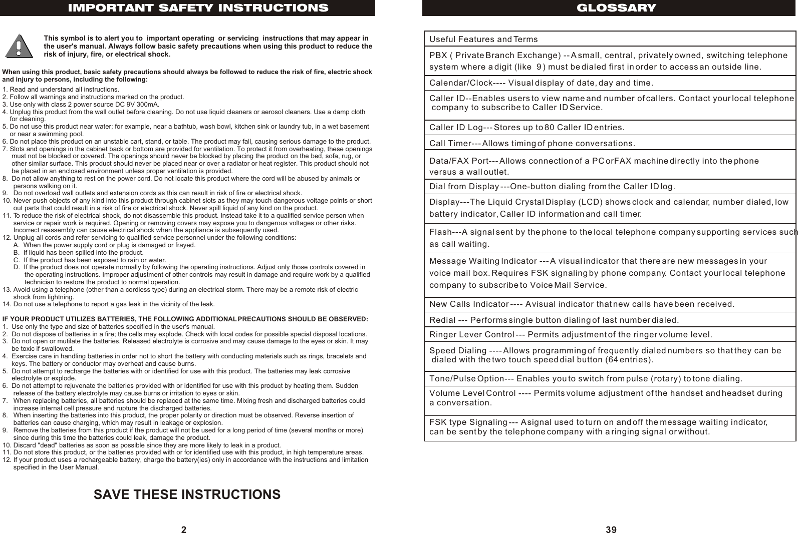 SAVE THESE INSTRUCTIONS This symbol is to alert you to  important operating  or servicing  instructions that may appear in the user&apos;s manual. Always follow basic safety precautions when using this product to reduce the risk of injury, fire, or electrical shock.When using this product, basic safety precautions should always be followed to reduce the risk of fire, electric shockand injury to persons, including the following:1. Read and understand all instructions.2. Follow all warnings and instructions marked on the product.3. Use only with class 2 power source DC 9V 300mA.4. Unplug this product from the wall outlet before cleaning. Do not use liquid cleaners or aerosol cleaners. Use a damp cloth    for cleaning.5. Do not use this product near water; for example, near a bathtub, wash bowl, kitchen sink or laundry tub, in a wet basement    or near a swimming pool.6. Do not place this product on an unstable cart, stand, or table. The product may fall, causing serious damage to the product.7. Slots and openings in the cabinet back or bottom are provided for ventilation. To protect it from overheating, these openings     must not be blocked or covered. The openings should never be blocked by placing the product on the bed, sofa, rug, or     other similar surface. This product should never be placed near or over a radiator or heat register. This product should not     be placed in an enclosed environment unless proper ventilation is provided.8.  Do not allow anything to rest on the power cord. Do not locate this product where the cord will be abused by animals or      persons walking on it.9.   Do not overload wall outlets and extension cords as this can result in risk of fire or electrical shock.10. Never push objects of any kind into this product through cabinet slots as they may touch dangerous voltage points or short      out parts that could result in a risk of fire or electrical shock. Never spill liquid of any kind on the product.11. To reduce the risk of electrical shock, do not disassemble this product. Instead take it to a qualified service person when      service or repair work is required. Opening or removing covers may expose you to dangerous voltages or other risks.      Incorrect reassembly can cause electrical shock when the appliance is subsequently used.12. Unplug all cords and refer servicing to qualified service personnel under the following conditions:      A.  When the power supply cord or plug is damaged or frayed.      B.  If liquid has been spilled into the product.      C.  If the product has been exposed to rain or water.      D.  If the product does not operate normally by following the operating instructions. Adjust only those controls covered in            the operating instructions. Improper adjustment of other controls may result in damage and require work by a qualified            technician to restore the product to normal operation.13. Avoid using a telephone (other than a cordless type) during an electrical storm. There may be a remote risk of electric      shock from lightning.14. Do not use a telephone to report a gas leak in the vicinity of the leak.IF YOUR PRODUCT UTILIZES BATTERIES, THE FOLLOWING ADDITIONAL PRECAUTIONS SHOULD BE OBSERVED:1.  Use only the type and size of batteries specified in the user&apos;s manual.2.  Do not dispose of batteries in a fire; the cells may explode. Check with local codes for possible special disposal locations.3.  Do not open or mutilate the batteries. Released electrolyte is corrosive and may cause damage to the eyes or skin. It may     be toxic if swallowed.4.  Exercise care in handling batteries in order not to short the battery with conducting materials such as rings, bracelets and     keys. The battery or conductor may overheat and cause burns.5.  Do not attempt to recharge the batteries with or identified for use with this product. The batteries may leak corrosive     electrolyte or explode.6.  Do not attempt to rejuvenate the batteries provided with or identified for use with this product by heating them. Sudden      release of the battery electrolyte may cause burns or irritation to eyes or skin.7.   When replacing batteries, all batteries should be replaced at the same time. Mixing fresh and discharged batteries could      increase internal cell pressure and rupture the discharged batteries.8.   When inserting the batteries into this product, the proper polarity or direction must be observed. Reverse insertion of      batteries can cause charging, which may result in leakage or explosion.9.   Remove the batteries from this product if the product will not be used for a long period of time (several months or more)      since during this time the batteries could leak, damage the product.10. Discard &quot;dead&quot; batteries as soon as possible since they are more likely to leak in a product.11. Do not store this product, or the batteries provided with or for identified use with this product, in high temperature areas.12. If your product uses a rechargeable battery, charge the battery(ies) only in accordance with the instructions and limitation      specified in the User Manual.2IMPORTANT SAFETY INSTRUCTIONS GLOSSARY39Useful Features and TermsPBX ( Private Branch Exchange) -- A small, central, privately owned, switching telephone system where a digit (like  9 ) must be dialed first in order to access an outside line.Calendar/Clock---- Visual display of date, day and time.Caller ID--Enables users to view name and number of callers. Contact your local telephone company to subscribe to Caller ID Service.Caller ID Log--- Stores up to 80 Caller ID entries.Call Timer--- Allows timing of phone conversations.Data/FAX Port--- Allows connection of a PC orFAX machine directly into the phone versus a wall outlet.Dial from Display ---One-button dialing from the Caller ID log.Display---The Liquid Crystal Display (LCD) shows clock and calendar, number dialed, low battery indicator, Caller ID information and call timer.Flash---A signal sent by the phone to the local telephone company supporting services suchas call waiting.Message Waiting Indicator --- A visual indicator that there are new messages in your voice mail box. Requires FSK signaling by phone company. Contact your local telephone company to subscribe to Voice Mail Service.New Calls Indicator ---- A visual indicator that new calls have been received.Redial --- Performs single button dialing of last number dialed.Ringer Lever Control --- Permits adjustment of the ringer volume level.Speed Dialing ---- Allows programming of frequently dialed numbers so that they can be dialed with the two touch speed dial button (64 entries).Tone/Pulse Option--- Enables you to switch from pulse (rotary) to tone dialing.Volume Level Control ---- Permits volume adjustment of the handset and headset during a conversation.FSK type Signaling --- A signal used to turn on and off the message waiting indicator, can be sent by the telephone company with a ringing signal or without.