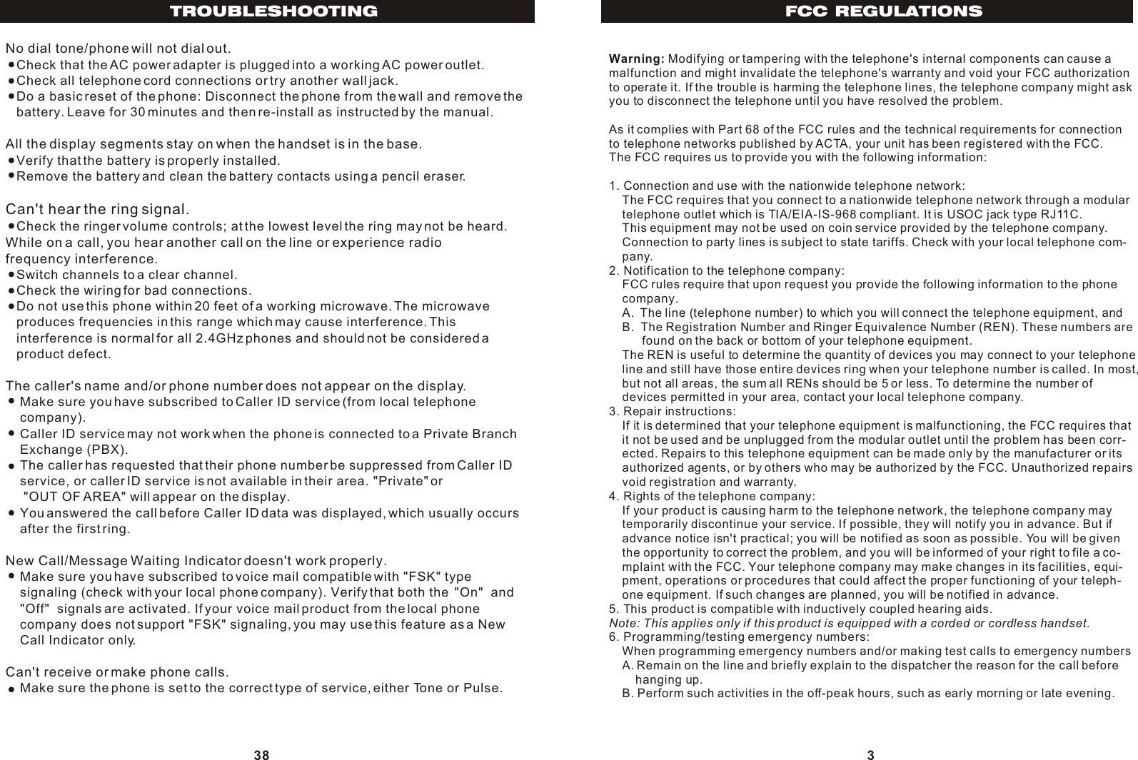 FCC REGULATIONS3Warning: Modifying or tampering with the telephone&apos;s internal components can cause amalfunction and might invalidate the telephone&apos;s warranty and void your FCC authorization to operate it. If the trouble is harming the telephone lines, the telephone company might ask you to disconnect the telephone until you have resolved the problem.As it complies with Part 68 of the FCC rules and the technical requirements for connectionto telephone networks published by ACTA, your unit has been registered with the FCC.The FCC requires us to provide you with the following information:1. Connection and use with the nationwide telephone network:    The FCC requires that you connect to a nationwide telephone network through a modular    telephone outlet which is TIA/EIA-IS-968 compliant. It is USOC jack type RJ11C.    This equipment may not be used on coin service provided by the telephone company.    Connection to party lines is subject to state tariffs. Check with your local telephone com-    pany.2. Notification to the telephone company:    FCC rules require that upon request you provide the following information to the phone    company.    A.  The line (telephone number) to which you will connect the telephone equipment, and    B.  The Registration Number and Ringer Equivalence Number (REN). These numbers are           found on the back or bottom of your telephone equipment.    The REN is useful to determine the quantity of devices you may connect to your telephone     line and still have those entire devices ring when your telephone number is called. In most,     but not all areas, the sum all RENs should be 5 or less. To determine the number of     devices permitted in your area, contact your local telephone company.3. Repair instructions:    If it is determined that your telephone equipment is malfunctioning, the FCC requires that     it not be used and be unplugged from the modular outlet until the problem has been corr-    ected. Repairs to this telephone equipment can be made only by the manufacturer or its     authorized agents, or by others who may be authorized by the FCC. Unauthorized repairs     void registration and warranty.4. Rights of the telephone company:    If your product is causing harm to the telephone network, the telephone company may    temporarily discontinue your service. If possible, they will notify you in advance. But if     advance notice isn&apos;t practical; you will be notified as soon as possible. You will be given     the opportunity to correct the problem, and you will be informed of your right to file a co-    mplaint with the FCC. Your telephone company may make changes in its facilities, equi-    pment, operations or procedures that could affect the proper functioning of your teleph-    one equipment. If such changes are planned, you will be notified in advance.5. This product is compatible with inductively coupled hearing aids.Note: This applies only if this product is equipped with a corded or cordless handset.6. Programming/testing emergency numbers:    When programming emergency numbers and/or making test calls to emergency numbers    A. Remain on the line and briefly explain to the dispatcher the reason for the call before         hanging up.    B. Perform such activities in the off-peak hours, such as early morning or late evening.38TROUBLESHOOTINGNo dial tone/phone will not dial out.   Check that the AC power adapter is plugged into a working AC power outlet.   Check all telephone cord connections or try another wall jack.   Do a basic reset of the phone: Disconnect the phone from the wall and remove the   battery. Leave for 30 minutes and then re-install as instructed by the manual.All the display segments stay on when the handset is in the base.   Verify that the battery is properly installed.   Remove the battery and clean the battery contacts using a pencil eraser.Can&apos;t hear the ring signal.   Check the ringer volume controls; at the lowest level the ring may not be heard.While on a call, you hear another call on the line or experience radio frequency interference.   Switch channels to a clear channel.   Check the wiring for bad connections.   Do not use this phone within 20 feet of a working microwave. The microwave    produces frequencies in this range which may cause interference. This    interference is normal for all 2.4GHz phones and should not be considered a    product defect.The caller&apos;s name and/or phone number does not appear on the display.    Make sure you have subscribed to Caller ID service (from local telephone    company).    Caller ID service may not work when the phone is connected to a Private Branch    Exchange (PBX).    The caller has requested that their phone number be suppressed from Caller ID    service, or caller ID service is not available in their area. &quot;Private&quot; or     &quot;OUT OF AREA&quot; will appear on the display.    You answered the call before Caller ID data was displayed, which usually occurs    after the first ring.New Call/Message Waiting Indicator doesn&apos;t work properly.    Make sure you have subscribed to voice mail compatible with &quot;FSK&quot; type     signaling (check with your local phone company). Verify that both the  &quot;On&quot;  and      &quot;Off&quot;  signals are activated. If your voice mail product from the local phone     company does not support &quot;FSK&quot; signaling, you may use this feature as a New    Call Indicator only.Can&apos;t receive or make phone calls.    Make sure the phone is set to the correct type of service, either Tone or Pulse. 