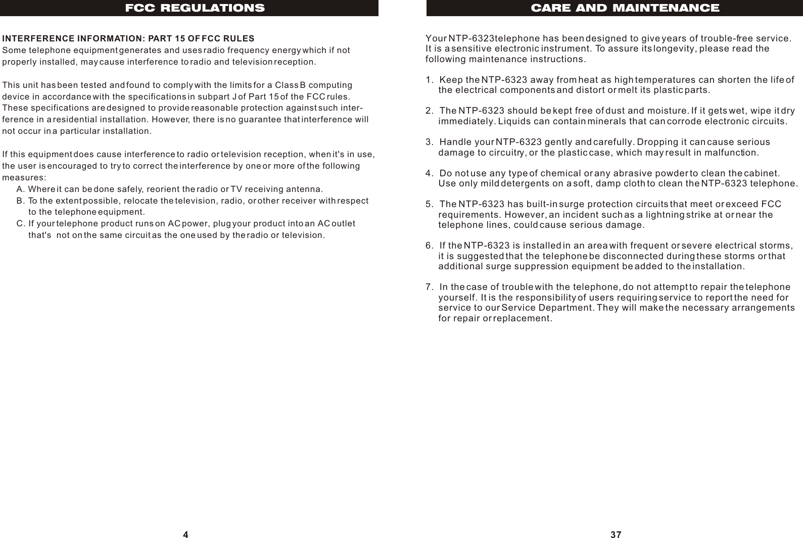 INTERFERENCE INFORMATION: PART 15 OF FCC RULESSome telephone equipment generates and uses radio frequency energy which if not properly installed, may cause interference to radio and television reception.This unit has been tested and found to comply with the limits for a Class B computing device in accordance with the specifications in subpart J of Part 15 of the FCC rules. These specifications are designed to provide reasonable protection against such inter-ference in a residential installation. However, there is no guarantee that interference will not occur in a particular installation.If this equipment does cause interference to radio or television reception, when it&apos;s in use,the user is encouraged to try to correct the interference by one or more of the following measures:      A. Where it can be done safely, reorient the radio or TV receiving antenna.      B. To the extent possible, relocate the television, radio, or other receiver with respect           to the telephone equipment.      C. If your telephone product runs on AC power, plug your product into an AC outlet            that&apos;s  not on the same circuit as the one used by the radio or television.4FCC REGULATIONSYour NTP-6323telephone has been designed to give years of trouble-free service. It is a sensitive electronic instrument. To assure its longevity, please read the following maintenance instructions.1.  Keep the NTP-6323 away from heat as high temperatures can shorten the life of      the electrical components and distort or melt its plastic parts.2.  The NTP-6323 should be kept free of dust and moisture. If it gets wet, wipe it dry      immediately. Liquids can contain minerals that can corrode electronic circuits.3.  Handle your NTP-6323 gently and carefully. Dropping it can cause serious      damage to circuitry, or the plastic case, which may result in malfunction.4.  Do not use any type of chemical or any abrasive powder to clean the cabinet.     Use only mild detergents on a soft, damp cloth to clean the NTP-6323 telephone.5.  The NTP-6323 has built-in surge protection circuits that meet or exceed FCC     requirements. However, an incident such as a lightning strike at or near the     telephone lines, could cause serious damage.6.  If the NTP-6323 is installed in an area with frequent or severe electrical storms,      it is suggested that the telephone be disconnected during these storms or that      additional surge suppression equipment be added to the installation.7.  In the case of trouble with the telephone, do not attempt to repair the telephone      yourself. It is the responsibility of users requiring service to report the need for      service to our Service Department. They will make the necessary arrangements      for repair or replacement.37CARE AND MAINTENANCE
