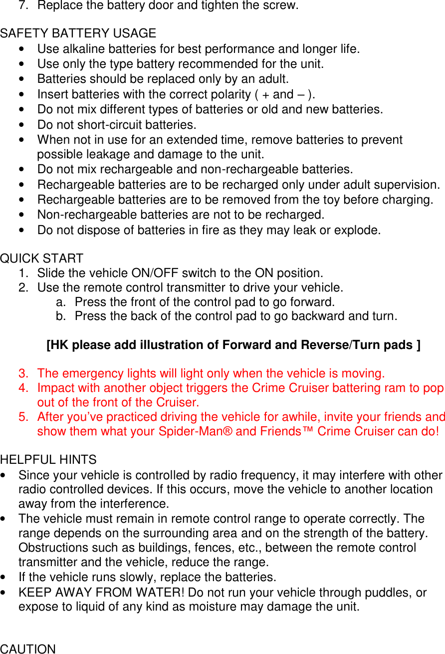 7.  Replace the battery door and tighten the screw.  SAFETY BATTERY USAGE •  Use alkaline batteries for best performance and longer life. •  Use only the type battery recommended for the unit. •  Batteries should be replaced only by an adult. •  Insert batteries with the correct polarity ( + and – ). •  Do not mix different types of batteries or old and new batteries. •  Do not short-circuit batteries. • When not in use for an extended time, remove batteries to prevent possible leakage and damage to the unit. •  Do not mix rechargeable and non-rechargeable batteries. •  Rechargeable batteries are to be recharged only under adult supervision. •  Rechargeable batteries are to be removed from the toy before charging. •  Non-rechargeable batteries are not to be recharged. •  Do not dispose of batteries in fire as they may leak or explode.  QUICK START 1.  Slide the vehicle ON/OFF switch to the ON position.   2.  Use the remote control transmitter to drive your vehicle.  a.  Press the front of the control pad to go forward.  b.  Press the back of the control pad to go backward and turn.  [HK please add illustration of Forward and Reverse/Turn pads ]  3.  The emergency lights will light only when the vehicle is moving. 4.  Impact with another object triggers the Crime Cruiser battering ram to pop out of the front of the Cruiser.  5.  After you’ve practiced driving the vehicle for awhile, invite your friends and show them what your Spider-Man® and Friends™ Crime Cruiser can do!  HELPFUL HINTS • Since your vehicle is controlled by radio frequency, it may interfere with other radio controlled devices. If this occurs, move the vehicle to another location away from the interference. • The vehicle must remain in remote control range to operate correctly. The range depends on the surrounding area and on the strength of the battery. Obstructions such as buildings, fences, etc., between the remote control transmitter and the vehicle, reduce the range. •  If the vehicle runs slowly, replace the batteries. •  KEEP AWAY FROM WATER! Do not run your vehicle through puddles, or expose to liquid of any kind as moisture may damage the unit.   CAUTION 