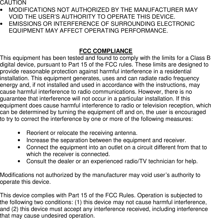  CAUTION •  MODIFICATIONS NOT AUTHORIZED BY THE MANUFACTURER MAY VOID THE USER’S AUTHORITY TO OPERATE THIS DEVICE. •  EMISSIONS OR INTERFERENCE OF SURROUNDING ELECTRONIC EQUIPMENT MAY AFFECT OPERATING PERFORMANCE.   FCC COMPLIANCE This equipment has been tested and found to comply with the limits for a Class B digital device, pursuant to Part 15 of the FCC rules. These limits are designed to provide reasonable protection against harmful interference in a residential installation. This equipment generates, uses and can radiate radio frequency energy and, if not installed and used in accordance with the instructions, may cause harmful interference to radio communications. However, there is no guarantee that interference will not occur in a particular installation. If this equipment does cause harmful interference to radio or television reception, which can be determined by turning the equipment off and on, the user is encouraged to try to correct the interference by one or more of the following measures:  •  Reorient or relocate the receiving antenna. •  Increase the separation between the equipment and receiver. •  Connect the equipment into an outlet on a circuit different from that to which the receiver is connected. •  Consult the dealer or an experienced radio/TV technician for help.  Modifications not authorized by the manufacturer may void user’s authority to operate this device.  This device complies with Part 15 of the FCC Rules. Operation is subjected to the following two conditions: (1) this device may not cause harmful interference, and (2) this device must accept any interference received, including interference that may cause undesired operation.   