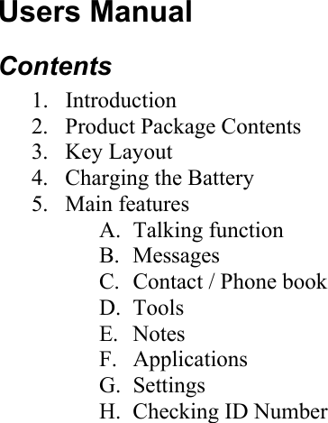 Users Manual Contents 1. Introduction 2.  Product Package Contents 3. Key Layout 4.  Charging the Battery 5. Main features A. Talking function B. Messages C.  Contact / Phone book D. Tools E. Notes F. Applications G. Settings H.  Checking ID Number  