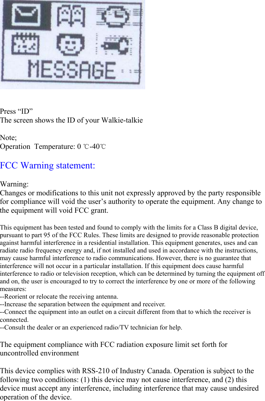    Press “ID” The screen shows the ID of your Walkie-talkie  Note; Operation  Temperature: 0 ℃-40℃  FCC Warning statement:  Warning:  Changes or modifications to this unit not expressly approved by the party responsible for compliance will void the user’s authority to operate the equipment. Any change to the equipment will void FCC grant.  This equipment has been tested and found to comply with the limits for a Class B digital device, pursuant to part 95 of the FCC Rules. These limits are designed to provide reasonable protection against harmful interference in a residential installation. This equipment generates, uses and can radiate radio frequency energy and, if not installed and used in accordance with the instructions, may cause harmful interference to radio communications. However, there is no guarantee that interference will not occur in a particular installation. If this equipment does cause harmful interference to radio or television reception, which can be determined by turning the equipment off and on, the user is encouraged to try to correct the interference by one or more of the following measures: --Reorient or relocate the receiving antenna. --Increase the separation between the equipment and receiver. --Connect the equipment into an outlet on a circuit different from that to which the receiver is connected. --Consult the dealer or an experienced radio/TV technician for help.  The equipment compliance with FCC radiation exposure limit set forth for uncontrolled environment   This device complies with RSS-210 of Industry Canada. Operation is subject to the following two conditions: (1) this device may not cause interference, and (2) this device must accept any interference, including interference that may cause undesired operation of the device.  