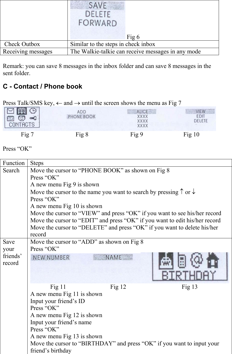  Fig 6  Check Outbox  Similar to the steps in check inbox Receiving messages  The Walkie-talkie can receive messages in any mode  Remark: you can save 8 messages in the inbox folder and can save 8 messages in the sent folder. C - Contact / Phone book  Press Talk/SMS key, ← and → until the screen shows the menu as Fig 7  Fig 7  Fig 8  Fig 9  Fig 10  Press “OK”  Function Steps Search  Move the cursor to “PHONE BOOK” as shown on Fig 8 Press “OK”  A new menu Fig 9 is shown Move the cursor to the name you want to search by pressing ↑ or ↓ Press “OK” A new menu Fig 10 is shown Move the cursor to “VIEW” and press “OK” if you want to see his/her record Move the cursor to “EDIT” and press “OK” if you want to edit his/her record Move the cursor to “DELETE” and press “OK” if you want to delete his/her record Save your friends’ record Move the cursor to “ADD” as shown on Fig 8 Press “OK” Fig 11  Fig 12  Fig 13 A new menu Fig 11 is shown Input your friend’s ID Press “OK” A new menu Fig 12 is shown Input your friend’s name Press “OK” A new menu Fig 13 is shown Move the cursor to “BIRTHDAY” and press “OK” if you want to input your friend’s birthday 