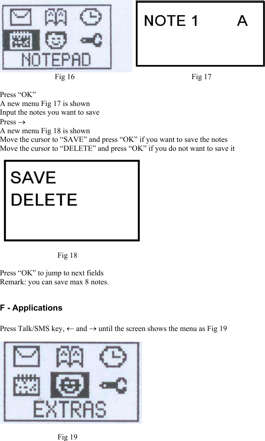  Fig 16  Fig 17  Press “OK” A new menu Fig 17 is shown Input the notes you want to save Press → A new menu Fig 18 is shown Move the cursor to “SAVE” and press “OK” if you want to save the notes Move the cursor to “DELETE” and press “OK” if you do not want to save it  Fig 18  Press “OK” to jump to next fields Remark: you can save max 8 notes.  F - Applications  Press Talk/SMS key, ← and → until the screen shows the menu as Fig 19    Fig 19 