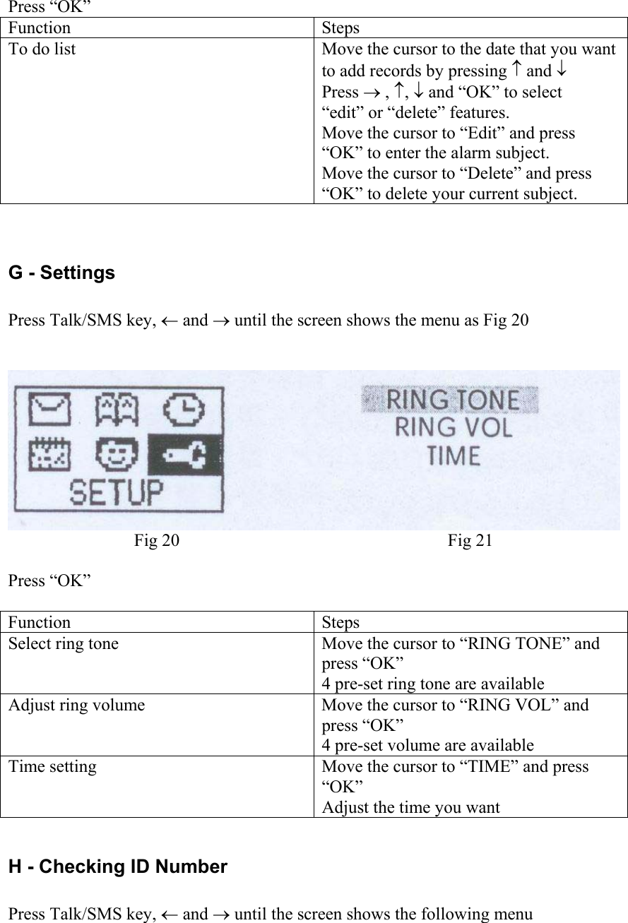  Press “OK” Function Steps To do list  Move the cursor to the date that you want to add records by pressing ↑ and ↓  Press → , ↑, ↓ and “OK” to select “edit” or “delete” features. Move the cursor to “Edit” and press “OK” to enter the alarm subject. Move the cursor to “Delete” and press “OK” to delete your current subject.  G - Settings  Press Talk/SMS key, ← and → until the screen shows the menu as Fig 20    Fig 20  Fig 21  Press “OK”  Function Steps Select ring tone  Move the cursor to “RING TONE” and press “OK” 4 pre-set ring tone are available Adjust ring volume  Move the cursor to “RING VOL” and press “OK” 4 pre-set volume are available Time setting  Move the cursor to “TIME” and press “OK” Adjust the time you want  H - Checking ID Number  Press Talk/SMS key, ← and → until the screen shows the following menu  