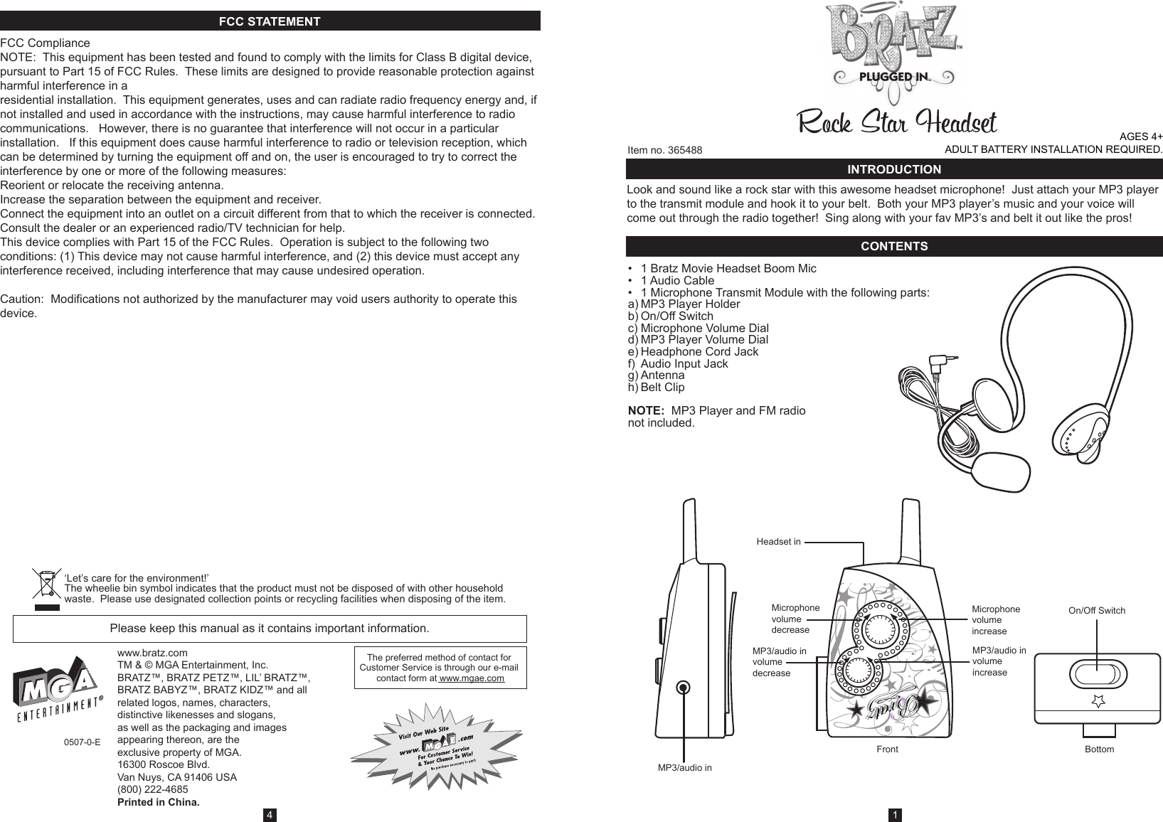 Item no. 365488www.bratz.comTM &amp; © MGA Entertainment, Inc.BRATZ™, BRATZ PETZ™, LIL’ BRATZ™, BRATZ BABYZ™, BRATZ KIDZ™ and all related logos, names, characters, distinctive likenesses and slogans, as well as the packaging and images appearing thereon, are the exclusive property of MGA. 16300 Roscoe Blvd.Van Nuys, CA 91406 USA(800) 222-4685Printed in China.0507-0-EThe preferred method of contact for Customer Service is through our e-mail contact form at www.mgae.comPlease keep this manual as it contains important information.FCC ComplianceNOTE:  This equipment has been tested and found to comply with the limits for Class B digital device, pursuant to Part 15 of FCC Rules.  These limits are designed to provide reasonable protection against harmful interference in a residential installation.  This equipment generates, uses and can radiate radio frequency energy and, if not installed and used in accordance with the instructions, may cause harmful interference to radio communications.   However, there is no guarantee that interference will not occur in a particular installation.   If this equipment does cause harmful interference to radio or television reception, which can be determined by turning the equipment off and on, the user is encouraged to try to correct the interference by one or more of the following measures:Reorient or relocate the receiving antenna. Increase the separation between the equipment and receiver. Connect the equipment into an outlet on a circuit different from that to which the receiver is connected. Consult the dealer or an experienced radio/TV technician for help. This device complies with Part 15 of the FCC Rules.  Operation is subject to the following two conditions: (1) This device may not cause harmful interference, and (2) this device must accept any interference received, including interference that may cause undesired operation. Caution:  Modifications not authorized by the manufacturer may void users authority to operate this device.Look and sound like a rock star with this awesome headset microphone!  Just attach your MP3 player to the transmit module and hook it to your belt.  Both your MP3 player’s music and your voice will come out through the radio together!  Sing along with your fav MP3’s and belt it out like the pros!  FCC STATEMENT14AGES 4+          ADULT BATTERY INSTALLATION REQUIRED.‘Let’s care for the environment!’  The wheelie bin symbol indicates that the product must not be disposed of with other household waste.  Please use designated collection points or recycling facilities when disposing of the item.INTRODUCTIONCONTENTS•  1 Bratz Movie Headset Boom Mic•  1 Audio Cable•  1 Microphone Transmit Module with the following parts:a) MP3 Player Holderb) On/Off Switchc) Microphone Volume Diald) MP3 Player Volume Diale) Headphone Cord Jackf)  Audio Input Jackg) Antennah) Belt ClipNOTE:  MP3 Player and FM radionot included.MP3/audio inMicrophonevolumedecreaseMP3/audio involumedecreaseMP3/audio involumeincreaseMicrophonevolumeincreaseBottomFrontHeadset inOn/Off Switch