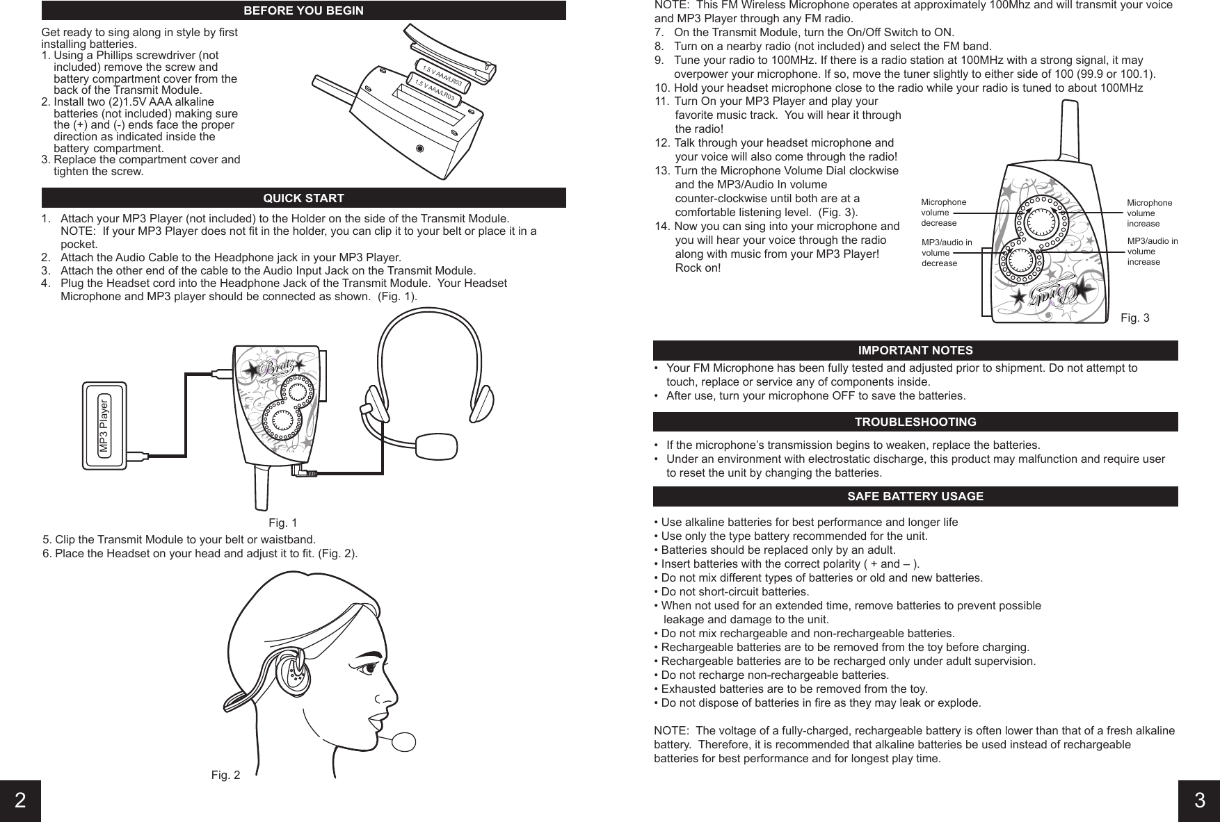 11.  Turn On your MP3 Player and play your     favorite music track.  You will hear it through     the radio!12. Talk through your headset microphone and     your voice will also come through the radio!13. Turn the Microphone Volume Dial clockwise     and the MP3/Audio In volume       counter-clockwise until both are at a     comfortable listening level.  (Fig. 3).14. Now you can sing into your microphone and     you will hear your voice through the radio     along with music from your MP3 Player!      Rock on!  •  Your FM Microphone has been fully tested and adjusted prior to shipment. Do not attempt to    touch, replace or service any of components inside.  •  After use, turn your microphone OFF to save the batteries.  • Use alkaline batteries for best performance and longer life• Use only the type battery recommended for the unit. • Batteries should be replaced only by an adult. • Insert batteries with the correct polarity ( + and – ). • Do not mix different types of batteries or old and new batteries. • Do not short-circuit batteries. • When not used for an extended time, remove batteries to prevent possible    leakage and damage to the unit.• Do not mix rechargeable and non-rechargeable batteries.• Rechargeable batteries are to be removed from the toy before charging. • Rechargeable batteries are to be recharged only under adult supervision. • Do not recharge non-rechargeable batteries. • Exhausted batteries are to be removed from the toy. • Do not dispose of batteries in fire as they may leak or explode. NOTE:  The voltage of a fully-charged, rechargeable battery is often lower than that of a fresh alkaline battery.  Therefore, it is recommended that alkaline batteries be used instead of rechargeable batteries for best performance and for longest play time.•  If the microphone’s transmission begins to weaken, replace the batteries.•  Under an environment with electrostatic discharge, this product may malfunction and require user    to reset the unit by changing the batteries.5. Clip the Transmit Module to your belt or waistband.6. Place the Headset on your head and adjust it to fit. (Fig. 2).NOTE:  This FM Wireless Microphone operates at approximately 100Mhz and will transmit your voice and MP3 Player through any FM radio.7.  On the Transmit Module, turn the On/Off Switch to ON.8.  Turn on a nearby radio (not included) and select the FM band.9.  Tune your radio to 100MHz. If there is a radio station at 100MHz with a strong signal, it may    overpower your microphone. If so, move the tuner slightly to either side of 100 (99.9 or 100.1).10. Hold your headset microphone close to the radio while your radio is tuned to about 100MHz1.  Attach your MP3 Player (not included) to the Holder on the side of the Transmit Module.  NOTE:  If your MP3 Player does not fit in the holder, you can clip it to your belt or place it in a    pocket.2.  Attach the Audio Cable to the Headphone jack in your MP3 Player.3.  Attach the other end of the cable to the Audio Input Jack on the Transmit Module.4.  Plug the Headset cord into the Headphone Jack of the Transmit Module.  Your Headset     Microphone and MP3 player should be connected as shown.  (Fig. 1).QUICK STARTIMPORTANT NOTESTROUBLESHOOTINGSAFE BATTERY USAGE32BEFORE YOU BEGINGet ready to sing along in style by first installing batteries. 1. Using a Phillips screwdriver (not    included) remove the screw and    battery compartment cover from the    back of the Transmit Module.2. Install two (2)1.5V AAA alkaline    batteries (not included) making sure    the (+) and (-) ends face the proper    direction as indicated inside the    battery  compartment.3. Replace the compartment cover and    tighten the screw. MicrophonevolumedecreaseMP3/audio involumedecreaseMP3/audio involumeincreaseMicrophonevolumeincreaseMP3 PlayerFig. 1Fig. 2Fig. 31.5 V AAA/LR031.5 V AAA/LR03