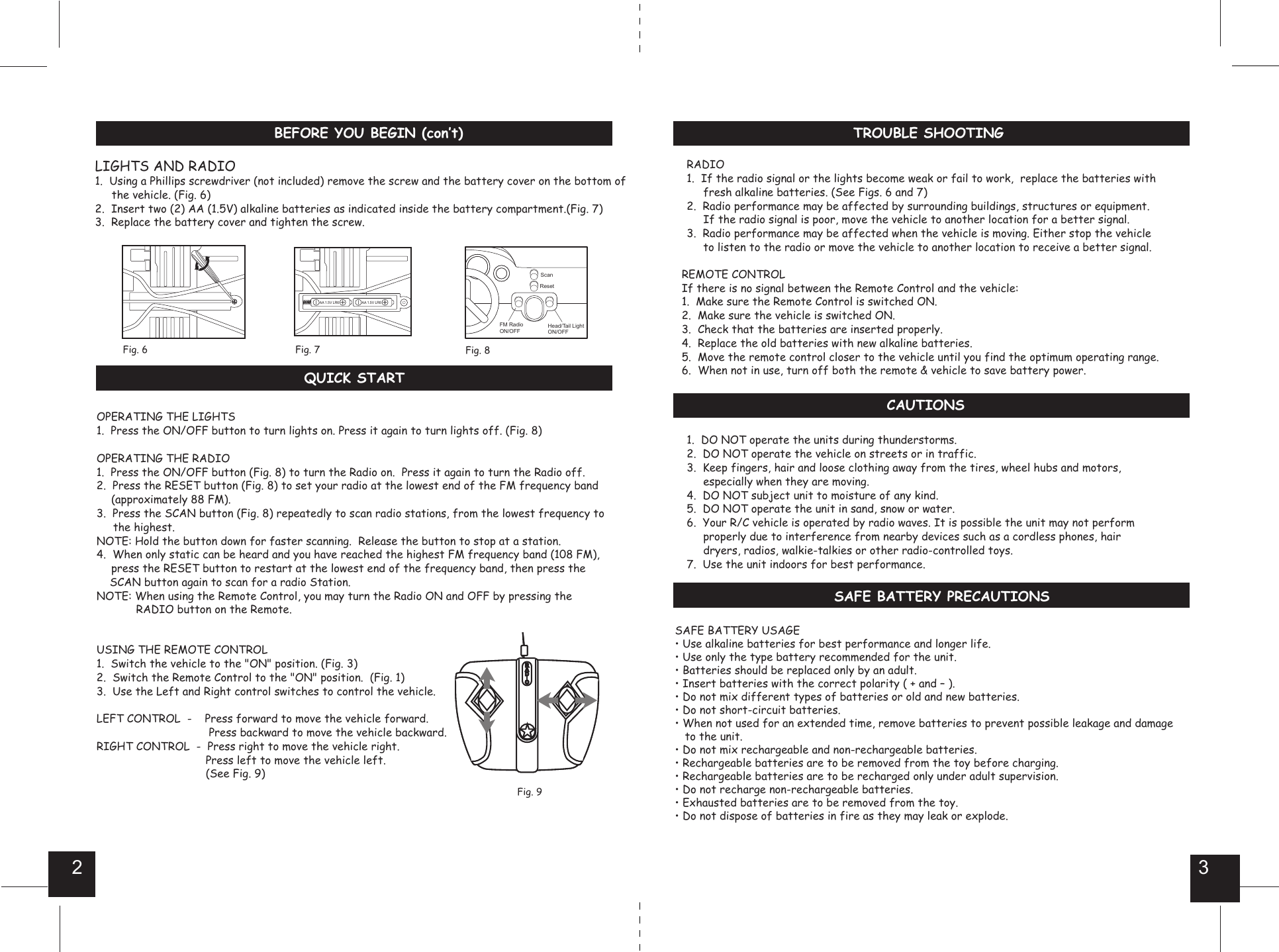 2 3     TROUBLE SHOOTINGBEFORE YOU BEGIN (con’t)SAFE BATTERY PRECAUTIONSCAUTIONSRADIO1.  If the radio signal or the lights become weak or fail to work,  replace the batteries with     fresh alkaline batteries. (See Figs. 6 and 7) 2.  Radio performance may be affected by surrounding buildings, structures or equipment.     If the radio signal is poor, move the vehicle to another location for a better signal. 3.  Radio performance may be affected when the vehicle is moving. Either stop the vehicle     to listen to the radio or move the vehicle to another location to receive a better signal.REMOTE CONTROLIf there is no signal between the Remote Control and the vehicle:1.  Make sure the Remote Control is switched ON.2.  Make sure the vehicle is switched ON.3.  Check that the batteries are inserted properly. 4.  Replace the old batteries with new alkaline batteries. 5.  Move the remote control closer to the vehicle until you find the optimum operating range.6.  When not in use, turn off both the remote &amp; vehicle to save battery power.1.  DO NOT operate the units during thunderstorms.2.  DO NOT operate the vehicle on streets or in traffic.3.  Keep fingers, hair and loose clothing away from the tires, wheel hubs and motors,     especially when they are moving.4.  DO NOT subject unit to moisture of any kind.5.  DO NOT operate the unit in sand, snow or water.6.  Your R/C vehicle is operated by radio waves. It is possible the unit may not perform                properly due to interference from nearby devices such as a cordless phones, hair     dryers, radios, walkie-talkies or other radio-controlled toys.7.  Use the unit indoors for best performance. LIGHTS AND RADIO1.  Using a Phillips screwdriver (not included) remove the screw and the battery cover on the bottom of     the vehicle. (Fig. 6)2.  Insert two (2) AA (1.5V) alkaline batteries as indicated inside the battery compartment.(Fig. 7)3.  Replace the battery cover and tighten the screw.Fig. 7Fig. 6AA 1.5V LR6 AA 1.5V LR6Head/Tail LightON/OFFFig. 8ScanResetFM RadioON/OFFSAFE BATTERY USAGE• Use alkaline batteries for best performance and longer life.• Use only the type battery recommended for the unit. • Batteries should be replaced only by an adult. • Insert batteries with the correct polarity ( + and – ). • Do not mix different types of batteries or old and new batteries. • Do not short-circuit batteries. • When not used for an extended time, remove batteries to prevent possible leakage and damage      to the unit.• Do not mix rechargeable and non-rechargeable batteries.• Rechargeable batteries are to be removed from the toy before charging. • Rechargeable batteries are to be recharged only under adult supervision. • Do not recharge non-rechargeable batteries. • Exhausted batteries are to be removed from the toy. • Do not dispose of batteries in fire as they may leak or explode.      QUICK STARTOPERATING THE LIGHTS1.  Press the ON/OFF button to turn lights on. Press it again to turn lights off. (Fig. 8)OPERATING THE RADIO1.  Press the ON/OFF button (Fig. 8) to turn the Radio on.  Press it again to turn the Radio off.2.  Press the RESET button (Fig. 8) to set your radio at the lowest end of the FM frequency band  (approximately 88 FM). 3.  Press the SCAN button (Fig. 8) repeatedly to scan radio stations, from the lowest frequency to     the highest. NOTE: Hold the button down for faster scanning.  Release the button to stop at a station.4.  When only static can be heard and you have reached the highest FM frequency band (108 FM),   press the RESET button to restart at the lowest end of the frequency band, then press the       SCAN button again to scan for a radio Station.NOTE: When using the Remote Control, you may turn the Radio ON and OFF by pressing the            RADIO button on the Remote.USING THE REMOTE CONTROL1.  Switch the vehicle to the &quot;ON&quot; position. (Fig. 3)2.  Switch the Remote Control to the &quot;ON&quot; position.  (Fig. 1)3.  Use the Left and Right control switches to control the vehicle. LEFT CONTROL  -    Press forward to move the vehicle forward.                          Press backward to move the vehicle backward.RIGHT CONTROL  -  Press right to move the vehicle right.          Press left to move the vehicle left.         (See Fig. 9)Fig. 9RAIOD