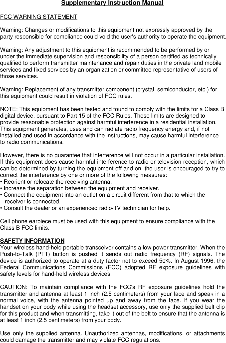 Supplementary Instruction Manual  FCC WARNING STATEMENT  Warning: Changes or modifications to this equipment not expressly approved by the party responsible for compliance could void the user&apos;s authority to operate the equipment.  Warning: Any adjustment to this equipment is recommended to be performed by or under the immediate supervision and responsibility of a person certified as technically qualified to perform transmitter maintenance and repair duties in the private land mobile services and fixed services by an organization or committee representative of users of those services.   Warning: Replacement of any transmitter component (crystal, semiconductor, etc.) for this equipment could result in violation of FCC rules.  NOTE: This equipment has been tested and found to comply with the limits for a Class B digital device, pursuant to Part 15 of the FCC Rules. These limits are designed to provide reasonable protection against harmful interference in a residential installation. This equipment generates, uses and can radiate radio frequency energy and, if not installed and used in accordance with the instructions, may cause harmful interference to radio communications.  However, there is no guarantee that interference will not occur in a particular installation. If this equipment does cause harmful interference to radio or television reception, which can be determined by turning the equipment off and on, the user is encouraged to try to correct the interference by one or more of the following measures:  • Reorient or relocate the receiving antenna.  • Increase the separation between the equipment and receiver.  • Connect the equipment into an outlet on a circuit different from that to which the receiver is connected.  • Consult the dealer or an experienced radio/TV technician for help.   Cell phone earpiece must be used with this equipment to ensure compliance with the Class B FCC limits.  SAFETY INFORMATION  Your wireless hand-held portable transceiver contains a low power transmitter. When the Push-to-Talk  (PTT)  button  is  pushed  it  sends  out  radio  frequency  (RF)  signals.  The device is authorized to operate at a duty factor not to exceed 50%. In August 1996, the Federal  Communications  Commissions  (FCC)  adopted  RF  exposure  guidelines  with safety levels for hand-held wireless devices.   CAUTION:  To  maintain  compliance  with  the  FCC&apos;s  RF  exposure  guidelines  hold  the transmitter and antenna at least 1 inch (2.5 centimeters) from your face and speak in a normal  voice,  with  the  antenna  pointed  up  and  away  from  the  face.  If  you  wear  the handset on your body while using the headset accessory, use only the supplied belt clip for this product and when transmitting, take it out of the belt to ensure that the antenna is at least 1 inch (2.5 centimeters) from your body.   Use  only  the  supplied antenna. Unauthorized antennas, modifications, or attachments could damage the transmitter and may violate FCC regulations.    