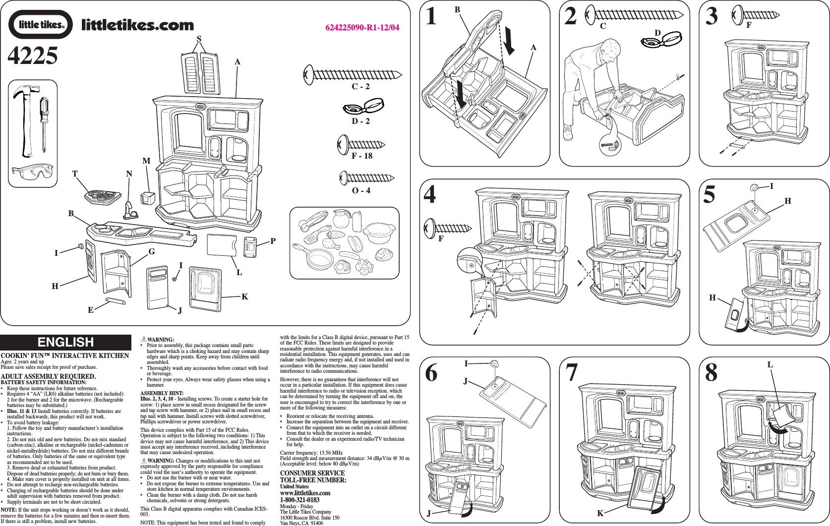 WARNING:•  Prior to assembly, this package contains small parts:hardware which is a choking hazard and may contain sharpedges and sharp points. Keep away from children untilassembled.• Thoroughly wash any accessories before contact with foodor beverage.• Protect your eyes. Always wear safety glasses when using ahammer. ASSEMBLY HINT:Illus. 2, 3, 4, 10 - Installing screws. To create a starter hole forscrew: 1) place screw in small recess designated for the screwand tap screw with hammer, or 2) place nail in small recess andtap nail with hammer. Install screws with slotted screwdriver,Phillips screwdriver or power screwdriver.This device complies with Part 15 of the FCC Rules.Operation is subject to the following two conditions: 1) Thisdevice may not cause harmful interference, and 2) This devicemust accept any interference received, including interferencethat may cause undesired operation.WARNING: Changes or modifications to this unit notexpressly approved by the party responsible for compliancecould void the user’s authority to operate the equipment.•  Do not use the burner with or near water.•  Do not expose the burner to extreme temperatures. Use andstore kitchen in normal temperature environments.•  Clean the burner with a damp cloth. Do not use harshchemicals, solvents or strong detergents.This Class B digital apparatus complies with Canadian ICES-003.NOTE: This equipment has been tested and found to complywith the limits for a Class B digital device, pursuant to Part 15of the FCC Rules. These limits are designed to providereasonable protection against harmful interference in aresidential installation. This equipment generates, uses and canradiate radio frequency energy and, if not installed and used inaccordance with the instructions, may cause harmfulinterference to radio communications.However, there is no guaranteee that interference will notoccur in a particular installation. If this equipment does causeharmful interference to radio or television reception, whichcan be determined by turning the equipment off and on, theuser is encouraged to try to correct the interference by one ormore of the following measures:•  Reorient or relocate the receiving antenna.•  Increase the separation between the equipment and receiver.•  Connect the equipment into an outlet on a circuit differentfrom that to which the receiver is needed.•  Consult the dealer or an experienced radio/TV technicianfor help.Carrier frequency: 13.56 MHzField strength and measurement distance: 34 dBμV/m @ 30 m (Acceptable level: below 80 dBμV/m)CONSUMER SERVICE TOLL-FREE NUMBER:United States:www.littletikes.com1-800-321-0183Monday - FridayThe Little Tikes Company16300 Roscoe Blvd. Suite 150Van Nuys, CA 9140642251 364624225090-R1-12/04COOKIN’ FUN™ INTERACTIVE KITCHENAges: 2 years and upPlease save sales receipt for proof of purchase.ADULT ASSEMBLY REQUIRED.BATTERY SAFETY INFORMATION:• Keep these instructions for future reference.•  Requires 4 “AA” (LR6) alkaline batteries (not included): 2 for the burner and 2 for the microwave. (Rechargeablebatteries may be substituted.)•Illus. 11 &amp; 13 Install batteries correctly. If batteries areinstalled backwards, this product will not work.• To avoid battery leakage:1. Follow the toy and battery manufacturer’s installationinstructions.2. Do not mix old and new batteries. Do not mix standard(carbon-zinc), alkaline or rechargeable (nickel-cadmium ornickel-metalhydride) batteries. Do not mix different brandsof batteries. Only batteries of the same or equivalent typeas recommended are to be used.3. Remove dead or exhausted batteries from product.Dispose of dead batteries properly; do not burn or bury them.4. Make sure cover is properly installed on unit at all times.• Do not attempt to recharge non-rechargeable batteries.• Charging of rechargeable batteries should be done underadult supervision with batteries removed from product.• Supply terminals are not to be short circuited.NOTE: If the unit stops working or doesn’t work as it should,remove the batteries for a few minutes and then re-insert them.If there is still a problem, install new batteries.ENGLISH2C - 257F- 18D - 2littletikes.com8O - 4CDFFIHKLABHJJINMISTALPKBIGEHJ