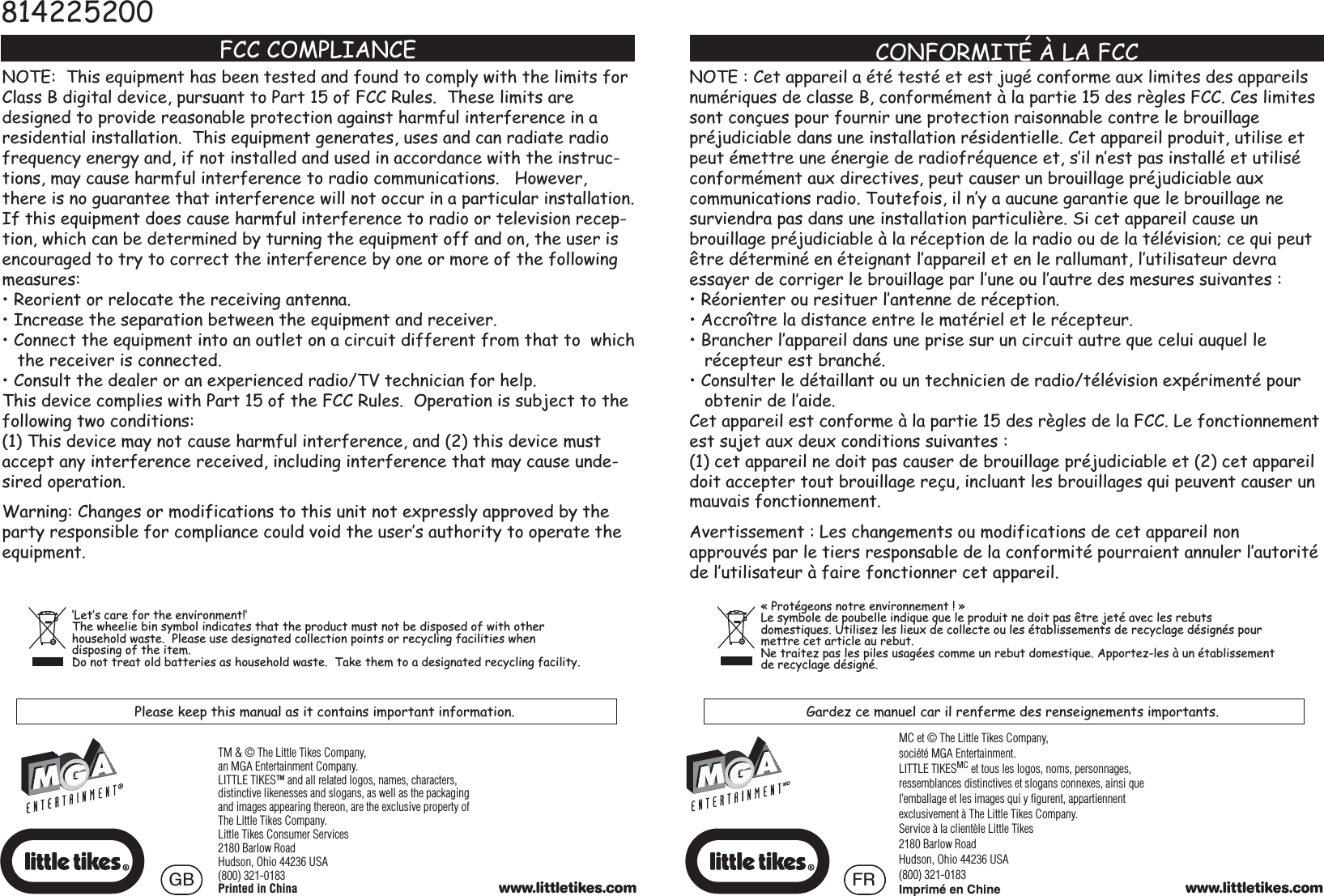 FCC COMPLIANCENOTE:  This equipment has been tested and found to comply with the limits for Class B digital device, pursuant to Part 15 of FCC Rules.  These limits are designed to provide reasonable protection against harmful interference in a residential installation.  This equipment generates, uses and can radiate radio frequency energy and, if not installed and used in accordance with the instruc-tions, may cause harmful interference to radio communications.   However, there is no guarantee that interference will not occur in a particular installation.If this equipment does cause harmful interference to radio or television recep-tion, which can be determined by turning the equipment off and on, the user is encouraged to try to correct the interference by one or more of the following measures:5HRULHQWRUUHORFDWHWKHUHFHLYLQJDQWHQQD,QFUHDVHWKHVHSDUDWLRQEHWZHHQWKHHTXLSPHQWDQGUHFHLYHU&amp;RQQHFWWKHHTXLSPHQWLQWRDQRXWOHWRQDFLUFXLWGLIIHUHQWIURPWKDWWRZKLFK   the receiver is connected.&amp;RQVXOWWKHGHDOHURUDQH[SHULHQFHGUDGLR79WHFKQLFLDQIRUKHOSThis device complies with Part 15 of the FCC Rules.  Operation is subject to the following two conditions:(1) This device may not cause harmful interference, and (2) this device must accept any interference received, including interference that may cause unde-sired operation.:DUQLQJ&amp;KDQJHVRUPRGLILFDWLRQVWRWKLVXQLWQRWH[SUHVVO\DSSURYHGE\WKHparty responsible for compliance could void the user’s authority to operate the equipment.127(&amp;HWDSSDUHLODpWpWHVWpHWHVWMXJpFRQIRUPHDX[OLPLWHVGHVDSSDUHLOVnumériques de classe B, conformément à la partie 15 des règles FCC. Ces limites sont conçues pour fournir une protection raisonnable contre le brouillagepréjudiciable dans une installation résidentielle. Cet appareil produit, utilise et peut émettre une énergie de radiofréquence et, s’il n’est pas installé et utilisé FRQIRUPpPHQWDX[GLUHFWLYHVSHXWFDXVHUXQEURXLOODJHSUpMXGLFLDEOHDX[communications radio. Toutefois, il n’y a aucune garantie que le brouillage ne surviendra pas dans une installation particulière. Si cet appareil cause unbrouillage préjudiciable à la réception de la radio ou de la télévision; ce qui peut être déterminé en éteignant l’appareil et en le rallumant, l’utilisateur devra essayer de corriger le brouillage par l’une ou l’autre des mesures suivantes :5pRULHQWHURXUHVLWXHUO·DQWHQQHGHUpFHSWLRQ$FFURvWUHODGLVWDQFHHQWUHOHPDWpULHOHWOHUpFHSWHXU%UDQFKHUO·DSSDUHLOGDQVXQHSULVHVXUXQFLUFXLWDXWUHTXHFHOXLDXTXHOOH   récepteur est branché.&amp;RQVXOWHUOHGpWDLOODQWRXXQWHFKQLFLHQGHUDGLRWpOpYLVLRQH[SpULPHQWpSRXU   obtenir de l’aide.Cet appareil est conforme à la partie 15 des règles de la FCC. Le fonctionnement HVWVXMHWDX[GHX[FRQGLWLRQVVXLYDQWHV(1) cet appareil ne doit pas causer de brouillage préjudiciable et (2) cet appareil doit accepter tout brouillage reçu, incluant les brouillages qui peuvent causer un mauvais fonctionnement.Avertissement : Les changements ou modifications de cet appareil nonapprouvés par le tiers responsable de la conformité pourraient annuler l’autorité de l’utilisateur à faire fonctionner cet appareil.CONFORMITÉ À LA FCC814225200‘Let’s care for the environment!’The wheelie bin symbol indicates that the product must not be disposed of with other household waste.  Please use designated collection points or recycling facilities when disposing of the item.Do not treat old batteries as household waste.  Take them to a designated recycling facility.Please keep this manual as it contains important information. Gardez ce manuel car il renferme des renseignements importants.« Protégeons notre environnement ! » Le symbole de poubelle indique que le produit ne doit pas être jeté avec les rebuts GRPHVWLTXHV8WLOLVH]OHVOLHX[GHFROOHFWHRXOHVpWDEOLVVHPHQWVGHUHF\FODJHGpVLJQpVSRXUmettre cet article au rebut. Ne traitez pas les piles usagées comme un rebut domestique. Apportez-les à un établissement de recyclage désigné.MC et © The Little Tikes Company, société MGA Entertainment.LITTLE TIKESMC et tous les logos, noms, personnages, ressemblances distinctives et slogans connexes, ainsi que l’emballage et les images qui y figurent, appartiennent exclusivement à The Little Tikes Company.Service à la clientèle Little Tikes2180 Barlow RoadHudson, Ohio 44236 USA(800) 321-0183Imprimé en Chine www.littletikes.comTM &amp; © The Little Tikes Company,an MGA Entertainment Company.LITTLE TIKES™ and all related logos, names, characters, distinctive likenesses and slogans, as well as the packaging and images appearing thereon, are the exclusive property of The Little Tikes Company.  Little Tikes Consumer Services2180 Barlow RoadHudson, Ohio 44236 USA(800) 321-0183Printed in China www.littletikes.comGB FR