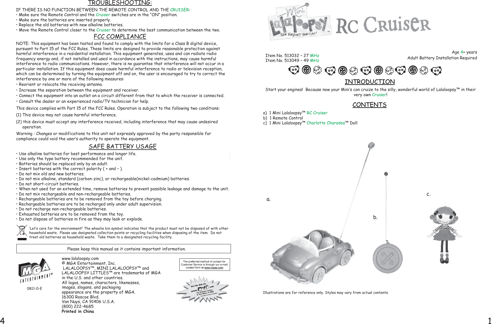 14Start your engines!  Because now your Mini’s can cruize to the silly, wonderful world of Lalaloopsy™ in their very own Cruiser!  a)  1 Mini Lalaloopsy™ RC Cruiserb)  1 Remote Controlc)  1 Mini Lalaloopsy™ Charlotte Charades™ DollINTRODUCTIONCONTENTS‘Let’s care for the environment!’ The wheelie bin symbol indicates that the product must not be disposed of with other household waste.  Please use designated collection points or recycling facilities when disposing of the item.  Do not treat old batteries as household waste.  Take them to a designated recycling facility.Age 4+ yearsAdult Battery Installation RequiredItem No. 513032 – 27 MHzItem No. 513049 – 49 MHzPlease keep this manual as it contains important information.0811-0-EIllustrations are for reference only. Styles may vary from actual contents.www.lalaloopsy.com© MGA Entertainment, Inc. LALALOOPSY™, MINI LALALOOPSY™ and LALALOOPSY LITTLES™ are trademarks of MGA in the U.S. and other countries.  All logos, names, characters, likenesses, images, slogans, and packaging appearance are the property of MGA.16300 Roscoe Blvd.Van Nuys, CA 91406 U.S.A.(800) 222-4685Printed in ChinaTROUBLESHOOTING:IF THERE IS NO FUNCTION BETWEEN THE REMOTE CONTROL AND THE CRUISER:• Make sure the Remote Control and the Cruiser switches are in the “ON” position.• Make sure the batteries are inserted properly.• Replace the old batteries with new alkaline batteries.• Move the Remote Control closer to the Cruiser to determine the best communication between the two.• Use alkaline batteries for best performance and longer life.• Use only the type battery recommended for the unit. • Batteries should be replaced only by an adult. • Insert batteries with the correct polarity ( + and – ). • Do not mix old and new batteries. • Do not mix alkaline, standard (carbon-zinc), or rechargeable(nickel-cadmium) batteries.• Do not short-circuit batteries. • When not used for an extended time, remove batteries to prevent possible leakage and damage to the unit.• Do not mix rechargeable and non-rechargeable batteries.• Rechargeable batteries are to be removed from the toy before charging. • Rechargeable batteries are to be recharged only under adult supervision. • Do not recharge non-rechargeable batteries. • Exhausted batteries are to be removed from the toy. • Do not dispose of batteries in fire as they may leak or explode.SAFE BATTERY USAGEFCC COMPLIANCENOTE: This equipment has been tested and found to comply with the limits for a Class B digital device, pursuant to Part 15 of the FCC Rules. These limits are designed to provide reasonable protection against harmful interference in a residential installation. This equipment generates, uses and can radiate radio frequency energy and, if not installed and used in accordance with the instructions, may cause harmful interference to radio communications. However, there is no guarantee that interference will not occur in a particular installation. If this equipment does cause harmful interference to radio or television reception, which can be determined by turning the equipment off and on, the user is encouraged to try to correct the interference by one or more of the following measures:• Reorient or relocate the receiving antenna. • Increase the separation between the equipment and receiver. • Connect the equipment into an outlet on a circuit different from that to which the receiver is connected. • Consult the dealer or an experienced radio/TV technician for help. This device complies with Part 15 of the FCC Rules. Operation is subject to the following two conditions: (1) This device may not cause harmful interference.(2) this device must accept any interference received, including interference that may cause undesired       operation.Warning : Changes or modifications to this unit not expressly approved by the party responsible for compliance could void the user’s authority to operate the equipment.TMa.b.c.