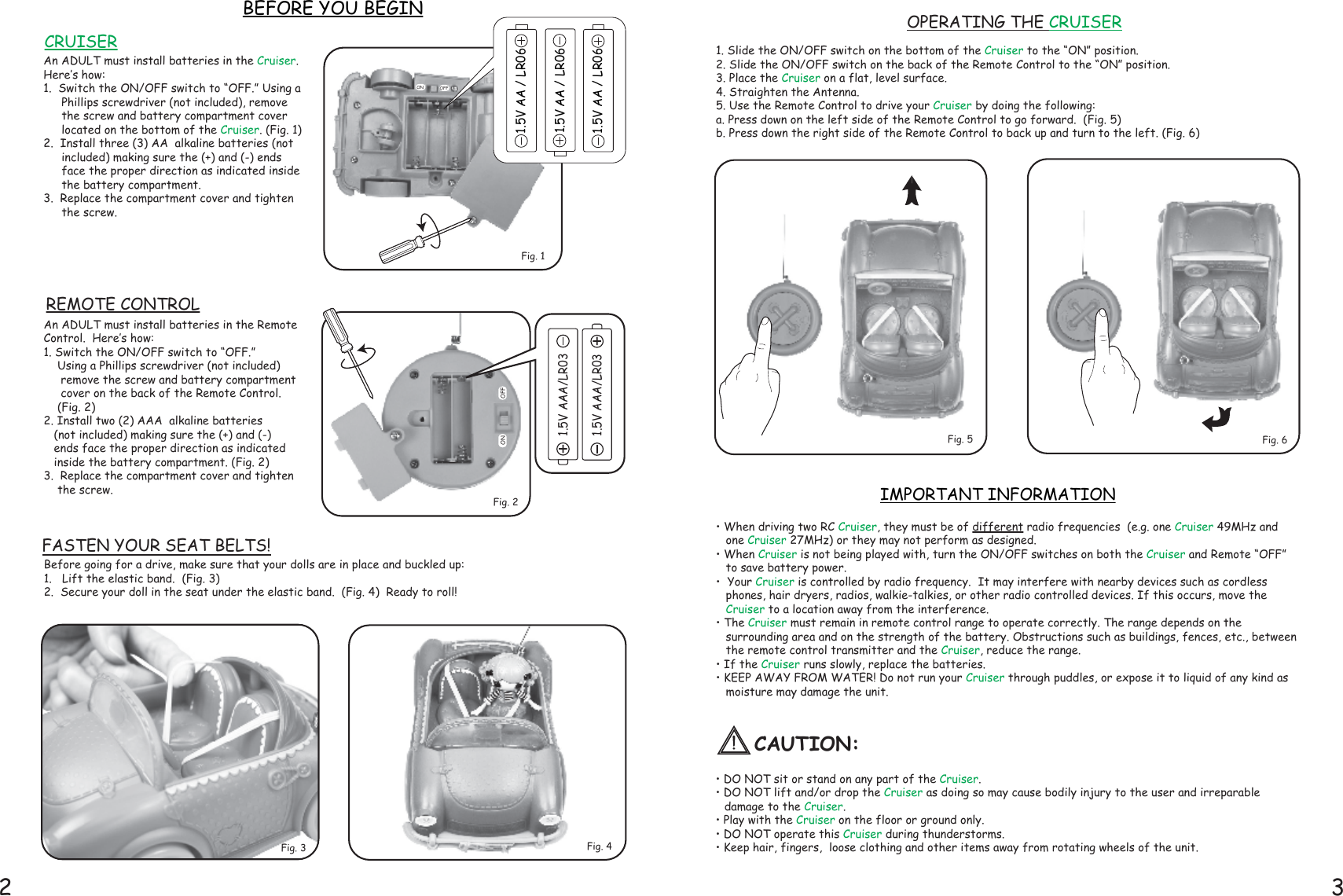 2 31. Slide the ON/OFF switch on the bottom of the Cruiser to the “ON” position.  2. Slide the ON/OFF switch on the back of the Remote Control to the “ON” position.3. Place the Cruiser on a flat, level surface.4. Straighten the Antenna.5. Use the Remote Control to drive your Cruiser by doing the following: a. Press down on the left side of the Remote Control to go forward.  (Fig. 5)b. Press down the right side of the Remote Control to back up and turn to the left. (Fig. 6)• When driving two RC Cruiser, they must be of different radio frequencies  (e.g. one Cruiser 49MHz and one Cruiser 27MHz) or they may not perform as designed.• When Cruiser is not being played with, turn the ON/OFF switches on both the Cruiser and Remote “OFF” to save battery power.  •  Your Cruiser is controlled by radio frequency.  It may interfere with nearby devices such as cordless phones, hair dryers, radios, walkie-talkies, or other radio controlled devices. If this occurs, move the Cruiser to a location away from the interference.• The Cruiser must remain in remote control range to operate correctly. The range depends on the surrounding area and on the strength of the battery. Obstructions such as buildings, fences, etc., between the remote control transmitter and the Cruiser, reduce the range.• If the Cruiser runs slowly, replace the batteries.• KEEP AWAY FROM WATER! Do not run your Cruiser through puddles, or expose it to liquid of any kind as moisture may damage the unit.• DO NOT sit or stand on any part of the Cruiser.• DO NOT lift and/or drop the Cruiser as doing so may cause bodily injury to the user and irreparable        damage to the Cruiser.• Play with the Cruiser on the floor or ground only.• DO NOT operate this Cruiser during thunderstorms.• Keep hair, fingers,  loose clothing and other items away from rotating wheels of the unit.Before going for a drive, make sure that your dolls are in place and buckled up:1.   Lift the elastic band.  (Fig. 3)2.  Secure your doll in the seat under the elastic band.  (Fig. 4)  Ready to roll! BEFORE YOU BEGINFig. 4IMPORTANT INFORMATIONFig. 6FASTEN YOUR SEAT BELTS!1.5V AAA/LR031.5V AAA/LR03An ADULT must install batteries in the Cruiser.Here’s how:1.  Switch the ON/OFF switch to “OFF.” Using a Phillips screwdriver (not included), remove the screw and battery compartment cover located on the bottom of the Cruiser. (Fig. 1)  2.  Install three (3) AA  alkaline batteries (not included) making sure the (+) and (-) ends face the proper direction as indicated inside the battery compartment.  3.  Replace the compartment cover and tighten the screw.An ADULT must install batteries in the Remote Control.  Here’s how:1. Switch the ON/OFF switch to “OFF.”     Using a Phillips screwdriver (not included)      remove the screw and battery compartment      cover on the back of the Remote Control.     (Fig. 2)2. Install two (2) AAA  alkaline batteries     (not included) making sure the (+) and (-)    ends face the proper direction as indicated    inside the battery compartment. (Fig. 2)3.  Replace the compartment cover and tighten     the screw.1.5V AA / LR061.5V AA / LR061.5V AA / LR06Fig. 1Fig. 2Fig. 5Fig. 3OPERATING THE CRUISERREMOTE CONTROLCRUISEROFFONON OFFCAUTION: