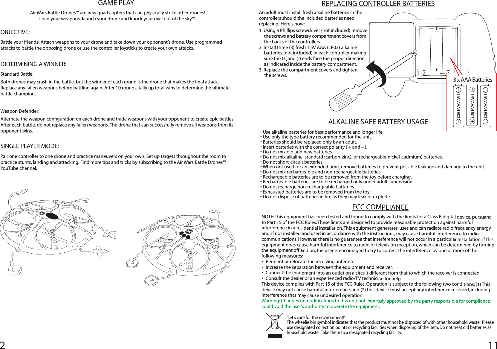 ‘Let’s care for the environment!’  The wheelie bin symbol indicates that the product must not be disposed of with other household waste.  Please use designated collection points or recycling facilities when disposing of the item. Do not treat old batteries as household waste.  Take them to a designated recycling facility.FCC COMPLIANCENOTE: This equipment has been tested and found to comply with the limits for a Class B digital device, pursuant to Part 15 of the FCC Rules. These limits are designed to provide reasonable protection against harmful interference in a residential installation. This equipment generates, uses and can radiate radio frequency energy and, if not installed and used in accordance with the instructions, may cause harmful interference to radio communications. However, there is no guarantee that interference will not occur in a particular installation. If this equipment does cause harmful interference to radio or television reception, which can be determined by turning the equipment off and on, the user is encouraged to try to correct the interference by one or more of the following measures:•  Reorient or relocate the receiving antenna. •  Increase the separation between the equipment and receiver. •  Connect the equipment into an outlet on a circuit different from that to which the receiver is connected. •  Consult the dealer or an experienced radio/TV technician for help. This device complies with Part 15 of the FCC Rules. Operation is subject to the following two conditions: (1) This device may not cause harmful interference, and (2) this device must accept any interference received, including interference that may cause undesired operation.Warning: Changes or modifications to this unit not expressly approved by the party responsible for compliance could void the user&apos;s authority to operate the equipment.ALKALINE SAFE BATTERY USAGE• Use alkaline batteries for best performance and longer life.• Use only the type battery recommended for the unit.• Batteries should be replaced only by an adult.• Insert batteries with the correct polarity ( + and – ).• Do not mix old and new batteries.• Do not mix alkaline, standard (carbon-zinc), or rechargeable(nickel-cadmium) batteries.• Do not short-circuit batteries.• When not used for an extended time, remove batteries to prevent possible leakage and damage to the unit.• Do not mix rechargeable and non-rechargeable batteries.• Rechargeable batteries are to be removed from the toy before charging.• Rechargeable batteries are to be recharged only under adult supervision.• Do not recharge non-rechargeable batteries.• Exhausted batteries are to be removed from the toy.• Do not dispose of batteries in fire as they may leak or explode. REPLACING CONTROLLER BATTERIESAn adult must install fresh alkaline batteries in the controllers should the included batteries need replacing. Here’s how: 1. Using a Phillips screwdriver (not included) remove the screws and battery compartment covers from the backs of the controllers.2. Install three (3) fresh 1.5V AAA (LR03) alkaline batteries (not included) in each controller making sure the (+)and (-) ends face the proper direction as indicated inside the battery compartment. 3. Replace the compartment covers and tighten      the screws. 3 x AAA BatteriesGAME PLAYOBJECTIVE:Battle your friends! Attach weapons to your drone and take down your opponent’s drone. Use programmed attacks to battle the opposing drone or use the controller joysticks to create your own attacks. DETERMINING A WINNER:Standard Battle:Both drones may crash in the battle, but the winner of each round is the drone that makes the nal attack. Replace any fallen weapons before battling again. After 10 rounds, tally up total wins to determine the ultimate battle champion.Weapon Defender:Alternate the weapon conguration on each drone and trade weapons with your opponent to create epic battles. After each battle, do not replace any fallen weapons. The drone that can successfully remove all weapons from its opponent wins.  SINGLE PLAYER MODE:Pair one controller to one drone and practice maneuvers on your own. Set up targets throughout the room to practice stunts, landing and attacking. Find more tips and tricks by subscribing to the Air Wars Battle Drones™ YouTube channel.  Air Wars Battle Drones™ are new quad copters that can physically strike other drones!Load your weapons, launch your drone and knock your rival out of the sky™. 211