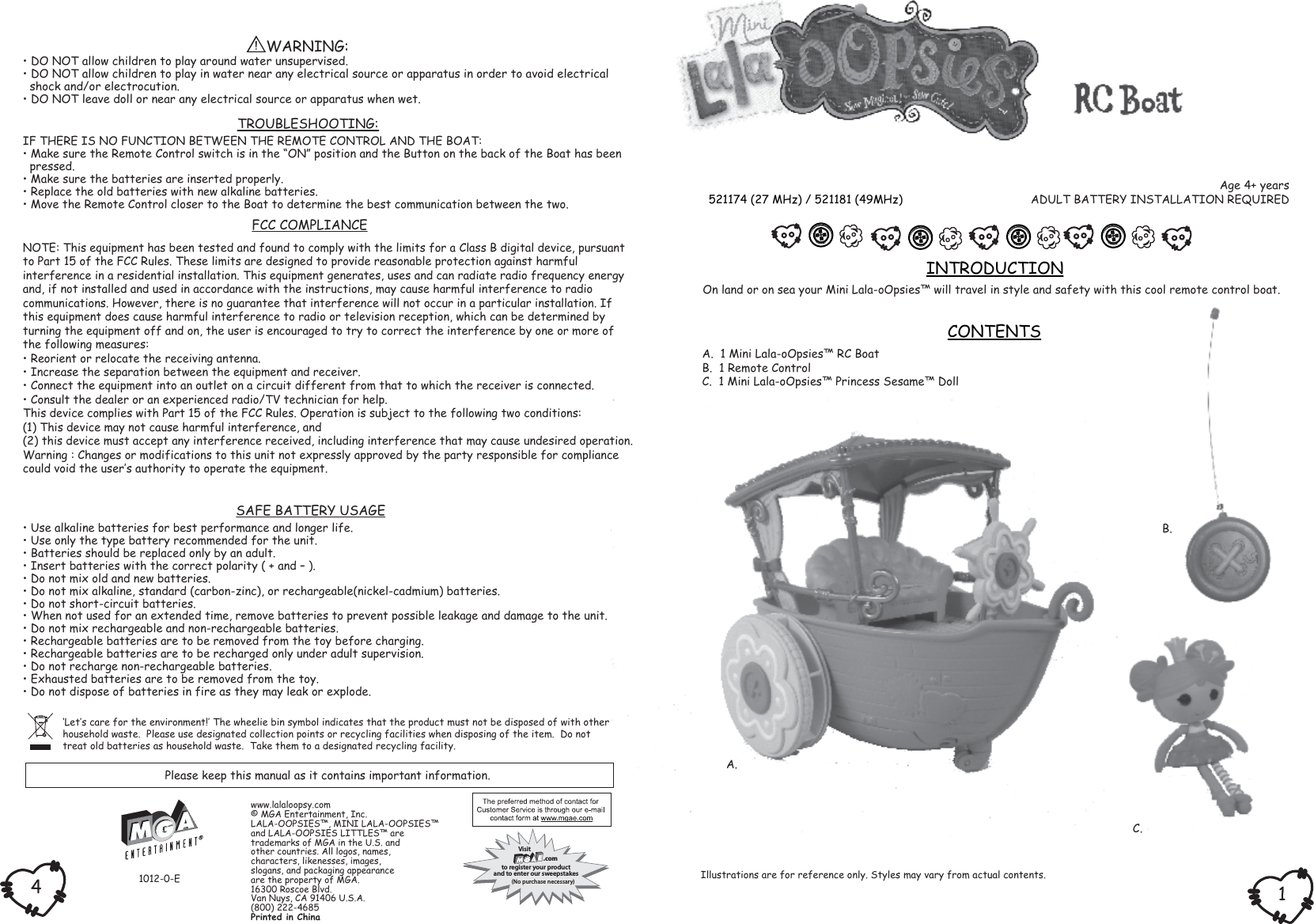 On land or on sea your Mini Lala-oOpsies™ will travel in style and safety with this cool remote control boat.A.  1 Mini Lala-oOpsies™ RC BoatB.  1 Remote ControlC.  1 Mini Lala-oOpsies™ Princess Sesame™ DollINTRODUCTIONCONTENTS‘Let‛s care for the environment!‛ The wheelie bin symbol indicates that the product must not be disposed of with otherhousehold waste.  Please use designated collection points or recycling facilities when disposing of the item.  Do nottreat old batteries as household waste.  Take them to a designated recycling facility.Age 4+ yearsADULT BATTERY INSTALLATION REQUIRED521174 (27 MHz) / 521181 (49MHz)Please keep this manual as it contains important information.Illustrations are for reference only. Styles may vary from actual contents.• Use alkaline batteries for best performance and longer life.• Use only the type battery recommended for the unit.• Batteries should be replaced only by an adult.• Insert batteries with the correct polarity ( + and – ).• Do not mix old and new batteries.• Do not mix alkaline, standard (carbon-zinc), or rechargeable(nickel-cadmium) batteries.• Do not short-circuit batteries.• When not used for an extended time, remove batteries to prevent possible leakage and damage to the unit.• Do not mix rechargeable and non-rechargeable batteries.• Rechargeable batteries are to be removed from the toy before charging.• Rechargeable batteries are to be recharged only under adult supervision.• Do not recharge non-rechargeable batteries.• Exhausted batteries are to be removed from the toy.• Do not dispose of batteries in fire as they may leak or explode. SAFE BATTERY USAGEFCC COMPLIANCENOTE: This equipment has been tested and found to comply with the limits for a Class B digital device, pursuant to Part 15 of the FCC Rules. These limits are designed to provide reasonable protection against harmfulinterference in a residential installation. This equipment generates, uses and can radiate radio frequency energyand, if not installed and used in accordance with the instructions, may cause harmful interference to radiocommunications. However, there is no guarantee that interference will not occur in a particular installation. Ifthis equipment does cause harmful interference to radio or television reception, which can be determined byturning the equipment off and on, the user is encouraged to try to correct the interference by one or more ofthe following measures:• Reorient or relocate the receiving antenna.• Increase the separation between the equipment and receiver.• Connect the equipment into an outlet on a circuit different from that to which the receiver is connected.• Consult the dealer or an experienced radio/TV technician for help.This device complies with Part 15 of the FCC Rules. Operation is subject to the following two conditions:(1) This device may not cause harmful interference, and(2) this device must accept any interference received, including interference that may cause undesired operation.Warning : Changes or modifications to this unit not expressly approved by the party responsible for compliancecould void the user‛s authority to operate the equipment.1012-0-E14Visit .comto register your productand to enter our sweepstakes(No purchase necessary)TROUBLESHOOTING:IF THERE IS NO FUNCTION BETWEEN THE REMOTE CONTROL AND THE BOAT:• Make sure the Remote Control switch is in the “ON” position and the Button on the back of the Boat has been  pressed.• Make sure the batteries are inserted properly.• Replace the old batteries with new alkaline batteries.• Move the Remote Control closer to the Boat to determine the best communication between the two.            WARNING:• DO NOT allow children to play around water unsupervised.• DO NOT allow children to play in water near any electrical source or apparatus in order to avoid electrical  shock and/or electrocution.• DO NOT leave doll or near any electrical source or apparatus when wet.A.B.C.www.lalaloopsy.com© MGA Entertainment, Inc.LALA-OOPSIES™, MINI LALA-OOPSIES™and LALA-OOPSIES LITTLES™ are trademarks of MGA in the U.S. andother countries. All logos, names,characters, likenesses, images,slogans, and packaging appearanceare the property of MGA.16300 Roscoe Blvd.Van Nuys, CA 91406 U.S.A.(800) 222-4685Printed in China