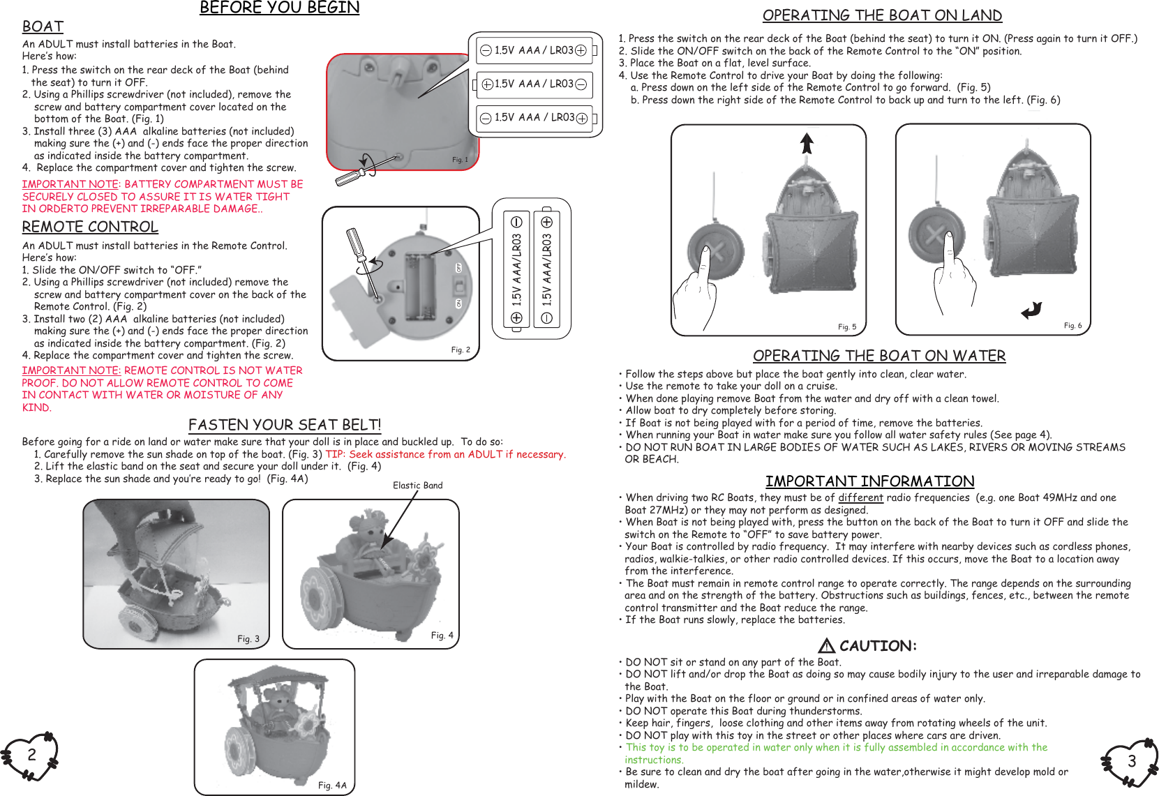 1. Press the switch on the rear deck of the Boat (behind the seat) to turn it ON. (Press again to turn it OFF.)2. Slide the ON/OFF switch on the back of the Remote Control to the “ON” position.3. Place the Boat on a flat, level surface.4. Use the Remote Control to drive your Boat by doing the following:    a. Press down on the left side of the Remote Control to go forward.  (Fig. 5)    b. Press down the right side of the Remote Control to back up and turn to the left. (Fig. 6)1. Press the switch on the rear deck of the Boat (behind   the seat) to turn it OFF.2. Using a Phillips screwdriver (not included), remove the    screw and battery compartment cover located on the    bottom of the Boat. (Fig. 1)3. Install three (3) AAA  alkaline batteries (not included)    making sure the (+) and (-) ends face the proper direction    as indicated inside the battery compartment.4.  Replace the compartment cover and tighten the screw. • When driving two RC Boats, they must be of different radio frequencies  (e.g. one Boat 49MHz and one  Boat 27MHz) or they may not perform as designed.• When Boat is not being played with, press the button on the back of the Boat to turn it OFF and slide the  switch on the Remote to “OFF” to save battery power.• Your Boat is controlled by radio frequency.  It may interfere with nearby devices such as cordless phones,  radios, walkie-talkies, or other radio controlled devices. If this occurs, move the Boat to a location away  from the interference.• The Boat must remain in remote control range to operate correctly. The range depends on the surrounding  area and on the strength of the battery. Obstructions such as buildings, fences, etc., between the remote  control transmitter and the Boat reduce the range.• If the Boat runs slowly, replace the batteries.Before going for a ride on land or water make sure that your doll is in place and buckled up.  To do so:    1. Carefully remove the sun shade on top of the boat. (Fig. 3) TIP: Seek assistance from an ADULT if necessary.    2. Lift the elastic band on the seat and secure your doll under it.  (Fig. 4)    3. Replace the sun shade and you‛re ready to go!  (Fig. 4A) BEFORE YOU BEGINIMPORTANT INFORMATIONFASTEN YOUR SEAT BELT!An ADULT must install batteries in the Boat.Here‛s how: IMPORTANT NOTE: BATTERY COMPARTMENT MUST BESECURELY CLOSED TO ASSURE IT IS WATER TIGHTIN ORDERTO PREVENT IRREPARABLE DAMAGE..An ADULT must install batteries in the Remote Control.Here‛s how:1. Slide the ON/OFF switch to “OFF.”2. Using a Phillips screwdriver (not included) remove the    screw and battery compartment cover on the back of the    Remote Control. (Fig. 2)3. Install two (2) AAA  alkaline batteries (not included)    making sure the (+) and (-) ends face the proper direction    as indicated inside the battery compartment. (Fig. 2)4. Replace the compartment cover and tighten the screw.IMPORTANT NOTE: REMOTE CONTROL IS NOT WATERPROOF. DO NOT ALLOW REMOTE CONTROL TO COMEIN CONTACT WITH WATER OR MOISTURE OF ANYKIND.Fig. 3OPERATING THE BOAT ON LANDREMOTE CONTROLBOATCAUTION:32Fig. 2OFFONFig. 1   Fig. 6Fig. 5Elastic BandOPERATING THE BOAT ON WATER• Follow the steps above but place the boat gently into clean, clear water.• Use the remote to take your doll on a cruise.• When done playing remove Boat from the water and dry off with a clean towel.• Allow boat to dry completely before storing.• If Boat is not being played with for a period of time, remove the batteries.• When running your Boat in water make sure you follow all water safety rules (See page 4).• DO NOT RUN BOAT IN LARGE BODIES OF WATER SUCH AS LAKES, RIVERS OR MOVING STREAMS  OR BEACH.Fig. 4Fig. 4A1.5V AAA   / LR031.5V AAA   / LR031.5V AAA / LR03• DO NOT sit or stand on any part of the Boat.• DO NOT lift and/or drop the Boat as doing so may cause bodily injury to the user and irreparable damage to  the Boat.• Play with the Boat on the floor or ground or in confined areas of water only.• DO NOT operate this Boat during thunderstorms.• Keep hair, fingers,  loose clothing and other items away from rotating wheels of the unit.• DO NOT play with this toy in the street or other places where cars are driven.• This toy is to be operated in water only when it is fully assembled in accordance with the  instructions.• Be sure to clean and dry the boat after going in the water,otherwise it might develop mold or  mildew.1.5V AAA/LR031.5V AAA/LR03