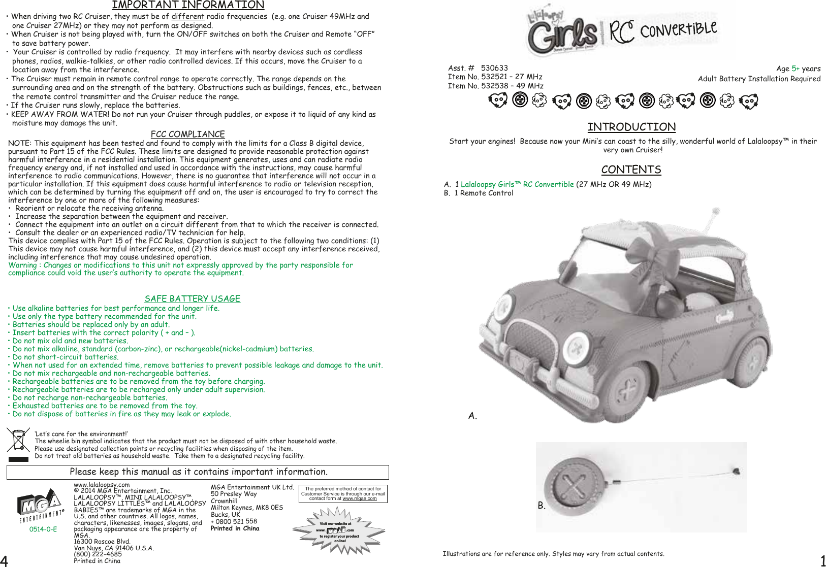 14Start your engines!  Because now your Mini‛s can coast to the silly, wonderful world of Lalaloopsy™ in their very own Cruiser!  A.  1 Lalaloopsy Girls™ RC Convertible (27 MHz OR 49 MHz)B.  1 Remote ControlINTRODUCTIONCONTENTSAge 5+ yearsAdult Battery Installation RequiredAsst. #   530633Item No. 532521 – 27 MHzItem No. 532538 – 49 MHzIllustrations are for reference only. Styles may vary from actual contents.A.B.Please keep this manual as it contains important information.‘Let‛s care for the environment!‛  The wheelie bin symbol indicates that the product must not be disposed of with other household waste.  Please use designated collection points or recycling facilities when disposing of the item.Do not treat old batteries as household waste.  Take them to a designated recycling facility.FCC COMPLIANCENOTE: This equipment has been tested and found to comply with the limits for a Class B digital device, pursuant to Part 15 of the FCC Rules. These limits are designed to provide reasonable protection against harmful interference in a residential installation. This equipment generates, uses and can radiate radio frequency energy and, if not installed and used in accordance with the instructions, may cause harmful interference to radio communications. However, there is no guarantee that interference will not occur in a particular installation. If this equipment does cause harmful interference to radio or television reception, which can be determined by turning the equipment off and on, the user is encouraged to try to correct the interference by one or more of the following measures:•  Reorient or relocate the receiving antenna. •  Increase the separation between the equipment and receiver. •  Connect the equipment into an outlet on a circuit different from that to which the receiver is connected. •  Consult the dealer or an experienced radio/TV technician for help. This device complies with Part 15 of the FCC Rules. Operation is subject to the following two conditions: (1) This device may not cause harmful interference, and (2) this device must accept any interference received, including interference that may cause undesired operation.Warning : Changes or modifications to this unit not expressly approved by the party responsible for compliance could void the user‛s authority to operate the equipment.MGA Entertainment UK Ltd.50 Presley WayCrownhillMilton Keynes, MK8 0ESBucks, UK+ 0800 521 558Printed in Chinawww.lalaloopsy.com© 2014 MGA Entertainment, Inc.LALALOOPSY™, MINI LALALOOPSY™, LALALOOPSY LITTLES™ and LALALOOPSY BABIES™ are trademarks of MGA in the U.S. and other countries. All logos, names, characters, likenesses, images, slogans, and packaging appearance are the property of MGA.16300 Roscoe Blvd.Van Nuys, CA 91406 U.S.A.(800) 222-4685Printed in ChinaThe preferred method of contact for Customer Service is through our e-mailcontact form at www.mgae.comVisit our website atwww. .comto register your product   online!• When driving two RC Cruiser, they must be of different radio frequencies  (e.g. one Cruiser 49MHz and one Cruiser 27MHz) or they may not perform as designed.• When Cruiser is not being played with, turn the ON/OFF switches on both the Cruiser and Remote “OFF” to save battery power.  •  Your Cruiser is controlled by radio frequency.  It may interfere with nearby devices such as cordless phones, radios, walkie-talkies, or other radio controlled devices. If this occurs, move the Cruiser to a location away from the interference.• The Cruiser must remain in remote control range to operate correctly. The range depends on the surrounding area and on the strength of the battery. Obstructions such as buildings, fences, etc., between the remote control transmitter and the Cruiser reduce the range.• If the Cruiser runs slowly, replace the batteries.• KEEP AWAY FROM WATER! Do not run your Cruiser through puddles, or expose it to liquid of any kind as moisture may damage the unit.IMPORTANT INFORMATION0514-0-E• Use alkaline batteries for best performance and longer life.• Use only the type battery recommended for the unit.• Batteries should be replaced only by an adult.• Insert batteries with the correct polarity ( + and – ).• Do not mix old and new batteries.• Do not mix alkaline, standard (carbon-zinc), or rechargeable(nickel-cadmium) batteries.• Do not short-circuit batteries.• When not used for an extended time, remove batteries to prevent possible leakage and damage to the unit.• Do not mix rechargeable and non-rechargeable batteries.• Rechargeable batteries are to be removed from the toy before charging.• Rechargeable batteries are to be recharged only under adult supervision.• Do not recharge non-rechargeable batteries.• Exhausted batteries are to be removed from the toy.• Do not dispose of batteries in fire as they may leak or explode. SAFE BATTERY USAGE