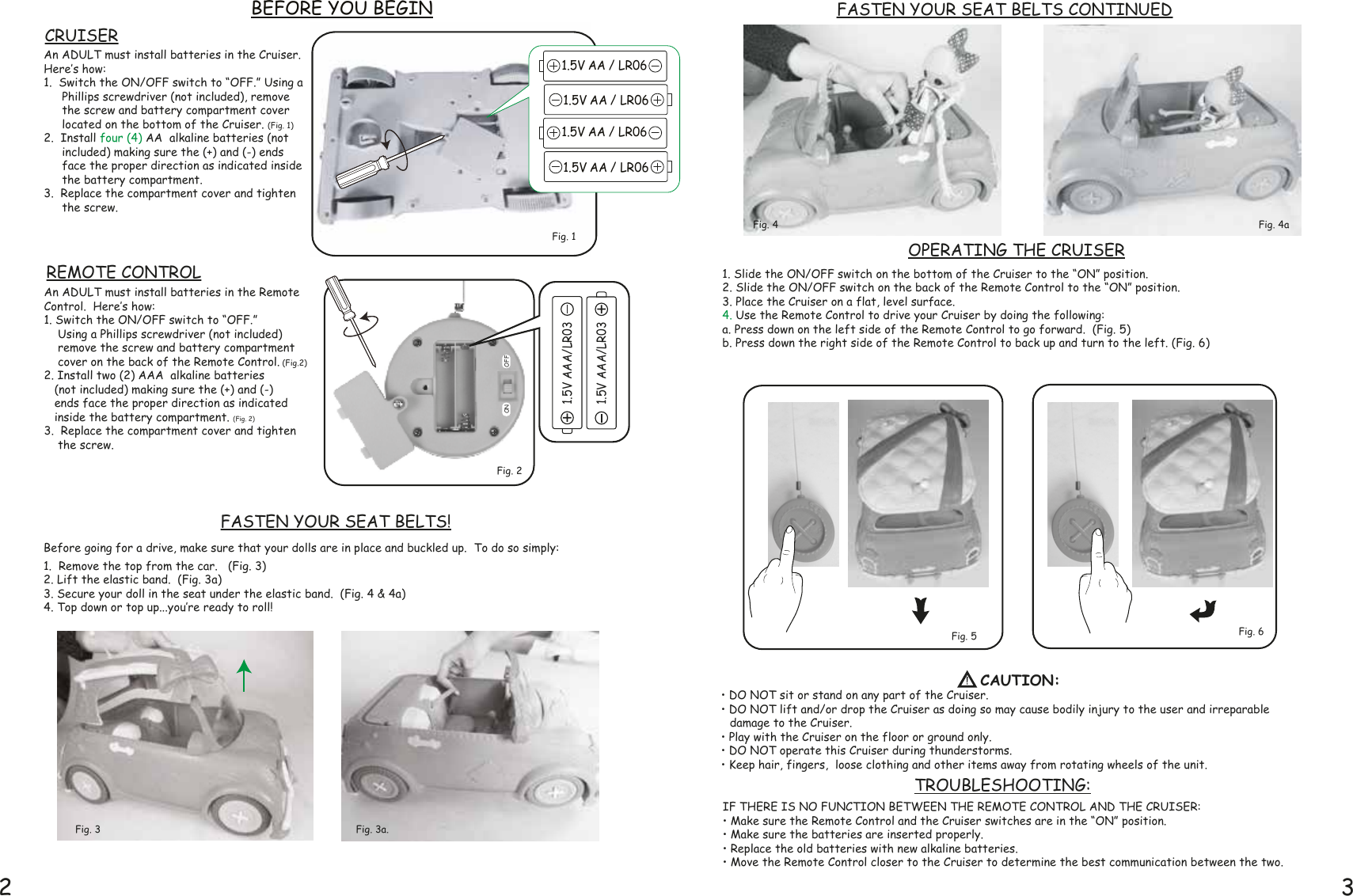 Fig. 3a.2 31. Slide the ON/OFF switch on the bottom of the Cruiser to the “ON” position.  2. Slide the ON/OFF switch on the back of the Remote Control to the “ON” position.3. Place the Cruiser on a flat, level surface.4. Use the Remote Control to drive your Cruiser by doing the following: a. Press down on the left side of the Remote Control to go forward.  (Fig. 5)b. Press down the right side of the Remote Control to back up and turn to the left. (Fig. 6)• DO NOT sit or stand on any part of the Cruiser.• DO NOT lift and/or drop the Cruiser as doing so may cause bodily injury to the user and irreparable        damage to the Cruiser.• Play with the Cruiser on the floor or ground only.• DO NOT operate this Cruiser during thunderstorms.• Keep hair, fingers,  loose clothing and other items away from rotating wheels of the unit.Before going for a drive, make sure that your dolls are in place and buckled up.  To do so simply:1.  Remove the top from the car.   (Fig. 3)2. Lift the elastic band.  (Fig. 3a)3. Secure your doll in the seat under the elastic band.  (Fig. 4 &amp; 4a)  4. Top down or top up...you‛re ready to roll! BEFORE YOU BEGINFig. 4Fig. 6FASTEN YOUR SEAT BELTS!1.5V AAA/LR031.5V AAA/LR03An ADULT must install batteries in the Cruiser.Here‛s how:1.  Switch the ON/OFF switch to “OFF.” Using a Phillips screwdriver (not included), remove the screw and battery compartment cover located on the bottom of the Cruiser. (Fig. 1)  2.  Install four (4) AA  alkaline batteries (not included) making sure the (+) and (-) ends face the proper direction as indicated inside the battery compartment.  3.  Replace the compartment cover and tighten the screw.An ADULT must install batteries in the Remote Control.  Here‛s how:1. Switch the ON/OFF switch to “OFF.”     Using a Phillips screwdriver (not included)     remove the screw and battery compartment     cover on the back of the Remote Control. (Fig.2)2. Install two (2) AAA  alkaline batteries     (not included) making sure the (+) and (-)    ends face the proper direction as indicated    inside the battery compartment. (Fig. 2)3.  Replace the compartment cover and tighten     the screw.Fig. 2Fig. 5Fig. 3OPERATING THE CRUISERREMOTE CONTROLCRUISEROFFONTROUBLESHOOTING:IF THERE IS NO FUNCTION BETWEEN THE REMOTE CONTROL AND THE CRUISER:• Make sure the Remote Control and the Cruiser switches are in the “ON” position.• Make sure the batteries are inserted properly.• Replace the old batteries with new alkaline batteries.• Move the Remote Control closer to the Cruiser to determine the best communication between the two.1.5V AA / LR06Fig. 1Fig. 4aFASTEN YOUR SEAT BELTS CONTINUED1.5V AA / LR061.5V AA / LR061.5V AA / LR06CAUTION: