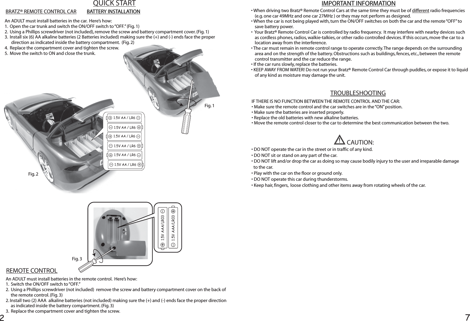 27BATTERY INSTALLATIONAn ADULT must install batteries in the car.  Here’s how:1.  Open the car trunk and switch the ON/OFF switch to “OFF.” (Fig. 1)  2.  Using a Phillips screwdriver (not included), remove the screw and battery compartment cover. (Fig. 1)  3.  Install six (6) AA alkaline batteries (2 Batteries included) making sure the (+) and (-) ends face the proper direction as indicated inside the battery compartment.  (Fig. 2) 4.  Replace the compartment cover and tighten the screw.5.  Move the switch to ON and close the trunk.An ADULT must install batteries in the remote control.  Here’s how:1.  Switch the ON/OFF switch to “OFF.”   2.  Using a Phillips screwdriver (not included)  remove the screw and battery compartment cover on the back of the remote control. (Fig. 3)2. Install two (2) AAA  alkaline batteries (not included) making sure the (+) and (-) ends face the proper direction as indicated inside the battery compartment. (Fig. 3)3.  Replace the compartment cover and tighten the screw.REMOTE CONTROLBRATZ® REMOTE CONTROL CAR1.5V AAA/LR031.5V AAA/LR031.5V AAA/LR031.5V AAA/LR03ON   OFF1.5V AA / LR61.5V AA / LR61.5V AA / LR61.5V AA / LR61.5V AA / LR61.5V AA / LR6Fig. 2Fig. 3Fig. 1• DO NOT operate the car in the street or in traffic of any kind.• DO NOT sit or stand on any part of the car.• DO NOT lift and/or drop the car as doing so may cause bodily injury to the user and irreparable damage  to the car.• Play with the car on the floor or ground only.• DO NOT operate this car during thunderstorms.• Keep hair, fingers,  loose clothing and other items away from rotating wheels of the car.CAUTION:QUICK START• When driving two Bratz® Remote Control Cars at the same time they must be of different radio frequencies  (e.g. one car 49MHz and one car 27MHz ) or they may not perform as designed.• When the car is not being played with, turn the ON/OFF switches on both the car and the remote “OFF” to save battery power.  •  Your Bratz® Remote Control Car is controlled by radio frequency.  It may interfere with nearby devices such as cordless phones, radios, walkie-talkies, or other radio controlled devices. If this occurs, move the car to a location away from the interference.• The car must remain in remote control range to operate correctly. The range depends on the surrounding area and on the strength of the battery. Obstructions such as buildings, fences, etc., between the remote control transmitter and the car reduce the range.• If the car runs slowly, replace the batteries.• KEEP AWAY FROM WATER! Do not run your Bratz® Remote Control Car through puddles, or expose it to liquid of any kind as moisture may damage the unit.IMPORTANT INFORMATIONTROUBLESHOOTINGIF THERE IS NO FUNCTION BETWEEN THE REMOTE CONTROL AND THE CAR:• Make sure the remote control and the car switches are in the “ON” position.• Make sure the batteries are inserted properly.• Replace the old batteries with new alkaline batteries.• Move the remote control closer to the car to determine the best communication between the two.