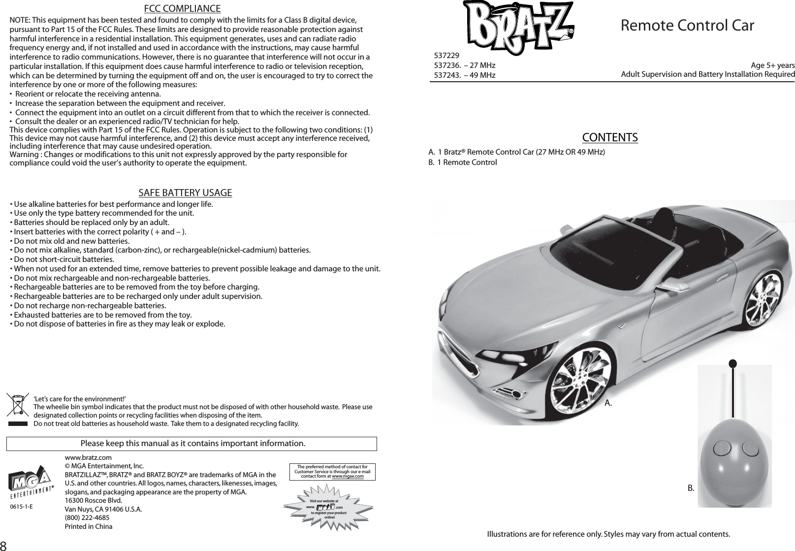 8A.  1 Bratz® Remote Control Car (27 MHz OR 49 MHz)B.  1 Remote ControlCONTENTSAdult Supervision and Battery Installation Required537229537236.  – 27 MHz537243.  – 49 MHzIllustrations are for reference only. Styles may vary from actual contents.B.Please keep this manual as it contains important information.‘Let’s care for the environment!’  The wheelie bin symbol indicates that the product must not be disposed of with other household waste.  Please use designated collection points or recycling facilities when disposing of the item.Do not treat old batteries as household waste.  Take them to a designated recycling facility.The preferred method of contact for Customer Service is through our e-mailcontact form at www.mgae.comVisit our website atwww. .comto register your product   online!0615-1-EA.www.bratz.com© MGA Entertainment, Inc.BRATZILLAZ™, BRATZ® and BRATZ BOYZ® are trademarks of MGA in the U.S. and other countries. All logos, names, characters, likenesses, images, slogans, and packaging appearance are the property of MGA. 16300 Roscoe Blvd. Van Nuys, CA 91406 U.S.A. (800) 222-4685Printed in ChinaAge 5+ yearsRemote Control CarFCC COMPLIANCENOTE: This equipment has been tested and found to comply with the limits for a Class B digital device, pursuant to Part 15 of the FCC Rules. These limits are designed to provide reasonable protection against harmful interference in a residential installation. This equipment generates, uses and can radiate radio frequency energy and, if not installed and used in accordance with the instructions, may cause harmful interference to radio communications. However, there is no guarantee that interference will not occur in a particular installation. If this equipment does cause harmful interference to radio or television reception, which can be determined by turning the equipment off and on, the user is encouraged to try to correct the interference by one or more of the following measures:•  Reorient or relocate the receiving antenna. •  Increase the separation between the equipment and receiver. •  Connect the equipment into an outlet on a circuit different from that to which the receiver is connected. •  Consult the dealer or an experienced radio/TV technician for help. This device complies with Part 15 of the FCC Rules. Operation is subject to the following two conditions: (1) This device may not cause harmful interference, and (2) this device must accept any interference received, including interference that may cause undesired operation.Warning : Changes or modifications to this unit not expressly approved by the party responsible for compliance could void the user’s authority to operate the equipment.• Use alkaline batteries for best performance and longer life.• Use only the type battery recommended for the unit.• Batteries should be replaced only by an adult.• Insert batteries with the correct polarity ( + and – ).• Do not mix old and new batteries.• Do not mix alkaline, standard (carbon-zinc), or rechargeable(nickel-cadmium) batteries.• Do not short-circuit batteries.• When not used for an extended time, remove batteries to prevent possible leakage and damage to the unit.• Do not mix rechargeable and non-rechargeable batteries.• Rechargeable batteries are to be removed from the toy before charging.• Rechargeable batteries are to be recharged only under adult supervision.• Do not recharge non-rechargeable batteries.• Exhausted batteries are to be removed from the toy.• Do not dispose of batteries in fire as they may leak or explode. SAFE BATTERY USAGE