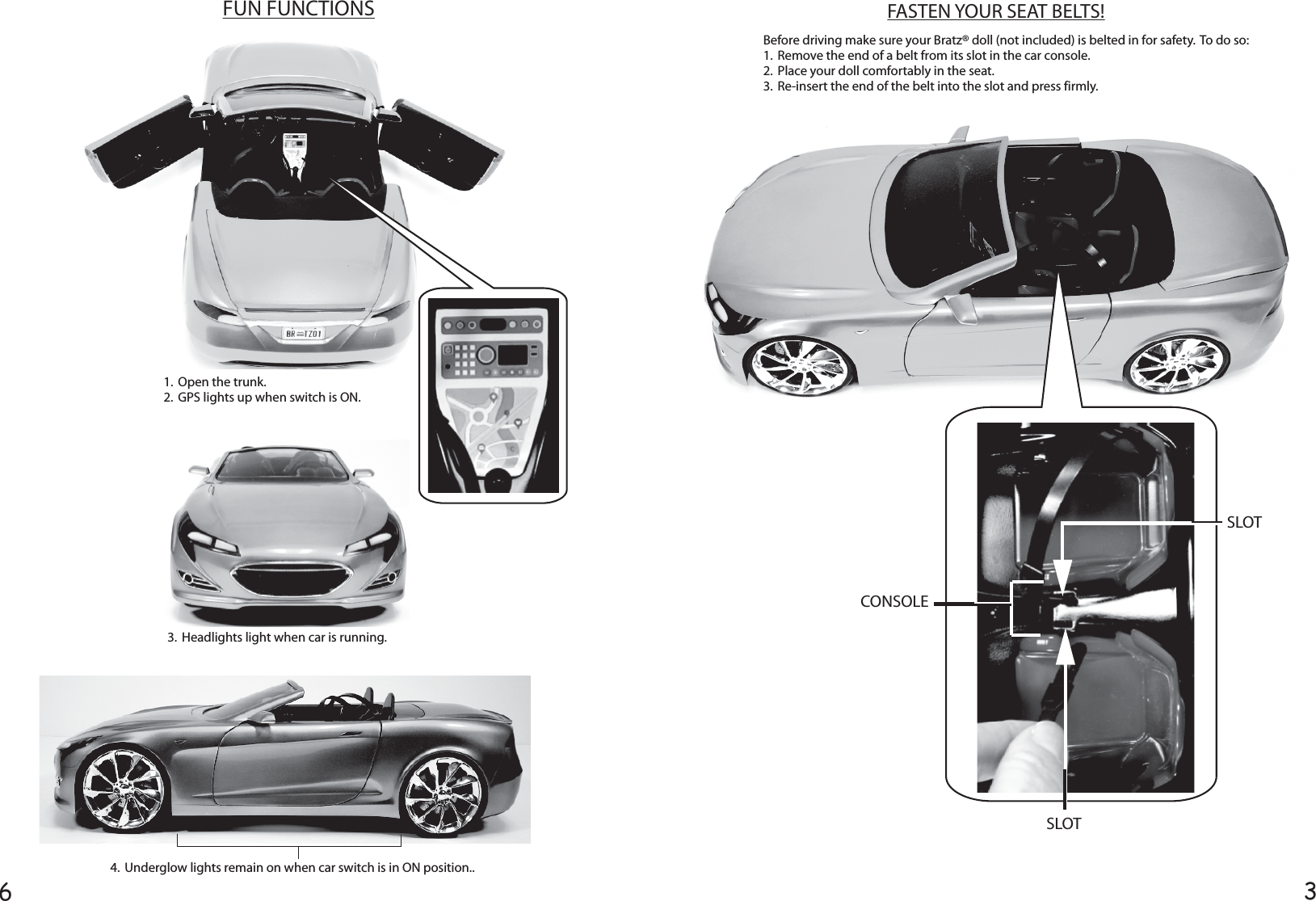 36FASTEN YOUR SEAT BELTS!FUN FUNCTIONSBefore driving make sure your Bratz® doll (not included) is belted in for safety.  To do so:1.  Remove the end of a belt from its slot in the car console.2.  Place your doll comfortably in the seat.3.  Re-insert the end of the belt into the slot and press firmly.CONSOLESLOTSLOT1.  Open the trunk.2.  GPS lights up when switch is ON.3.  Headlights light when car is running.4.  Underglow lights remain on when car switch is in ON position..