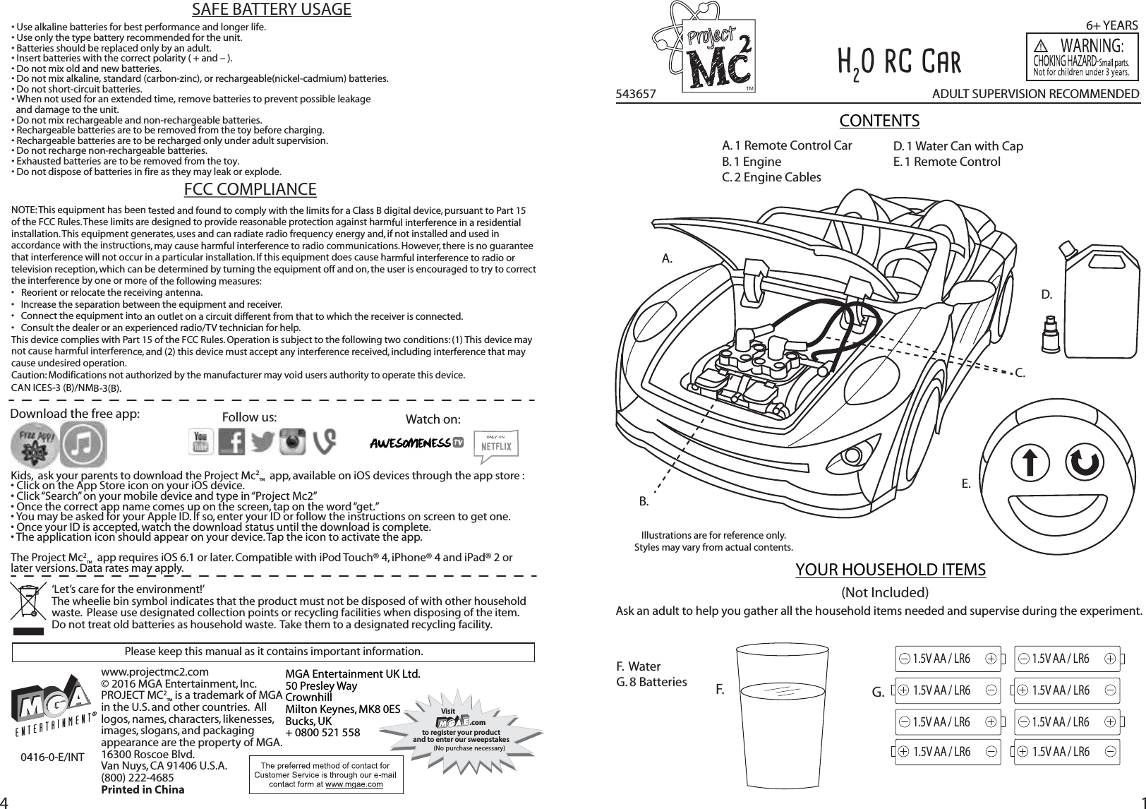 14543657Illustrations are for reference only.  Styles may vary from actual contents.CONTENTSTMA. 1 Remote Control CarB. 1 EngineC. 2 Engine CablesF.  WaterG. 8 Batteries A.B.C.D.E.YOUR HOUSEHOLD ITEMS(Not Included)ADULT SUPERVISION RECOMMENDED6+ YEARSH2O RC CarF.Ask an adult to help you gather all the household items needed and supervise during the experiment.Please keep this manual as it contains important information.www.projectmc2.com© 2016 MGA Entertainment, Inc.PROJECT MC2™ is a trademark of MGA in the U.S. and other countries.  All logos, names, characters, likenesses, images, slogans, and packaging appearance are the property of MGA. 16300 Roscoe Blvd. Van Nuys, CA 91406 U.S.A. (800) 222-4685Printed in ChinaMGA Entertainment UK Ltd.50 Presley WayCrownhillMilton Keynes, MK8 0ESBucks, UK+ 0800 521 558Visit .comto register your productand to enter our sweepstakes(No purchase necessary)Watch on:Download the free app: Kids,  ask your parents to download the Project Mc2™  app, available on iOS devices through the app store :• Click on the App Store icon on your iOS device.• Click “Search” on your mobile device and type in “Project Mc2”• Once the correct app name comes up on the screen, tap on the word “get.”• You may be asked for your Apple ID. If so, enter your ID or follow the instructions on screen to get one.• Once your ID is accepted, watch the download status until the download is complete.• The application icon should appear on your device. Tap the icon to activate the app.The Project Mc2™  app requires iOS 6.1 or later. Compatible with iPod Touch® 4, iPhone® 4 and iPad® 2 or later versions. Data rates may apply.0416-0-E/INTFollow us:‘Let’s care for the environment!’  The wheelie bin symbol indicates that the product must not be disposed of with other household waste.  Please use designated collection points or recycling facilities when disposing of the item.Do not treat old batteries as household waste.  Take them to a designated recycling facility.FCC COMPLIANCENOTE: This equipment has been tested and found to comply with the limits for a Class B digital device, pursuant to Part 15 of the FCC Rules. These limits are designed to provide reasonable protection against harmful interference in a residential installation. This equipment generates, uses and can radiate radio frequency energy and, if not installed and used in accordance with the instructions, may cause harmful interference to radio communications. However, there is no guarantee that interference will not occur in a particular installation. If this equipment does cause harmful interference to radio or television reception, which can be determined by turning the equipment off and on, the user is encouraged to try to correct the interference by one or more of the following measures:•  Reorient or relocate the receiving antenna. •  Increase the separation between the equipment and receiver. •  Connect the equipment into an outlet on a circuit different from that to which the receiver is connected. •  Consult the dealer or an experienced radio/TV technician for help. This device complies with Part 15 of the FCC Rules. Operation is subject to the following two conditions: (1) This device may not cause harmful interference, and (2) this device must accept any interference received, including interference that may cause undesired operation.Caution: Modifications not authorized by the manufacturer may void users authority to operate this device.CAN ICES-3 (B)/NMB-3(B). G.1.5V AA / LR61.5V AA / LR61.5V AA / LR61.5V AA / LR61.5V AA / LR61.5V AA / LR61.5V AA / LR61.5V AA / LR6D. 1 Water Can with Cap E. 1 Remote Control• Use alkaline batteries for best performance and longer life.• Use only the type battery recommended for the unit.• Batteries should be replaced only by an adult.• Insert batteries with the correct polarity ( + and – ).• Do not mix old and new batteries.• Do not mix alkaline, standard (carbon-zinc), or rechargeable(nickel-cadmium) batteries.• Do not short-circuit batteries.• When not used for an extended time, remove batteries to prevent possible leakage   and damage to the unit.• Do not mix rechargeable and non-rechargeable batteries.• Rechargeable batteries are to be removed from the toy before charging.• Rechargeable batteries are to be recharged only under adult supervision.• Do not recharge non-rechargeable batteries.• Exhausted batteries are to be removed from the toy.• Do not dispose of batteries in fire as they may leak or explode. SAFE BATTERY USAGE