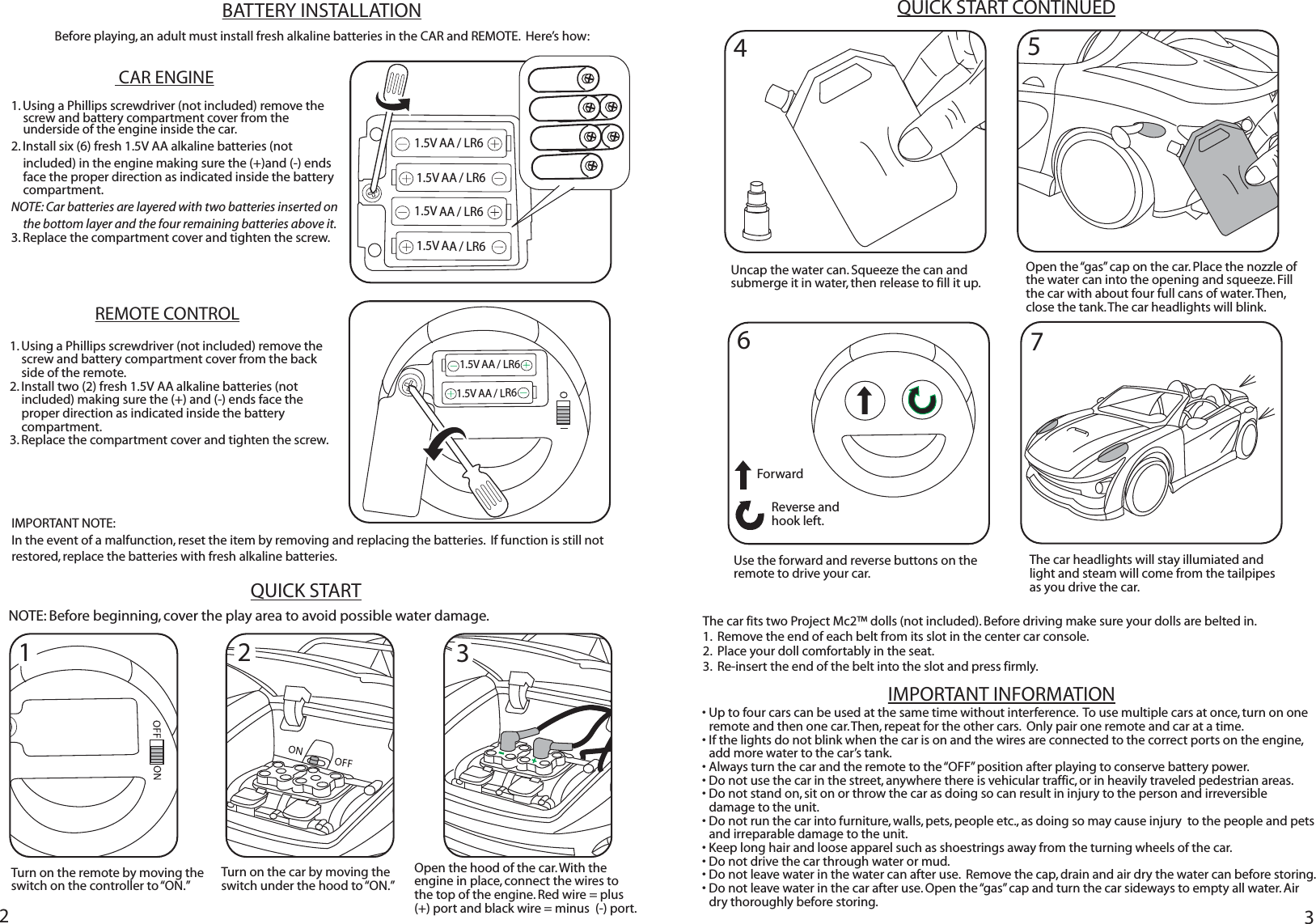 223IMPORTANT INFORMATION1. Using a Phillips screwdriver (not included) remove the screw and battery compartment cover from the underside of the engine inside the car.  2. Install six (6) fresh 1.5V AA alkaline batteries (not included) in the engine making sure the (+)and (-) ends face the proper direction as indicated inside the battery compartment.  NOTE: Car batteries are layered with two batteries inserted on the bottom layer and the four remaining batteries above it. 3. Replace the compartment cover and tighten the screw.BATTERY INSTALLATIONBefore playing, an adult must install fresh alkaline batteries in the CAR and REMOTE.  Here’s how:  CAR ENGINEREMOTE CONTROL1. Using a Phillips screwdriver (not included) remove the screw and battery compartment cover from the back side of the remote. 2. Install two (2) fresh 1.5V AA alkaline batteries (not included) making sure the (+) and (-) ends face the proper direction as indicated inside the battery compartment.  3. Replace the compartment cover and tighten the screw.IMPORTANT NOTE:  In the event of a malfunction, reset the item by removing and replacing the batteries.  If function is still not restored, replace the batteries with fresh alkaline batteries.QUICK STARTQUICK START CONTINUEDNOTE: Before beginning, cover the play area to avoid possible water damage.• Up to four cars can be used at the same time without interference.  To use multiple cars at once, turn on one remote and then one car. Then, repeat for the other cars.  Only pair one remote and car at a time.• If the lights do not blink when the car is on and the wires are connected to the correct ports on the engine, add more water to the car’s tank. • Always turn the car and the remote to the “OFF” position after playing to conserve battery power.• Do not use the car in the street, anywhere there is vehicular traffic, or in heavily traveled pedestrian areas.• Do not stand on, sit on or throw the car as doing so can result in injury to the person and irreversible damage to the unit.• Do not run the car into furniture, walls, pets, people etc., as doing so may cause injury  to the people and pets and irreparable damage to the unit.• Keep long hair and loose apparel such as shoestrings away from the turning wheels of the car.    • Do not drive the car through water or mud.• Do not leave water in the water can after use.  Remove the cap, drain and air dry the water can before storing.• Do not leave water in the car after use. Open the “gas” cap and turn the car sideways to empty all water. Air dry thoroughly before storing. 4Turn on the car by moving the switch under the hood to “ON.”67Uncap the water can. Squeeze the can and submerge it in water, then release to fill it up.Open the “gas” cap on the car. Place the nozzle of the water can into the opening and squeeze. Fill the car with about four full cans of water. Then, close the tank. The car headlights will blink. The car headlights will stay illumiated and light and steam will come from the tailpipes as you drive the car. Open the hood of the car. With the engine in place, connect the wires to the top of the engine. Red wire = plus (+) port and black wire = minus  (-) port. Use the forward and reverse buttons on the remote to drive your car.  The car fits two Project Mc2™ dolls (not included). Before driving make sure your dolls are belted in.1.  Remove the end of each belt from its slot in the center car console.2.  Place your doll comfortably in the seat.3.  Re-insert the end of the belt into the slot and press firmly.Reverse and hook left.Forward51.5V AA / LR61.5V AA / LR61.5V AA / LR61.5V AA / LR61.5V AA / LR61.5V AA / LR6123Turn on the remote by moving the switch on the controller to “ON.”