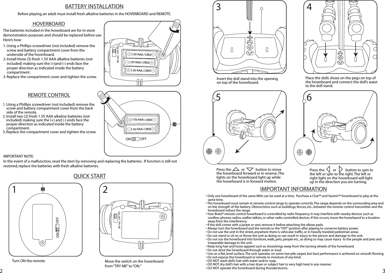 223IMPORTANT INFORMATION1. Using a Phillips screwdriver (not included) remove the screw and battery compartment cover from the underside of the hoverboard. 2. Install three (3) fresh 1.5V AAA alkaline batteries (not included) making sure the (+)and (-) ends face the proper direction as indicated inside the battery compartment.  3. Replace the compartment cover and tighten the screw.BATTERY INSTALLATIONBefore playing, an adult must install fresh alkaline batteries in the HOVERBOARD and REMOTE.    HOVERBOARDREMOTE CONTROL1. Using a Phillips screwdriver (not included) remove the screw and battery compartment cover from the back side of the remote. 2. Install two (2) fresh 1.5V AAA alkaline batteries (not included) making sure the (+) and (-) ends face the proper direction as indicated inside the battery compartment.  3. Replace the compartment cover and tighten the screw.IMPORTANT NOTE:  In the event of a malfunction, reset the item by removing and replacing the batteries.  If function is still not restored, replace the batteries with fresh alkaline batteries.QUICK START• Only one hoverboard of the same MHz can be used at a time.  Purchase a CloeTM and YasminTM hoverboard to play at the same time. • The hoverboard must remain in remote control range to operate correctly. The range depends on the surrounding area and on the strength of the battery. Obstructions such as buildings, fences, etc., between the remote control transmitter and the hoverboard reduce the range.• Your Bratz® remote control hoverboard is controlled by radio frequency. It may interfere with nearby devices such as cordless phones, radios, walkie-talkies, or other radio controlled devices. If this occurs, move the hoverbaord to a location away from the interference.• If the doll comes with a jacket or vest, remove it before attaching the elbow pads. • Always turn the hoverboard and the remote to the “OFF” position after playing to conserve battery power.• Do not use the unit in the street, anywhere there is vehicular traffic, or in heavily traveled pedestrian areas.• Do not stand or sit on or throw the unit as doing so can result in injury to the person and damage to the unit.• Do not run the hoverboard into furniture, walls, pets, people etc., as doing so may cause injury  to the people and pets and irreparable damage to the unit.• Keep long hair and loose apparel such as shoestrings away from the turning wheels of the hoverboard.   • Do not drive the hoverboard through water or mud.• Use on a flat, level surface. The unit operates on some low-pile carpet, but best performance is achieved on smooth flooring. • Do not expose the hoverboard or remote to moisture of any kind. • DO NOT wash doll’s hair with water and/or soap.• DO NOT dry doll’s hair with a hair dryer or subject hair to very high heat in any manner.• DO NOT operate this hoverboard during thunderstorms.The batteries included in the hoverboard are for in-store demonstration purposes and should be replaced before use. Here’s how:1 235 6Turn ON the remote. Move the switch on the hoverboard from “TRY ME”  to “ON.”Insert the doll stand into the opening on top of the hoverboard. Place the dolls shoes on the pegs on top of the hoverboard and connect the doll’s waist to the doll stand.Press the            or             button to move the hoverboard forward or in reverse. The lights on the hoverboard light up while the hoverboard is in forward motion.Press the          or           button to spin to the left or spin to the right. The left or right light on the hoverboard will light up in the direction you are turning.1.5V AAA / LR031.5V AAA / LR031.5V AAA / LR031.5V AAA / LR031.5V AAA / LR034