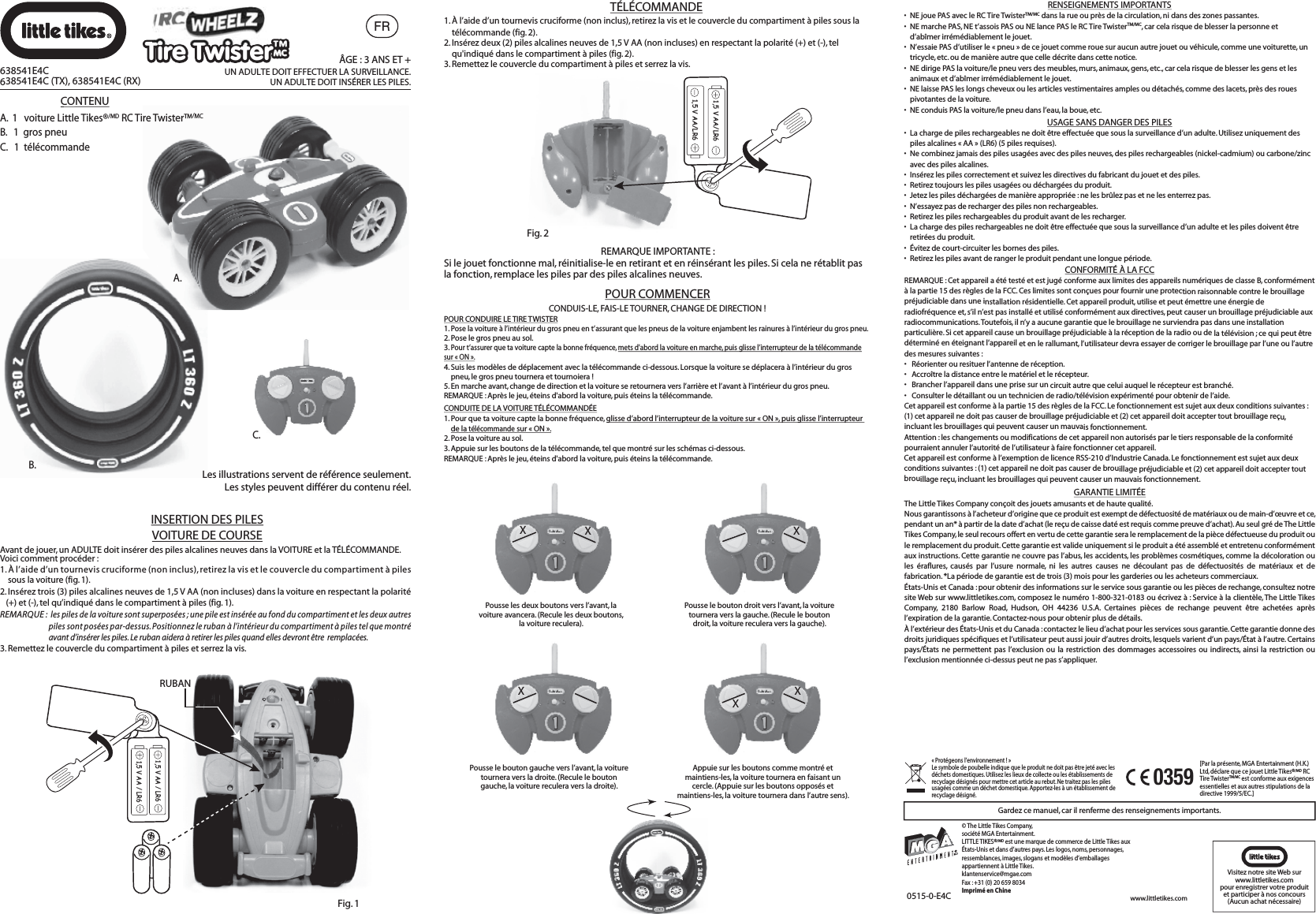 MCFRB.A.Gardez ce manuel, car il renferme des renseignements importants.0515-0-E4CVisitez notre site Web surwww.littletikes.compour enregistrer votre produitet participer à nos concours (Aucun achat nécessaire)[Par la présente, MGA Entertainment (H.K.) Ltd, déclare que ce jouet Little Tikes®/MD RC Tire TwisterTM/MC est conforme aux exigences essentielles et aux autres stipulations de la directive 1999/5/EC.]0359XXPousse les deux boutons vers l’avant, la voiture avancera. (Recule les deux boutons, la voiture reculera).XPousse le bouton droit vers l’avant, la voiture tournera vers la gauche. (Recule le bouton droit, la voiture reculera vers la gauche).XPousse le bouton gauche vers l’avant, la voiture tournera vers la droite. (Recule le bouton gauche, la voiture reculera vers la droite).XXAppuie sur les boutons comme montré et maintiens-les, la voiture tournera en faisant un cercle. (Appuie sur les boutons opposés et maintiens-les, la voiture tournera dans l’autre sens).CONDUIS-LE, FAIS-LE TOURNER, CHANGE DE DIRECTION !POUR CONDUIRE LE TIRE TWISTER1. Pose la voiture à l’intérieur du gros pneu en t’assurant que les pneus de la voiture enjambent les rainures à l’intérieur du gros pneu.2. Pose le gros pneu au sol.3. Pour t’assurer que ta voiture capte la bonne fréquence, mets d&apos;abord la voiture en marche, puis glisse l’interrupteur de la télécommande sur « ON ».4. Suis les modèles de déplacement avec la télécommande ci-dessous. Lorsque la voiture se déplacera à l’intérieur du gros     pneu, le gros pneu tournera et tournoiera !5. En marche avant, change de direction et la voiture se retournera vers l’arrière et l’avant à l’intérieur du gros pneu.REMARQUE : Après le jeu, éteins d&apos;abord la voiture, puis éteins la télécommande.CONDUITE DE LA VOITURE TÉLÉCOMMANDÉE1. Pour que ta voiture capte la bonne fréquence, glisse d’abord l’interrupteur de la voiture sur « ON », puis glisse l’interrupteur de la télécommande sur « ON ».2. Pose la voiture au sol.3. Appuie sur les boutons de la télécommande, tel que montré sur les schémas ci-dessous.REMARQUE : Après le jeu, éteins d&apos;abord la voiture, puis éteins la télécommande.POUR COMMENCER1. À l’aide d’un tournevis cruciforme (non inclus), retirez la vis et le couvercle du compartiment à piles sous la télécommande (fig. 2). 2. Insérez deux (2) piles alcalines neuves de 1,5 V AA (non incluses) en respectant la polarité (+) et (-), tel     qu&apos;indiqué dans le compartiment à piles (fig. 2).3. Remettez le couvercle du compartiment à piles et serrez la vis. Fig. 21,5 V AA/LR61,5 V AA/LR6REMARQUE IMPORTANTE : Si le jouet fonctionne mal, réinitialise-le en retirant et en réinsérant les piles. Si cela ne rétablit pas la fonction, remplace les piles par des piles alcalines neuves.Fig. 11,5 V AA / LR61,5 V AA / LR6RUBANAvant de jouer, un ADULTE doit insérer des piles alcalines neuves dans la VOITURE et la TÉLÉCOMMANDE. Voici comment procéder :1. À l’aide d’un tournevis cruciforme (non inclus), retirez la vis et le couvercle du compartiment à piles     sous la voiture (fig. 1).2. Insérez trois (3) piles alcalines neuves de 1,5 V AA (non incluses) dans la voiture en respectant la polarité   (+) et (-), tel qu’indiqué dans le compartiment à piles (fig. 1).REMARQUE :  les piles de la voiture sont superposées ; une pile est insérée au fond du compartiment et les deux autres                                piles sont posées par-dessus. Positionnez le ruban à l’intérieur du compartiment à piles tel que montré                                avant d’insérer les piles. Le ruban aidera à retirer les piles quand elles devront être  remplacées. 3. Remettez le couvercle du compartiment à piles et serrez la vis.TÉLÉCOMMANDE638541E4C638541E4C (TX), 638541E4C (RX)ÂGE : 3 ANS ET +UN ADULTE DOIT EFFECTUER LA SURVEILLANCE.UN ADULTE DOIT INSÉRER LES PILES. C.CONTENUA.  1   voiture Little Tikes®/MD RC Tire Twister™/MCB.   1  gros pneuC.   1  télécommandeLes illustrations servent de référence seulement.Les styles peuvent différer du contenu réel.INSERTION DES PILESVOITURE DE COURSERENSEIGNEMENTS IMPORTANTS•  NE joue PAS avec le RC Tire TwisterTM/MC dans la rue ou près de la circulation, ni dans des zones passantes.•  NE marche PAS, NE t’assois PAS ou NE lance PAS le RC Tire TwisterTM/MC, car cela risque de blesser la personne et     d’abîmer irrémédiablement le jouet.•  N’essaie PAS d’utiliser le « pneu » de ce jouet comme roue sur aucun autre jouet ou véhicule, comme une voiturette, un   tricycle, etc. ou de manière autre que celle décrite dans cette notice.•  NE dirige PAS la voiture/le pneu vers des meubles, murs, animaux, gens, etc., car cela risque de blesser les gens et les   animaux et d’abîmer irrémédiablement le jouet.•  NE laisse PAS les longs cheveux ou les articles vestimentaires amples ou détachés, comme des lacets, près des roues   pivotantes de la voiture.•  NE conduis PAS la voiture/le pneu dans l’eau, la boue, etc.GARANTIE LIMITÉEThe Little Tikes Company conçoit des jouets amusants et de haute qualité.Nous garantissons à l’acheteur d’origine que ce produit est exempt de défectuosité de matériaux ou de main-d’œuvre et ce, pendant un an* à partir de la date d’achat (le reçu de caisse daté est requis comme preuve d’achat). Au seul gré de The Little Tikes Company, le seul recours offert en vertu de cette garantie sera le remplacement de la pièce défectueuse du produit ou le remplacement du produit. Cette garantie est valide uniquement si le produit a été assemblé et entretenu conformément aux instructions. Cette garantie ne couvre pas l’abus, les accidents, les problèmes cosmétiques, comme la décoloration ou les éraflures, causés par l’usure normale, ni les autres causes ne découlant pas de défectuosités de matériaux et de fabrication. *La période de garantie est de trois (3) mois pour les garderies ou les acheteurs commerciaux.États-Unis et Canada : pour obtenir des informations sur le service sous garantie ou les pièces de rechange, consultez notre site Web sur www.littletikes.com, composez le numéro 1-800-321-0183 ou écrivez à : Service à la clientèle, The Little Tikes Company, 2180 Barlow Road, Hudson, OH 44236 U.S.A. Certaines pièces de rechange peuvent être achetées après l’expiration de la garantie. Contactez-nous pour obtenir plus de détails.À l’extérieur des États-Unis et du Canada : contactez le lieu d’achat pour les services sous garantie. Cette garantie donne des droits juridiques spécifiques et l’utilisateur peut aussi jouir d’autres droits, lesquels varient d’un pays/État à l’autre. Certains pays/États ne permettent pas l’exclusion ou la restriction des dommages accessoires ou indirects, ainsi la restriction ou l’exclusion mentionnée ci-dessus peut ne pas s’appliquer.CONFORMITÉ À LA FCCREMARQUE : Cet appareil a été testé et est jugé conforme aux limites des appareils numériques de classe B, conformément à la partie 15 des règles de la FCC. Ces limites sont conçues pour fournir une protection raisonnable contre le brouillage préjudiciable dans une installation résidentielle. Cet appareil produit, utilise et peut émettre une énergie de radiofréquence et, s’il n’est pas installé et utilisé conformément aux directives, peut causer un brouillage préjudiciable aux radiocommunications. Toutefois, il n’y a aucune garantie que le brouillage ne surviendra pas dans une installation particulière. Si cet appareil cause un brouillage préjudiciable à la réception de la radio ou de la télévision ; ce qui peut être déterminé en éteignant l’appareil et en le rallumant, l’utilisateur devra essayer de corriger le brouillage par l’une ou l’autre des mesures suivantes :• Réorienter ou resituer l’antenne de réception.• Accroître la distance entre le matériel et le récepteur.• Brancher l’appareil dans une prise sur un circuit autre que celui auquel le récepteur est branché. • Consulter le détaillant ou un technicien de radio/télévision expérimenté pour obtenir de l’aide.Cet appareil est conforme à la partie 15 des règles de la FCC. Le fonctionnement est sujet aux deux conditions suivantes : (1) cet appareil ne doit pas causer de brouillage préjudiciable et (2) cet appareil doit accepter tout brouillage reçu, incluant les brouillages qui peuvent causer un mauvais fonctionnement.Attention : les changements ou modifications de cet appareil non autorisés par le tiers responsable de la conformité pourraient annuler l’autorité de l’utilisateur à faire fonctionner cet appareil.Cet appareil est conforme à l’exemption de licence RSS-210 d’Industrie Canada. Le fonctionnement est sujet aux deux conditions suivantes : (1) cet appareil ne doit pas causer de brouillage préjudiciable et (2) cet appareil doit accepter tout brouillage reçu, incluant les brouillages qui peuvent causer un mauvais fonctionnement.USAGE SANS DANGER DES PILES•  La charge de piles rechargeables ne doit être effectuée que sous la surveillance d’un adulte. Utilisez uniquement des   piles alcalines « AA » (LR6) (5 piles requises).•  Ne combinez jamais des piles usagées avec des piles neuves, des piles rechargeables (nickel-cadmium) ou carbone/zinc   avec des piles alcalines.•  Insérez les piles correctement et suivez les directives du fabricant du jouet et des piles.•  Retirez toujours les piles usagées ou déchargées du produit.•  Jetez les piles déchargées de manière appropriée : ne les brûlez pas et ne les enterrez pas.•  N’essayez pas de recharger des piles non rechargeables.•  Retirez les piles rechargeables du produit avant de les recharger.•  La charge des piles rechargeables ne doit être effectuée que sous la surveillance d’un adulte et les piles doivent être   retirées du produit.•  Évitez de court-circuiter les bornes des piles.•  Retirez les piles avant de ranger le produit pendant une longue période.« Protégeons l’environnement ! » Le symbole de poubelle indique que le produit ne doit pas être jeté avec les déchets domestiques. Utilisez les lieux de collecte ou les établissements de recyclage désignés pour mettre cet article au rebut. Ne traitez pas les piles usagées comme un déchet domestique. Apportez-les à un établissement de recyclage désigné.© The Little Tikes Company, société MGA Entertainment.LITTLE TIKES®/MD est une marque de commerce de Little Tikes aux États-Unis et dans d’autres pays. Les logos, noms, personnages, ressemblances, images, slogans et modèles d’emballages appartiennent à Little Tikes.klantenservice@mgae.comFax : +31 (0) 20 659 8034Imprimé en Chinewww.littletikes.comTire Twister™Tire Twister™MC