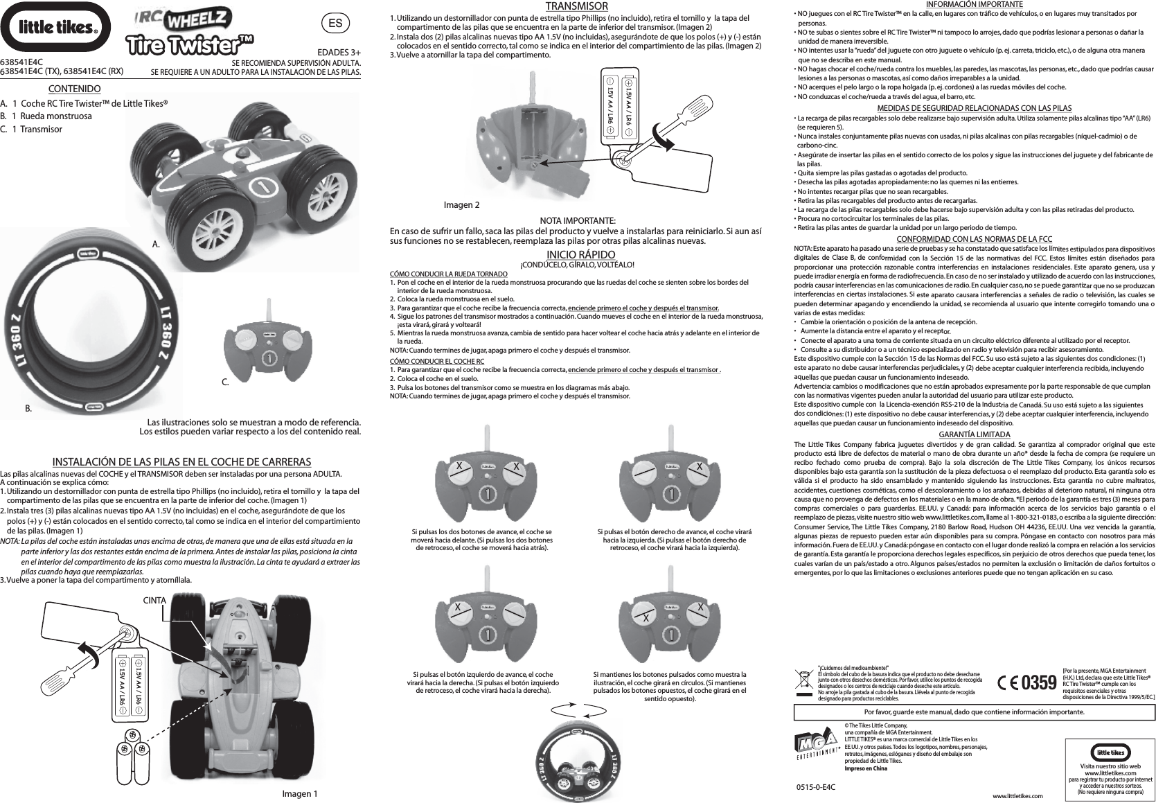 ESB.A.Por favor, guarde este manual, dado que contiene información importante.0515-0-E4C[Por la presente, MGA Entertainment (H.K.) Ltd, declara que este Little Tikes® RC Tire Twister™ cumple con los requisitos esenciales y otras disposiciones de la Directiva 1999/5/EC.]0359XXSi pulsas los dos botones de avance, el coche se moverá hacia delante. (Si pulsas los dos botones de retroceso, el coche se moverá hacia atrás).XSi pulsas el botón derecho de avance, el coche virará hacia la izquierda. (Si pulsas el botón derecho de retroceso, el coche virará hacia la izquierda).XSi pulsas el botón izquierdo de avance, el coche virará hacia la derecha. (Si pulsas el botón izquierdo de retroceso, el coche virará hacia la derecha).XXSi mantienes los botones pulsados como muestra la ilustración, el coche girará en círculos. (Si mantienes pulsados los botones opuestos, el coche girará en el sentido opuesto).¡CONDÚCELO, GÍRALO, VOLTÉALO!CÓMO CONDUCIR LA RUEDA TORNADO1.  Pon el coche en el interior de la rueda monstruosa procurando que las ruedas del coche se sienten sobre los bordes del      interior de la rueda monstruosa.2.  Coloca la rueda monstruosa en el suelo.3.  Para garantizar que el coche recibe la frecuencia correcta, enciende primero el coche y después el transmisor.4.  Sigue los patrones del transmisor mostrados a continuación. Cuando mueves el coche en el interior de la rueda monstruosa,      ¡esta virará, girará y volteará!5.  Mientras la rueda monstruosa avanza, cambia de sentido para hacer voltear el coche hacia atrás y adelante en el interior de      la rueda.NOTA: Cuando termines de jugar, apaga primero el coche y después el transmisor.CÓMO CONDUCIR EL COCHE RC1.  Para garantizar que el coche recibe la frecuencia correcta, enciende primero el coche y después el transmisor .2.  Coloca el coche en el suelo.3.  Pulsa los botones del transmisor como se muestra en los diagramas más abajo.NOTA: Cuando termines de jugar, apaga primero el coche y después el transmisor.INICIO RÁPIDO1. Utilizando un destornillador con punta de estrella tipo Phillips (no incluido), retira el tornillo y  la tapa del     compartimento de las pilas que se encuentra en la parte de inferior del transmisor. (Imagen 2)2. Instala dos (2) pilas alcalinas nuevas tipo AA 1.5V (no incluidas), asegurándote de que los polos (+) y (-) están     colocados en el sentido correcto, tal como se indica en el interior del compartimiento de las pilas. (Imagen 2)3. Vuelve a atornillar la tapa del compartimento.Imagen 21.5V AA / LR61.5V AA / LR6NOTA IMPORTANTE:En caso de sufrir un fallo, saca las pilas del producto y vuelve a instalarlas para reiniciarlo. Si aun así sus funciones no se restablecen, reemplaza las pilas por otras pilas alcalinas nuevas.Imagen 11.5V AA / LR61.5V AA / LR6CINTALas pilas alcalinas nuevas del COCHE y el TRANSMISOR deben ser instaladas por una persona ADULTA. A continuación se explica cómo:1. Utilizando un destornillador con punta de estrella tipo Phillips (no incluido), retira el tornillo y  la tapa del     compartimento de las pilas que se encuentra en la parte de inferior del coche. (Imagen 1)2. Instala tres (3) pilas alcalinas nuevas tipo AA 1.5V (no incluidas) en el coche, asegurándote de que los     polos (+) y (-) están colocados en el sentido correcto, tal como se indica en el interior del compartimiento     de las pilas. (Imagen 1)NOTA: La pilas del coche están instaladas unas encima de otras, de manera que una de ellas está situada en la          parte inferior y las dos restantes están encima de la primera. Antes de instalar las pilas, posiciona la cinta           en el interior del compartimento de las pilas como muestra la ilustración. La cinta te ayudará a extraer las          pilas cuando haya que reemplazarlas.3. Vuelve a poner la tapa del compartimento y atorníllala.TRANSMISOR638541E4C638541E4C (TX), 638541E4C (RX)EDADES 3+SE RECOMIENDA SUPERVISIÓN ADULTA.SE REQUIERE A UN ADULTO PARA LA INSTALACIÓN DE LAS PILAS.C.CONTENIDOA.   1  Coche RC Tire Twister™ de Little Tikes®B.   1  Rueda monstruosaC.   1  TransmisorLas ilustraciones solo se muestran a modo de referencia.Los estilos pueden variar respecto a los del contenido real.INSTALACIÓN DE LAS PILAS EN EL COCHE DE CARRERASINFORMACIÓN IMPORTANTE• NO juegues con el RC Tire Twister™ en la calle, en lugares con tráfico de vehículos, o en lugares muy transitados por personas.• NO te subas o sientes sobre el RC Tire Twister™ ni tampoco lo arrojes, dado que podrías lesionar a personas o dañar la unidad de manera irreversible.• NO intentes usar la “rueda” del juguete con otro juguete o vehículo (p. ej. carreta, triciclo, etc.), o de alguna otra manera que no se describa en este manual.• NO hagas chocar el coche/rueda contra los muebles, las paredes, las mascotas, las personas, etc., dado que podrías causar lesiones a las personas o mascotas, así como daños irreparables a la unidad.• NO acerques el pelo largo o la ropa holgada (p. ej. cordones) a las ruedas móviles del coche.• NO conduzcas el coche/rueda a través del agua, el barro, etc.GARANTÍA LIMITADAThe Little Tikes Company fabrica juguetes divertidos y de gran calidad. Se garantiza al comprador original que este producto está libre de defectos de material o mano de obra durante un año* desde la fecha de compra (se requiere un recibo fechado como prueba de compra). Bajo la sola discreción de The Little Tikes Company, los únicos recursos disponibles bajo esta garantía son la sustitución de la pieza defectuosa o el reemplazo del producto. Esta garantía solo es válida si el producto ha sido ensamblado y mantenido siguiendo las instrucciones. Esta garantía no cubre maltratos, accidentes, cuestiones cosméticas, como el descoloramiento o los arañazos, debidas al deterioro natural, ni ninguna otra causa que no provenga de defectos en los materiales o en la mano de obra. *El periodo de la garantía es tres (3) meses para compras comerciales o para guarderías. EE.UU. y Canadá: para información acerca de los servicios bajo garantía o el reemplazo de piezas, visite nuestro sitio web www.littletikes.com, llame al 1-800-321-0183, o escriba a la siguiente dirección: Consumer Service, The Little Tikes Company, 2180 Barlow Road, Hudson OH 44236, EE.UU. Una vez vencida la garantía, algunas piezas de repuesto pueden estar aún disponibles para su compra. Póngase en contacto con nosotros para más información. Fuera de EE.UU. y Canadá: póngase en contacto con el lugar donde realizó la compra en relación a los servicios de garantía. Esta garantía le proporciona derechos legales específicos, sin perjuicio de otros derechos que pueda tener, los cuales varían de un país/estado a otro. Algunos países/estados no permiten la exclusión o limitación de daños fortuitos o emergentes, por lo que las limitaciones o exclusiones anteriores puede que no tengan aplicación en su caso.CONFORMIDAD CON LAS NORMAS DE LA FCCNOTA: Este aparato ha pasado una serie de pruebas y se ha constatado que satisface los límites estipulados para dispositivos digitales de Clase B, de conformidad con la Sección 15 de las normativas del FCC. Estos límites están diseñados para proporcionar una protección razonable contra interferencias en instalaciones residenciales. Este aparato genera, usa y puede irradiar energía en forma de radiofrecuencia. En caso de no ser instalado y utilizado de acuerdo con las instrucciones, podría causar interferencias en las comunicaciones de radio. En cualquier caso, no se puede garantizar que no se produzcan interferencias en ciertas instalaciones. Si este aparato causara interferencias a señales de radio o televisión, las cuales se pueden determinar apagando y encendiendo la unidad, se recomienda al usuario que intente corregirlo tomando una o varias de estas medidas:•  Cambie la orientación o posición de la antena de recepción.•  Aumente la distancia entre el aparato y el receptor.•  Conecte el aparato a una toma de corriente situada en un circuito eléctrico diferente al utilizado por el receptor.•  Consulte a su distribuidor o a un técnico especializado en radio y televisión para recibir asesoramiento.Este dispositivo cumple con la Sección 15 de las Normas del FCC. Su uso está sujeto a las siguientes dos condiciones: (1) este aparato no debe causar interferencias perjudiciales, y (2) debe aceptar cualquier interferencia recibida, incluyendo aquellas que puedan causar un funcionamiento indeseado.Advertencia: cambios o modificaciones que no están aprobados expresamente por la parte responsable de que cumplan con las normativas vigentes pueden anular la autoridad del usuario para utilizar este producto.Este dispositivo cumple con  la Licencia-exención RSS-210 de la Industria de Canadá. Su uso está sujeto a las siguientes dos condiciones: (1) este dispositivo no debe causar interferencias, y (2) debe aceptar cualquier interferencia, incluyendo aquellas que puedan causar un funcionamiento indeseado del dispositivo.MEDIDAS DE SEGURIDAD RELACIONADAS CON LAS PILAS•La recarga de pilas recargables solo debe realizarse bajo supervisión adulta. Utiliza solamente pilas alcalinas tipo “AA” (LR6)  (se requieren 5).• Nunca instales conjuntamente pilas nuevas con usadas, ni pilas alcalinas con pilas recargables (níquel-cadmio) o de   carbono-cinc.• Asegúrate de insertar las pilas en el sentido correcto de los polos y sigue las instrucciones del juguete y del fabricante de   las pilas.• Quita siempre las pilas gastadas o agotadas del producto.• Desecha las pilas agotadas apropiadamente: no las quemes ni las entierres.• No intentes recargar pilas que no sean recargables.• Retira las pilas recargables del producto antes de recargarlas.• La recarga de las pilas recargables solo debe hacerse bajo supervisión adulta y con las pilas retiradas del producto.• Procura no cortocircuitar los terminales de las pilas. • Retira las pilas antes de guardar la unidad por un largo periodo de tiempo. © The Tikes Little Company, una compañía de MGA Entertainment. LITTLE TIKES® es una marca comercial de Little Tikes en los EE.UU. y otros países. Todos los logotipos, nombres, personajes, retratos, imágenes, eslóganes y diseño del embalaje son propiedad de Little Tikes.Impreso en China&quot;¡Cuidemos del medioambiente!&quot; El símbolo del cubo de la basura indica que el producto no debe desecharse junto con otros desechos domésticos. Por favor, utilice los puntos de recogida designados o los centros de reciclaje cuando deseche este artículo. No arroje la pila gastada al cubo de la basura. Llévela al punto de recogida designado para productos reciclables.Visita nuestro sitio web www.littletikes.com para registrar tu producto por internet y acceder a nuestros sorteos.(No requiere ninguna compra)www.littletikes.comTire Twister™Tire Twister™