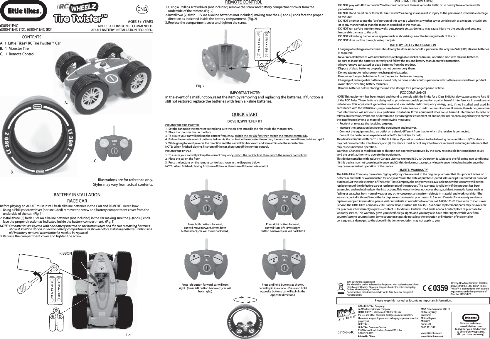 B.A.‘Let’s care for the environment!’  The wheelie bin symbol indicates that the product must not be disposed of with other household waste.  Please use designated collection points or recycling facilities when disposing of the item.Do not treat old batteries as household waste.  Take them to a designated recycling facility.Please keep this manual as it contains important information.MGA Entertainment UK Ltd50 Presley WayCrownhillMilton KeynesMK8 0ESBucks, UK0800 521 558www.littletikes.comwww.littletikes.co.uk © The Little Tikes Company,an MGA Entertainment company.  LITTLE TIKES® is a trademark of Little Tikes in the U.S. and other countries.  All logos, names, characters, likenesses, images, slogans, and packaging appearance are the property of Little Tikes.  Little Tikes Consumer Service  2180 Barlow Road  Hudson, Ohio 44236 U.S.A.1-800-321-0183Printed in China0515-0-E4CVisit our website at www.littletikes.com to register your product and to enter our sweepstakes. (No purchase necessary)[Hereby, MGA Entertainment (H.K.) Ltd, declares that this Little Tikes®  RC Tire Twister™ is in compliance with essential requirements and other provisions of Directive 1999/5/EC.]0359XXPress both buttons forward, car will move forward. (Press both buttons back, car will move backward.)XPress right button forward, car will turn left.  (Press right button backward, car will back left.)XPress left button forward, car will turn right.  (Press left button backward, car will back right.)XXPress and hold buttons as shown, car will spin in a circle.  (Press and hold opposite buttons, car will spin in the opposite direction.)DRIVE IT, SPIN IT, FLIP IT !  DRIVING THE TIRE TWISTER 1.  Set the car inside the monster tire making sure the car tires straddle the ribs inside the monster tire.2.  Place the monster tire on the floor.3.  To assure your car will pick up the correct frequency,  switch the car ON first, then switch the remote control ON.4.  Follow the remote control patterns below.  As the car inside the monster tire moves, the monster tire will turn, twist and spin!5.  While going forward, reverse the direction and the car will flip backward and forward inside the monster tire.NOTE:  When finished playing, first turn off the car, then turn off the remote control.  DRIVING THE RC CAR1.  To assure your car will pick up the correct frequency, switch the car ON first, then switch the remote control ON.2.  Place the car on the floor.3.  Press the buttons on the remote control as shown in the diagrams below.NOTE:  When finished playing, first turn off the car, then turn off the remote control.  QUICK START1. Using a Phillips screwdriver (not included) remove the screw and battery compartment cover from the     underside of the remote. (Fig. 2)2. Install two (2) fresh 1.5V AA alkaline batteries (not included) making sure the (+) and (-) ends face the proper     direction as indicated inside the battery compartment.  (Fig. 2)  3. Replace the compartment cover and tighten the screw.Fig. 21.5V AA / LR61.5V AA / LR6IMPORTANT NOTE:  In the event of a malfunction, reset the item by removing and replacing the batteries.  If function is still not restored, replace the batteries with fresh alkaline batteries.Fig. 11.5V AA / LR61.5V AA / LR6RIBBONBefore playing, an ADULT must install fresh alkaline batteries in the CAR and REMOTE.  Here’s how: 1. Using a Phillips screwdriver (not included) remove the screw and battery compartment cover from the     underside of the car.  (Fig. 1)2. Install three (3) fresh 1.5V AA alkaline batteries (not included) in the car making sure the (+)and (-) ends    face the proper direction as indicated inside the battery compartment.  (Fig. 1)  NOTE: Car batteries are layered with one battery inserted on the bottom layer and the two remaining batteries           above it. Position ribbon inside the battery compartment as shown before installing batteries. Ribbon will          aid in battery removal when batteries need to be replaced.3. Replace the compartment cover and tighten the screw.REMOTE CONTROL638541E4C638541E4C (TX), 638541E4C (RX)AGES 3+ YEARSADULT SUPERVISION RECOMMENDED.ADULT BATTERY INSTALLATION REQUIRED.C.CONTENTSA.  1  Little Tikes® RC Tire Twister™ CarB.   1  Monster TireC.   1  Remote ControlIllustrations are for reference only.Styles may vary from actual contents.BATTERY INSTALLATIONRACE CARIMPORTANT INFORMATION• DO NOT play with RC Tire Twister™ in the street or where there is vehicular traffic or  in heavily traveled areas with pedestrians.• DO NOT stand on, sit on or throw RC Tire Twister™ as doing so can result in injury to the person and irreversible damage to the unit.• DO NOT attempt to use the “tire” portion of this toy as a wheel on any other toy or vehicle such as a wagon,  tricycle, etc. or in any manner other than the manner described in this manual.• DO NOT run car/tire into furniture, walls, pets, people etc., as doing so may cause injury  to the people and pets and irreparable damage to the unit.• DO NOT allow long hair or loose apparel such as shoestrings near the turning wheels of the car.    • DO NOT drive car/tire through water, mud, etc.LIMITED WARRANTYThe Little Tikes Company makes fun, high quality toys. We warrant to the original purchaser that this product is free of defects in materials or workmanship for one year * from the date of purchase (dated sales receipt is required for proof of purchase). At the sole election of The Little Tikes Company, the only remedies available under this warranty will be the replacement of the defective part or replacement of the product. This warranty is valid only if the product has been assembled and maintained per the instructions. This warranty does not cover abuse, accident, cosmetic issues such as fading or scratches from normal wear, or any other cause not arising from defects in material and workmanship. *The warranty period is three (3) months for daycare or commercial purchasers.  U.S.A and Canada: For warranty service or replacement part information, please visit our website at www.littletikes.com, call 1-800-321-0183 or write to: Consumer Service, The Little Tikes Company, 2180 Barlow Road, Hudson OH 44236, U.S.A. Some replacement parts may be available for purchase after warranty expires—contact us for details.  Outside U.S.A and Canada: Contact place of purchase for warranty service. This warranty gives you specific legal rights, and you may also have other rights, which vary from country/state to country/state. Some countries/states do not allow the exclusion or limitation of incidental or consequential damages, so the above limitation or exclusion may not apply to you.FCC COMPLIANCENOTE: This equipment has been tested and found to comply with the limits for a Class B digital device, pursuant to Part 15 of the FCC Rules. These limits are designed to provide reasonable protection against harmful interference in a residential installation. This equipment generates, uses and can radiate radio frequency energy and, if not installed and used in accordance with the instructions, may cause harmful interference to radio communications. However, there is no guarantee that interference will not occur in a particular installation. If this equipment does cause harmful interference to radio or television reception, which can be determined by turning the equipment off and on, the user is encouraged to try to correct the interference by one or more of the following measures:•  Reorient or relocate the receiving antenna. •  Increase the separation between the equipment and receiver. •  Connect the equipment into an outlet on a circuit different from that to which the receiver is connected. •  Consult the dealer or an experienced radio/TV technician for help. This device complies with Part 15 of the FCC Rules. Operation is subject to the following two conditions: (1) This device may not cause harmful interference, and (2) this device must accept any interference received, including interference that may cause undesired operation.Warning:  Changes or modifications to this unit not expressly approved by the party responsible for compliance could void the user’s authority to operate the equipment. This device complies with Industry Canada Licence-exempt RSS-210. Operation is subject to the following two conditions: (1) this device may not cause interference, and (2) this device must accept any interference, including interference that may cause undesired operation of the device.BATTERY SAFETY INFORMATION•Charging of rechargeable batteries should only be done under adult supervision. Use only size “AA” (LR6) alkaline batteries    (5 required). • Never mix old batteries with new batteries, rechargeable (nickel-cadmium) or carbon zinc with alkaline batteries.• Be sure to insert the batteries correctly and follow the toy and battery manufacturer’s instruction.• Always remove exhausted or dead batteries from the product.• Dispose of dead batteries properly: do not burn or bury them.• Do not attempt to recharge non-rechargeable batteries.• Remove rechargeable batteries from the product before recharging.• Charging of rechargeable batteries should only be done under adult supervision with batteries removed from product.• Avoid short-circuiting battery terminals.• Remove batteries before placing the unit into storage for a prolonged period of time.ENGTire Twister™Tire Twister™
