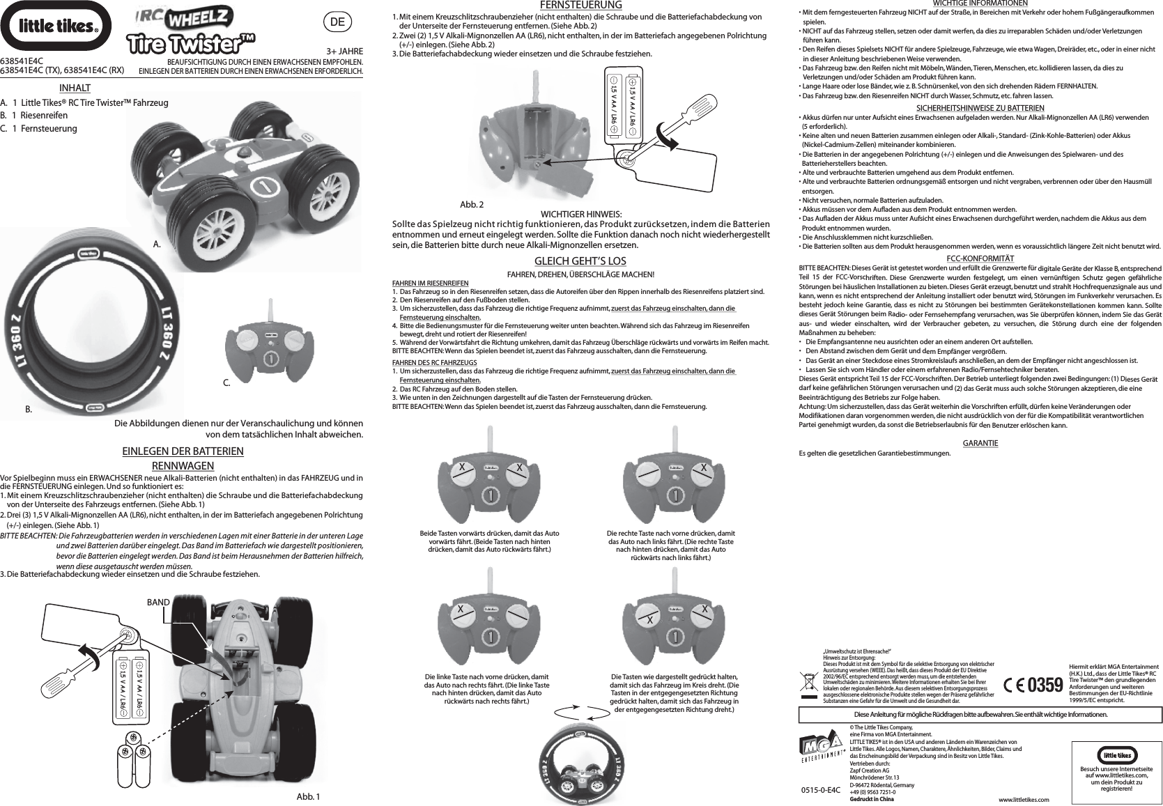 DEB.A.0515-0-E4CHiermit erklärt MGA Entertainment (H.K.) Ltd., dass der Little Tikes® RC Tire Twister™ den grundlegenden Anforderungen und weiteren Bestimmungen der EU-Richtlinie 1999/5/EC entspricht.0359XXBeide Tasten vorwärts drücken, damit das Auto vorwärts fährt. (Beide Tasten nach hinten drücken, damit das Auto rückwärts fährt.)XDie rechte Taste nach vorne drücken, damit das Auto nach links fährt. (Die rechte Taste nach hinten drücken, damit das Auto rückwärts nach links fährt.)XDie linke Taste nach vorne drücken, damit das Auto nach rechts fährt. (Die linke Taste nach hinten drücken, damit das Auto rückwärts nach rechts fährt.)XXDie Tasten wie dargestellt gedrückt halten, damit sich das Fahrzeug im Kreis dreht. (Die Tasten in der entgegengesetzten Richtung gedrückt halten, damit sich das Fahrzeug in der entgegengesetzten Richtung dreht.)FAHREN, DREHEN, ÜBERSCHLÄGE MACHEN!FAHREN IM RIESENREIFEN1.  Das Fahrzeug so in den Riesenreifen setzen, dass die Autoreifen über den Rippen innerhalb des Riesenreifens platziert sind.2.  Den Riesenreifen auf den Fußboden stellen.3.  Um sicherzustellen, dass das Fahrzeug die richtige Frequenz aufnimmt, zuerst das Fahrzeug einschalten, dann die Fernsteuerung einschalten.4.  Bitte die Bedienungsmuster für die Fernsteuerung weiter unten beachten. Während sich das Fahrzeug im Riesenreifen      bewegt, dreht und rotiert der Riesenreifen!5.  Während der Vorwärtsfahrt die Richtung umkehren, damit das Fahrzeug Überschläge rückwärts und vorwärts im Reifen macht.BITTE BEACHTEN: Wenn das Spielen beendet ist, zuerst das Fahrzeug ausschalten, dann die Fernsteuerung.FAHREN DES RC FAHRZEUGS1.  Um sicherzustellen, dass das Fahrzeug die richtige Frequenz aufnimmt, zuerst das Fahrzeug einschalten, dann die Fernsteuerung einschalten.2.  Das RC Fahrzeug auf den Boden stellen.3.  Wie unten in den Zeichnungen dargestellt auf die Tasten der Fernsteuerung drücken.BITTE BEACHTEN: Wenn das Spielen beendet ist, zuerst das Fahrzeug ausschalten, dann die Fernsteuerung.GLEICH GEHT’S LOS1. Mit einem Kreuzschlitzschraubenzieher (nicht enthalten) die Schraube und die Batteriefachabdeckung von     der Unterseite der Fernsteuerung entfernen. (Siehe Abb. 2)2. Zwei (2) 1,5 V Alkali-Mignonzellen AA (LR6), nicht enthalten, in der im Batteriefach angegebenen Polrichtung     (+/-) einlegen. (Siehe Abb. 2)3. Die Batteriefachabdeckung wieder einsetzen und die Schraube festziehen.Abb. 21,5 V AA / LR61,5 V AA / LR6WICHTIGER HINWEIS:Sollte das Spielzeug nicht richtig funktionieren, das Produkt zurücksetzen, indem die Batterien entnommen und erneut eingelegt werden. Sollte die Funktion danach noch nicht wiederhergestellt sein, die Batterien bitte durch neue Alkali-Mignonzellen ersetzen.Abb. 11,5 V AA / LR61,5 V AA / LR6BANDVor Spielbeginn muss ein ERWACHSENER neue Alkali-Batterien (nicht enthalten) in das FAHRZEUG und in die FERNSTEUERUNG einlegen. Und so funktioniert es:1. Mit einem Kreuzschlitzschraubenzieher (nicht enthalten) die Schraube und die Batteriefachabdeckung     von der Unterseite des Fahrzeugs entfernen. (Siehe Abb. 1)2. Drei (3) 1,5 V Alkali-Mignonzellen AA (LR6), nicht enthalten, in der im Batteriefach angegebenen Polrichtung     (+/-) einlegen. (Siehe Abb. 1)BITTE BEACHTEN: Die Fahrzeugbatterien werden in verschiedenen Lagen mit einer Batterie in der unteren Lage                  und zwei Batterien darüber eingelegt. Das Band im Batteriefach wie dargestellt positionieren,                  bevor die Batterien eingelegt werden. Das Band ist beim Herausnehmen der Batterien hilfreich,                  wenn diese ausgetauscht werden müssen.3. Die Batteriefachabdeckung wieder einsetzen und die Schraube festziehen.FERNSTEUERUNG638541E4C638541E4C (TX), 638541E4C (RX)3+ JAHREBEAUFSICHTIGUNG DURCH EINEN ERWACHSENEN EMPFOHLEN.EINLEGEN DER BATTERIEN DURCH EINEN ERWACHSENEN ERFORDERLICH.C.INHALTA. 1 Little Tikes® RC Tire Twister™ FahrzeugB.   1  RiesenreifenC.   1  FernsteuerungDie Abbildungen dienen nur der Veranschaulichung und können von dem tatsächlichen Inhalt abweichen.EINLEGEN DER BATTERIENRENNWAGENWICHTIGE INFORMATIONEN• Mit dem ferngesteuerten Fahrzeug NICHT auf der Straße, in Bereichen mit Verkehr oder hohem Fußgängeraufkommen spielen.• NICHT auf das Fahrzeug stellen, setzen oder damit werfen, da dies zu irreparablen Schäden und/oder Verletzungen führen kann.• Den Reifen dieses Spielsets NICHT für andere Spielzeuge, Fahrzeuge, wie etwa Wagen, Dreiräder, etc., oder in einer nicht in dieser Anleitung beschriebenen Weise verwenden.• Das Fahrzeug bzw. den Reifen nicht mit Möbeln, Wänden, Tieren, Menschen, etc. kollidieren lassen, da dies zu Verletzungen und/oder Schäden am Produkt führen kann.• Lange Haare oder lose Bänder, wie z. B. Schnürsenkel, von den sich drehenden Rädern FERNHALTEN.• Das Fahrzeug bzw. den Riesenreifen NICHT durch Wasser, Schmutz, etc. fahren lassen.GARANTIEEs gelten die gesetzlichen Garantiebestimmungen.FCC-KONFORMITÄTBITTE BEACHTEN: Dieses Gerät ist getestet worden und erfüllt die Grenzwerte für digitale Geräte der Klasse B, entsprechend Teil 15 der FCC-Vorschriften. Diese Grenzwerte wurden festgelegt, um einen vernünftigen Schutz gegen gefährliche Störungen bei häuslichen Installationen zu bieten. Dieses Gerät erzeugt, benutzt und strahlt Hochfrequenzsignale aus und kann, wenn es nicht entsprechend der Anleitung installiert oder benutzt wird, Störungen im Funkverkehr verursachen. Es besteht jedoch keine Garantie, dass es nicht zu Störungen bei bestimmten Gerätekonstellationen kommen kann. Sollte dieses Gerät Störungen beim Radio- oder Fernsehempfang verursachen, was Sie überprüfen können, indem Sie das Gerät aus- und wieder einschalten, wird der Verbraucher gebeten, zu versuchen, die Störung durch eine der folgenden Maßnahmen zu beheben:•  Die Empfangsantenne neu ausrichten oder an einem anderen Ort aufstellen.•  Den Abstand zwischen dem Gerät und dem Empfänger vergrößern.•  Das Gerät an einer Steckdose eines Stromkreislaufs anschließen, an dem der Empfänger nicht angeschlossen ist.•  Lassen Sie sich vom Händler oder einem erfahrenen Radio/Fernsehtechniker beraten.Dieses Gerät entspricht Teil 15 der FCC-Vorschriften. Der Betrieb unterliegt folgenden zwei Bedingungen: (1) Dieses Gerät darf keine gefährlichen Störungen verursachen und (2) das Gerät muss auch solche Störungen akzeptieren, die eine Beeinträchtigung des Betriebs zur Folge haben.Achtung: Um sicherzustellen, dass das Gerät weiterhin die Vorschriften erfüllt, dürfen keine Veränderungen oder Modifikationen daran vorgenommen werden, die nicht ausdrücklich von der für die Kompatibilität verantwortlichen Partei genehmigt wurden, da sonst die Betriebserlaubnis für den Benutzer erlöschen kann.SICHERHEITSHINWEISE ZU BATTERIEN•Akkus dürfen nur unter Aufsicht eines Erwachsenen aufgeladen werden. Nur Alkali-Mignonzellen AA (LR6) verwenden   (5 erforderlich).• Keine alten und neuen Batterien zusammen einlegen oder Alkali-, Standard- (Zink-Kohle-Batterien) oder Akkus   (Nickel-Cadmium-Zellen) miteinander kombinieren.• Die Batterien in der angegebenen Polrichtung (+/-) einlegen und die Anweisungen des Spielwaren- und des   Batterieherstellers beachten.• Alte und verbrauchte Batterien umgehend aus dem Produkt entfernen.• Alte und verbrauchte Batterien ordnungsgemäß entsorgen und nicht vergraben, verbrennen oder über den Hausmüll   entsorgen.• Nicht versuchen, normale Batterien aufzuladen.• Akkus müssen vor dem Aufladen aus dem Produkt entnommen werden.• Das Aufladen der Akkus muss unter Aufsicht eines Erwachsenen durchgeführt werden, nachdem die Akkus aus dem      Produkt entnommen wurden.• Die Anschlussklemmen nicht kurzschließen.•Die Batterien sollten aus dem Produkt herausgenommen werden, wenn es voraussichtlich längere Zeit nicht benutzt wird.© The Little Tikes Company, eine Firma von MGA Entertainment.LITTLE TIKES® ist in den USA und anderen Ländern ein Warenzeichen von Little Tikes. Alle Logos, Namen, Charaktere, Ähnlichkeiten, Bilder, Claims und das Erscheinungsbild der Verpackung sind in Besitz von Little Tikes. Vertrieben durch:Zapf Creation AGMönchrödener Str. 13D-96472 Rödental, Germany+49 (0) 9563 7251-0Gedruckt in China„Umweltschutz ist Ehrensache!“ Hinweis zur Entsorgung:Dieses Produkt ist mit dem Symbol für die selektive Entsorgung von elektrischer Ausrüstung versehen (WEEE). Das heißt, dass dieses Produkt der EU Direktive 2002/96/EC entsprechend entsorgt werden muss, um die entstehenden Umweltschäden zu minimieren. Weitere Informationen erhalten Sie bei Ihrer lokalen oder regionalen Behörde. Aus diesem selektiven Entsorgungsprozess ausgeschlossene elektronische Produkte stellen wegen der Präsenz gefährlicher Substanzen eine Gefahr für die Umwelt und die Gesundheit dar.Besuch unsere Internetseite auf www.littletikes.com, um dein Produkt zu registrieren!Diese Anleitung für mögliche Rückfragen bitte aufbewahren. Sie enthält wichtige Informationen.www.littletikes.comTire Twister™Tire Twister™