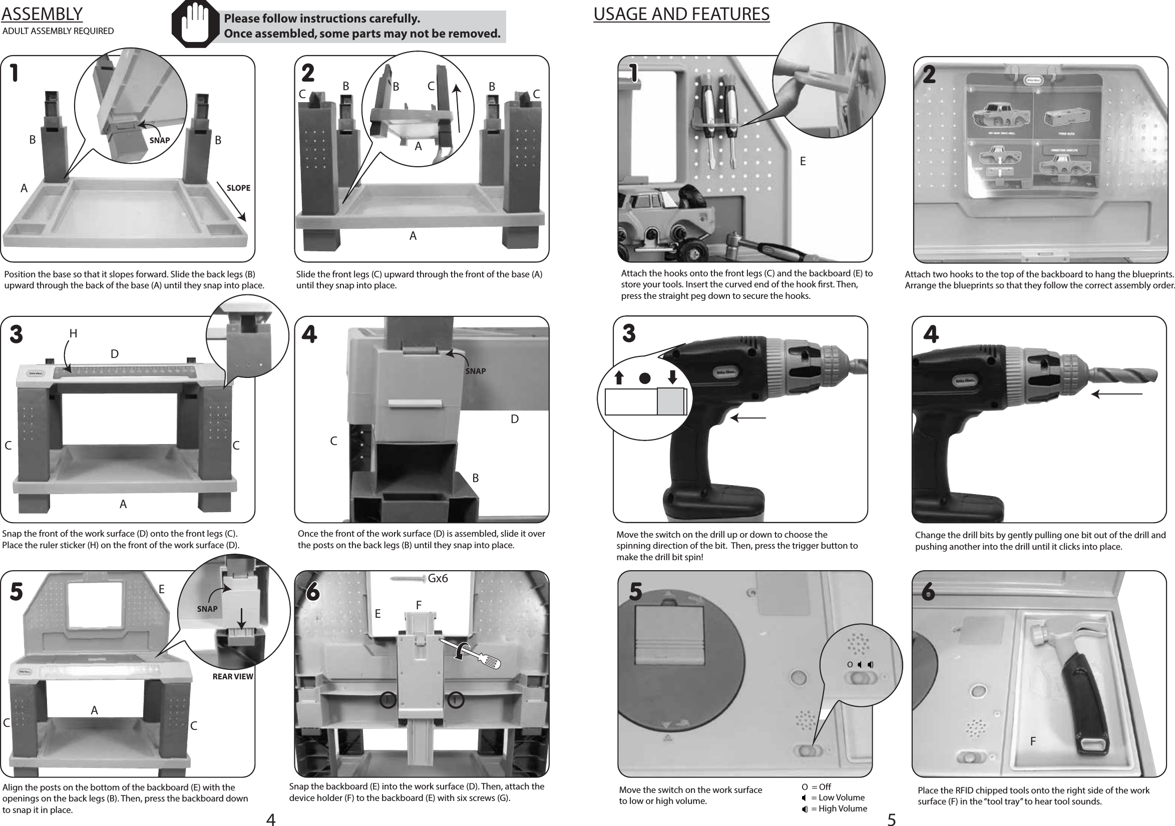 5EACCADULT ASSEMBLY REQUIRED54ASSEMBLY1 236611425 6Position the base so that it slopes forward. Slide the back legs (B) upward through the back of the base (A) until they snap into place.Slide the front legs (C) upward through the front of the base (A) until they snap into place.Snap the front of the work surface (D) onto the front legs (C). Place the ruler sticker (H) on the front of the work surface (D).Once the front of the work surface (D) is assembled, slide it over the posts on the back legs (B) until they snap into place.Snap the backboard (E) into the work surface (D). Then, attach the device holder (F) to the backboard (E) with six screws (G).Align the posts on the bottom of the backboard (E) with the openings on the back legs (B). Then, press the backboard down to snap it in place.USAGE AND FEATURES Please follow instructions carefully. Once assembled, some parts may not be removed.SLOPESNAPSNAPREAR VIEWABBAABBBC CECACCDHFAttach the hooks onto the front legs (C) and the backboard (E) to store your tools. Insert the curved end of the hook rst. Then, press the straight peg down to secure the hooks.Attach two hooks to the top of the backboard to hang the blueprints. Arrange the blueprints so that they follow the correct assembly order.Move the switch on the drill up or down to choose the spinning direction of the bit.  Then, press the trigger button to make the drill bit spin!Change the drill bits by gently pulling one bit out of the drill and pushing another into the drill until it clicks into place. Move the switch on the work surface to low or high volume.Place the RFID chipped tools onto the right side of the work surface (F) in the “tool tray” to hear tool sounds. 3OO  = Off     = Low Volume     = High Volume4SNAPCBDGx6FE