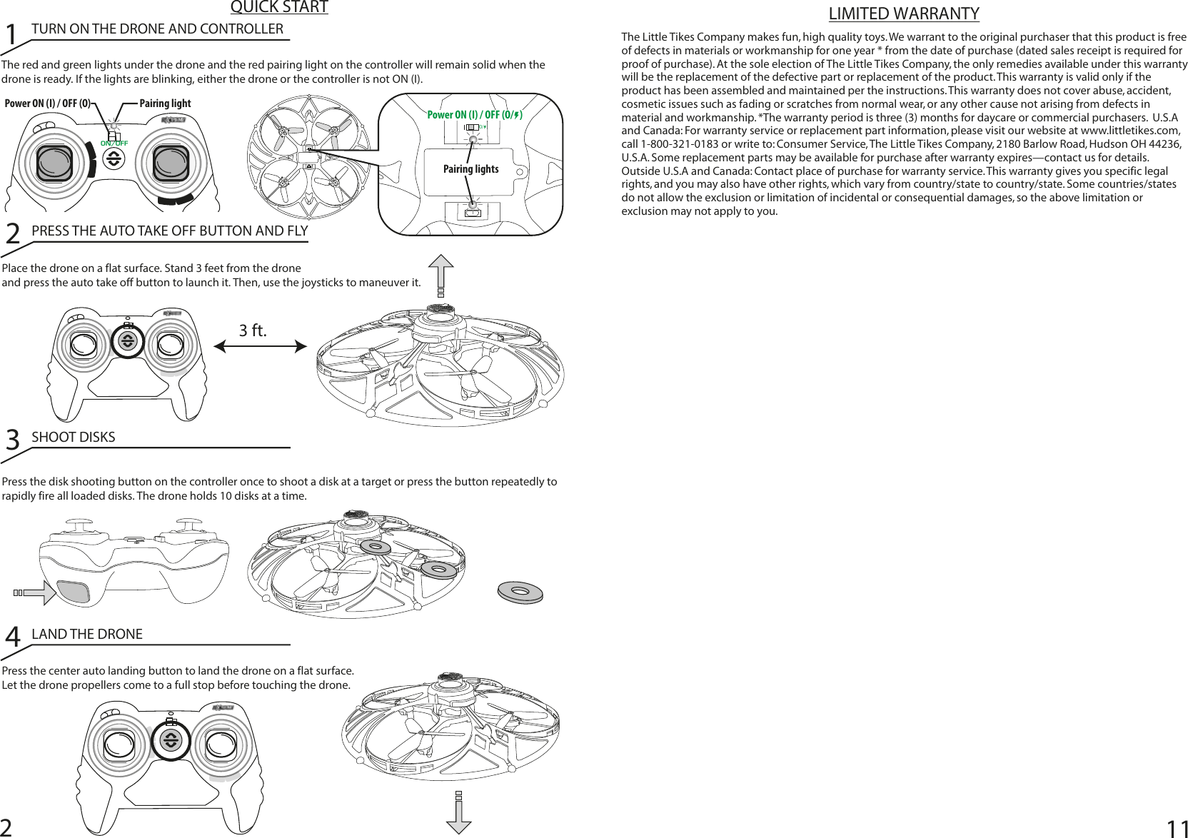 211QUICK STARTThe red and green lights under the drone and the red pairing light on the controller will remain solid when the drone is ready. If the lights are blinking, either the drone or the controller is not ON (I).1TURN ON THE DRONE AND CONTROLLER2PRESS THE AUTO TAKE OFF BUTTON AND FLYPlace the drone on a flat surface. Stand 3 feet from the drone and press the auto take off button to launch it. Then, use the joysticks to maneuver it.Press the center auto landing button to land the drone on a flat surface. Let the drone propellers come to a full stop before touching the drone. 3SHOOT DISKSPress the disk shooting button on the controller once to shoot a disk at a target or press the button repeatedly to rapidly fire all loaded disks. The drone holds 10 disks at a time. 4LAND THE DRONEThe Little Tikes Company makes fun, high quality toys. We warrant to the original purchaser that this product is free of defects in materials or workmanship for one year * from the date of purchase (dated sales receipt is required for proof of purchase). At the sole election of The Little Tikes Company, the only remedies available under this warranty will be the replacement of the defective part or replacement of the product. This warranty is valid only if the product has been assembled and maintained per the instructions. This warranty does not cover abuse, accident, cosmetic issues such as fading or scratches from normal wear, or any other cause not arising from defects in material and workmanship. *The warranty period is three (3) months for daycare or commercial purchasers.  U.S.A and Canada: For warranty service or replacement part information, please visit our website at www.littletikes.com, call 1-800-321-0183 or write to: Consumer Service, The Little Tikes Company, 2180 Barlow Road, Hudson OH 44236, U.S.A. Some replacement parts may be available for purchase after warranty expires—contact us for details.  Outside U.S.A and Canada: Contact place of purchase for warranty service. This warranty gives you specific legal rights, and you may also have other rights, which vary from country/state to country/state. Some countries/states do not allow the exclusion or limitation of incidental or consequential damages, so the above limitation or exclusion may not apply to you.LIMITED WARRANTY3 ft.Pairing lightPower ON (I) / OFF (O) O/Pairing lightsON/OFFPower ON (I) / OFF (O/   ) 