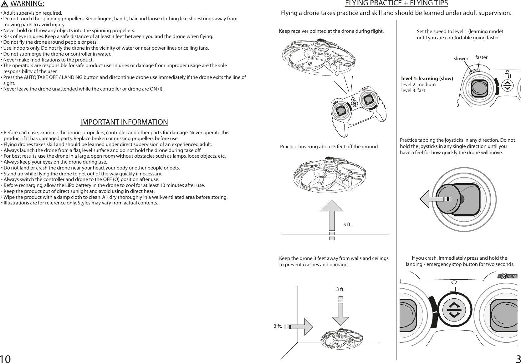10 3FLYING PRACTICE + FLYING TIPSFlying a drone takes practice and skill and should be learned under adult supervision.slowerlevel 1: learning (slow)level 2: mediumlevel 3: fastfasterKeep receiver pointed at the drone during flight.  Set the speed to level 1 (learning mode) until you are comfortable going faster.Practice hovering about 5 feet off the ground.Practice tapping the joysticks in any direction. Do not hold the joysticks in any single direction until you have a feel for how quickly the drone will move.Keep the drone 3 feet away from walls and ceilings to prevent crashes and damage.If you crash, immediately press and hold the landing / emergency stop button for two seconds. 5 ft.3 ft.3 ft.WARNING:IMPORTANT INFORMATION• Before each use, examine the drone, propellers, controller and other parts for damage. Never operate this product if it has damaged parts. Replace broken or missing propellers before use.• Flying drones takes skill and should be learned under direct supervision of an experienced adult.• Always launch the drone from a flat, level surface and do not hold the drone during take off. • For best results, use the drone in a large, open room without obstacles such as lamps, loose objects, etc.• Always keep your eyes on the drone during use.• Do not land or crash the drone near your head, your body or other people or pets. • Stand up while flying the drone to get out of the way quickly if necessary.• Always switch the controller and drone to the OFF (O) position after use.• Before recharging, allow the LiPo battery in the drone to cool for at least 10 minutes after use.• Keep the product out of direct sunlight and avoid using in direct heat. • Wipe the product with a damp cloth to clean. Air dry thoroughly in a well-ventilated area before storing.• Illustrations are for reference only. Styles may vary from actual contents.• Adult supervision required. • Do not touch the spinning propellers. Keep fingers, hands, hair and loose clothing like shoestrings away from moving parts to avoid injury.• Never hold or throw any objects into the spinning propellers.• Risk of eye injuries. Keep a safe distance of at least 3 feet between you and the drone when flying.• Do not fly the drone around people or pets.• Use indoors only. Do not fly the drone in the vicinity of water or near power lines or ceiling fans. • Do not submerge the drone or controller in water.• Never make modifications to the product.• The operators are responsible for safe product use. Injuries or damage from improper usage are the sole responsibility of the user.• Press the AUTO TAKE OFF / LANDING button and discontinue drone use immediately if the drone exits the line of sight. • Never leave the drone unattended while the controller or drone are ON (I).