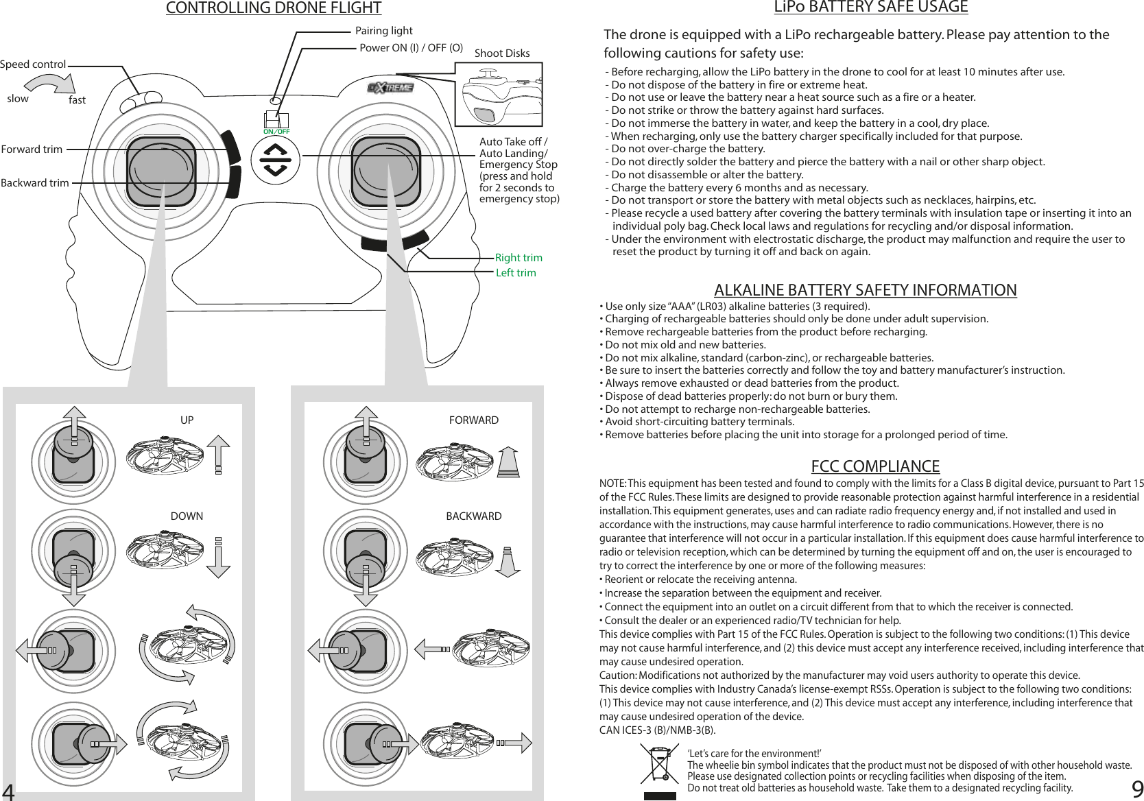 9CONTROLLING DRONE FLIGHTAuto Take o / Auto Landing/ Emergency Stop(press and hold for 2 seconds to emergency stop)Pairing lightSpeed control slow fastPower ON (I) / OFF (O) UPDOWNFORWARDBACKWARDON/OFFForward trimBackward trimLeft trimRight trimShoot Disks 4‘Let’s care for the environment!’  The wheelie bin symbol indicates that the product must not be disposed of with other household waste.  Please use designated collection points or recycling facilities when disposing of the item. Do not treat old batteries as household waste.  Take them to a designated recycling facility.FCC COMPLIANCEThe drone is equipped with a LiPo rechargeable battery. Please pay attention to the following cautions for safety use:- Before recharging, allow the LiPo battery in the drone to cool for at least 10 minutes after use.- Do not dispose of the battery in fire or extreme heat.- Do not use or leave the battery near a heat source such as a fire or a heater.- Do not strike or throw the battery against hard surfaces.- Do not immerse the battery in water, and keep the battery in a cool, dry place.- When recharging, only use the battery charger specifically included for that purpose.- Do not over-charge the battery.- Do not directly solder the battery and pierce the battery with a nail or other sharp object.- Do not disassemble or alter the battery.- Charge the battery every 6 months and as necessary. - Do not transport or store the battery with metal objects such as necklaces, hairpins, etc.- Please recycle a used battery after covering the battery terminals with insulation tape or inserting it into an individual poly bag. Check local laws and regulations for recycling and/or disposal information.- Under the environment with electrostatic discharge, the product may malfunction and require the user to reset the product by turning it off and back on again.LiPo BATTERY SAFE USAGENOTE: This equipment has been tested and found to comply with the limits for a Class B digital device, pursuant to Part 15 of the FCC Rules. These limits are designed to provide reasonable protection against harmful interference in a residential installation. This equipment generates, uses and can radiate radio frequency energy and, if not installed and used in accordance with the instructions, may cause harmful interference to radio communications. However, there is no guarantee that interference will not occur in a particular installation. If this equipment does cause harmful interference to radio or television reception, which can be determined by turning the equipment off and on, the user is encouraged to try to correct the interference by one or more of the following measures:  • Reorient or relocate the receiving antenna.  • Increase the separation between the equipment and receiver. • Connect the equipment into an outlet on a circuit different from that to which the receiver is connected. • Consult the dealer or an experienced radio/TV technician for help. This device complies with Part 15 of the FCC Rules. Operation is subject to the following two conditions: (1) This device may not cause harmful interference, and (2) this device must accept any interference received, including interference that may cause undesired operation.Caution: Modifications not authorized by the manufacturer may void users authority to operate this device.This device complies with Industry Canada’s license-exempt RSSs. Operation is subject to the following two conditions:(1) This device may not cause interference, and (2) This device must accept any interference, including interference that may cause undesired operation of the device. CAN ICES-3 (B)/NMB-3(B). ALKALINE BATTERY SAFETY INFORMATION• Use only size “AAA” (LR03) alkaline batteries (3 required). • Charging of rechargeable batteries should only be done under adult supervision.• Remove rechargeable batteries from the product before recharging.• Do not mix old and new batteries. • Do not mix alkaline, standard (carbon-zinc), or rechargeable batteries.• Be sure to insert the batteries correctly and follow the toy and battery manufacturer’s instruction.• Always remove exhausted or dead batteries from the product.• Dispose of dead batteries properly: do not burn or bury them.• Do not attempt to recharge non-rechargeable batteries.• Avoid short-circuiting battery terminals.• Remove batteries before placing the unit into storage for a prolonged period of time.