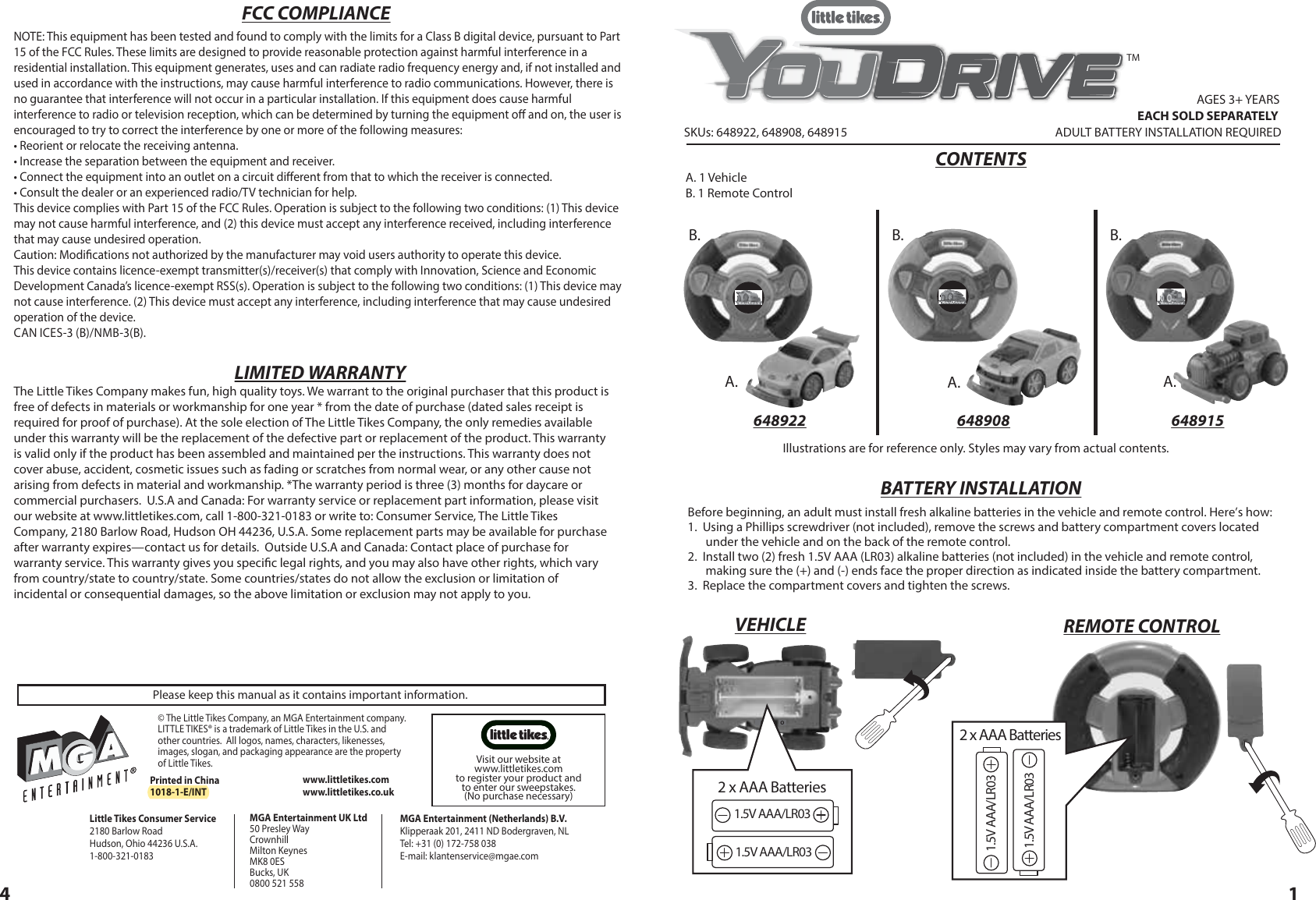 SKUs: 648922, 648908, 648915AGES 3+ YEARS ADULT BATTERY INSTALLATION REQUIRED A. 1 VehicleB. 1 Remote ControlCONTENTSTMEACH SOLD SEPARATELYA. A.A.B. B.B.14Before beginning, an adult must install fresh alkaline batteries in the vehicle and remote control. Here’s how:1.  Using a Phillips screwdriver (not included), remove the screws and battery compartment covers located under the vehicle and on the back of the remote control.   2.  Install two (2) fresh 1.5V AAA (LR03) alkaline batteries (not included) in the vehicle and remote control, making sure the (+) and (-) ends face the proper direction as indicated inside the battery compartment.  3.  Replace the compartment covers and tighten the screws.BATTERY INSTALLATIONPlease keep this manual as it contains important information.MGA Entertainment (Netherlands) B.V.Klipperaak 201, 2411 ND Bodergraven, NLTel: +31 (0) 172-758 038E-mail: klantenservice@mgae.com© The Little Tikes Company, an MGA Entertainment company. LITTLE TIKES® is a trademark of Little Tikes in the U.S. and other countries.  All logos, names, characters, likenesses, images, slogan, and packaging appearance are the property of Little Tikes.  MGA Entertainment UK Ltd50 Presley WayCrownhillMilton KeynesMK8 0ESBucks, UK0800 521 558Printed in China1018-1-E/INTLittle Tikes Consumer Service  2180 Barlow Road  Hudson, Ohio 44236 U.S.A.1-800-321-0183www.littletikes.comwww.littletikes.co.uk The Little Tikes Company makes fun, high quality toys. We warrant to the original purchaser that this product is free of defects in materials or workmanship for one year * from the date of purchase (dated sales receipt is required for proof of purchase). At the sole election of The Little Tikes Company, the only remedies available under this warranty will be the replacement of the defective part or replacement of the product. This warranty is valid only if the product has been assembled and maintained per the instructions. This warranty does not cover abuse, accident, cosmetic issues such as fading or scratches from normal wear, or any other cause not arising from defects in material and workmanship. *The warranty period is three (3) months for daycare or commercial purchasers.  U.S.A and Canada: For warranty service or replacement part information, please visit our website at www.littletikes.com, call 1-800-321-0183 or write to: Consumer Service, The Little Tikes Company, 2180 Barlow Road, Hudson OH 44236, U.S.A. Some replacement parts may be available for purchase after warranty expires—contact us for details.  Outside U.S.A and Canada: Contact place of purchase for warranty service. This warranty gives you specic legal rights, and you may also have other rights, which vary from country/state to country/state. Some countries/states do not allow the exclusion or limitation of incidental or consequential damages, so the above limitation or exclusion may not apply to you.LIMITED WARRANTYFCC COMPLIANCENOTE: This equipment has been tested and found to comply with the limits for a Class B digital device, pursuant to Part 15 of the FCC Rules. These limits are designed to provide reasonable protection against harmful interference in a residential installation. This equipment generates, uses and can radiate radio frequency energy and, if not installed and used in accordance with the instructions, may cause harmful interference to radio communications. However, there is no guarantee that interference will not occur in a particular installation. If this equipment does cause harmful interference to radio or television reception, which can be determined by turning the equipment o and on, the user is encouraged to try to correct the interference by one or more of the following measures:  • Reorient or relocate the receiving antenna.  • Increase the separation between the equipment and receiver. • Connect the equipment into an outlet on a circuit dierent from that to which the receiver is connected. • Consult the dealer or an experienced radio/TV technician for help. This device complies with Part 15 of the FCC Rules. Operation is subject to the following two conditions: (1) This device may not cause harmful interference, and (2) this device must accept any interference received, including interference that may cause undesired operation.Caution: Modications not authorized by the manufacturer may void users authority to operate this device.This device contains licence-exempt transmitter(s)/receiver(s) that comply with Innovation, Science and Economic Development Canada’s licence-exempt RSS(s). Operation is subject to the following two conditions: (1) This device may not cause interference. (2) This device must accept any interference, including interference that may cause undesired operation of the device.CAN ICES-3 (B)/NMB-3(B). VEHICLE REMOTE CONTROLIllustrations are for reference only. Styles may vary from actual contents.648922 648908 648915Visit our website at www.littletikes.com to register your product and to enter our sweepstakes. (No purchase necessary)1.5V AAA/LR031.5V AAA/LR032 x AAA BatteriesOI1.5V AAA/LR031.5V AAA/LR032 x AAA Batteries