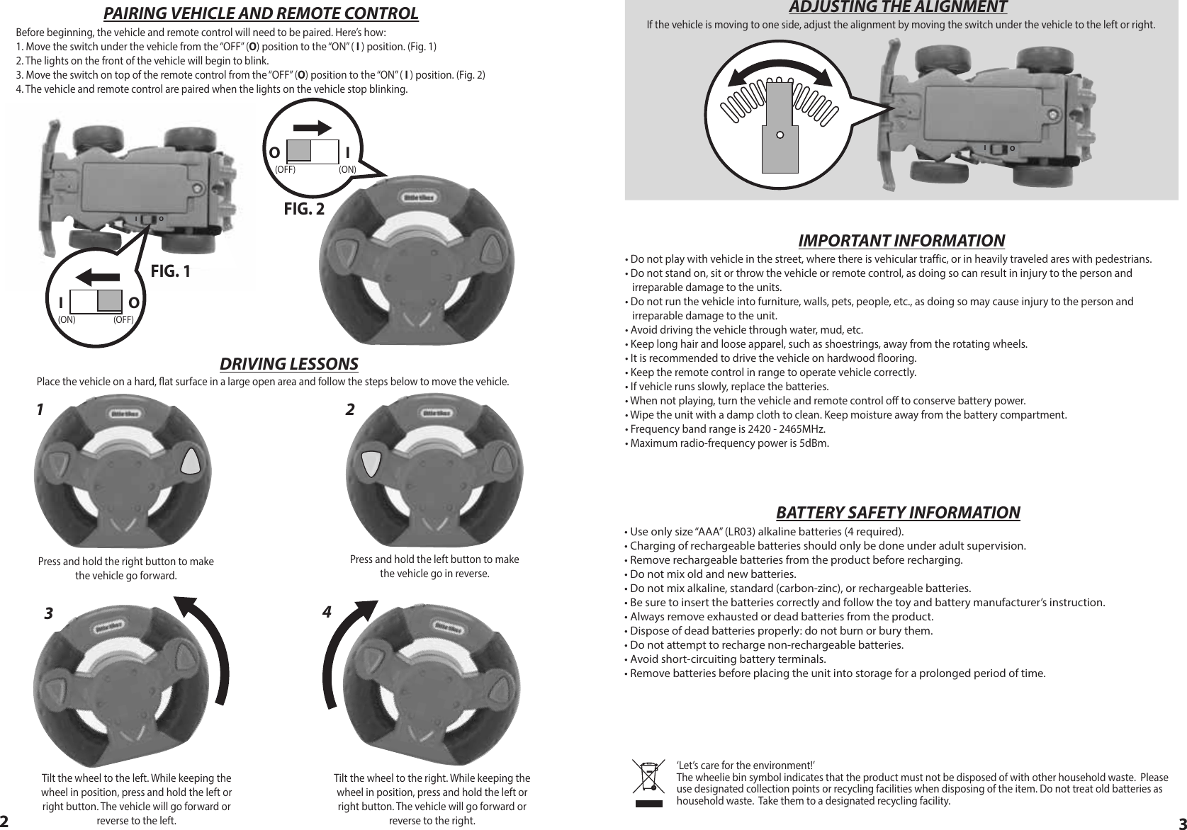 FIG. 123‘Let’s care for the environment!’  The wheelie bin symbol indicates that the product must not be disposed of with other household waste.  Please use designated collection points or recycling facilities when disposing of the item. Do not treat old batteries as household waste.  Take them to a designated recycling facility.• Use only size “AAA” (LR03) alkaline batteries (4 required). • Charging of rechargeable batteries should only be done under adult supervision.• Remove rechargeable batteries from the product before recharging.• Do not mix old and new batteries. • Do not mix alkaline, standard (carbon-zinc), or rechargeable batteries.• Be sure to insert the batteries correctly and follow the toy and battery manufacturer’s instruction.• Always remove exhausted or dead batteries from the product.• Dispose of dead batteries properly: do not burn or bury them.• Do not attempt to recharge non-rechargeable batteries.• Avoid short-circuiting battery terminals.• Remove batteries before placing the unit into storage for a prolonged period of time.BATTERY SAFETY INFORMATIONDRIVING LESSONSPAIRING VEHICLE AND REMOTE CONTROLBefore beginning, the vehicle and remote control will need to be paired. Here’s how:1. Move the switch under the vehicle from the “OFF” (O) position to the “ON” ( I ) position. (Fig. 1) 2. The lights on the front of the vehicle will begin to blink. 3. Move the switch on top of the remote control from the “OFF” (O) position to the “ON” ( I ) position. (Fig. 2) 4. The vehicle and remote control are paired when the lights on the vehicle stop blinking. Press and hold the left button to make the vehicle go in reverse. Press and hold the right button to make the vehicle go forward. Tilt the wheel to the left. While keeping the wheel in position, press and hold the left or right button. The vehicle will go forward or reverse to the left. IMPORTANT INFORMATIONADJUSTING THE ALIGNMENTPlace the vehicle on a hard, at surface in a large open area and follow the steps below to move the vehicle. If the vehicle is moving to one side, adjust the alignment by moving the switch under the vehicle to the left or right. • Do not play with vehicle in the street, where there is vehicular traffic, or in heavily traveled ares with pedestrians. • Do not stand on, sit or throw the vehicle or remote control, as doing so can result in injury to the person and    irreparable damage to the units. • Do not run the vehicle into furniture, walls, pets, people, etc., as doing so may cause injury to the person and    irreparable damage to the unit. • Avoid driving the vehicle through water, mud, etc.• Keep long hair and loose apparel, such as shoestrings, away from the rotating wheels. • It is recommended to drive the vehicle on hardwood ooring. • Keep the remote control in range to operate vehicle correctly. • If vehicle runs slowly, replace the batteries. • When not playing, turn the vehicle and remote control o to conserve battery power. • Wipe the unit with a damp cloth to clean. Keep moisture away from the battery compartment. • Frequency band range is 2420 - 2465MHz.• Maximum radio-frequency power is 5dBm.FIG. 2(ON)(OFF)IOTilt the wheel to the right. While keeping the wheel in position, press and hold the left or right button. The vehicle will go forward or reverse to the right. 1 234(OFF)(ON)OIOIOI