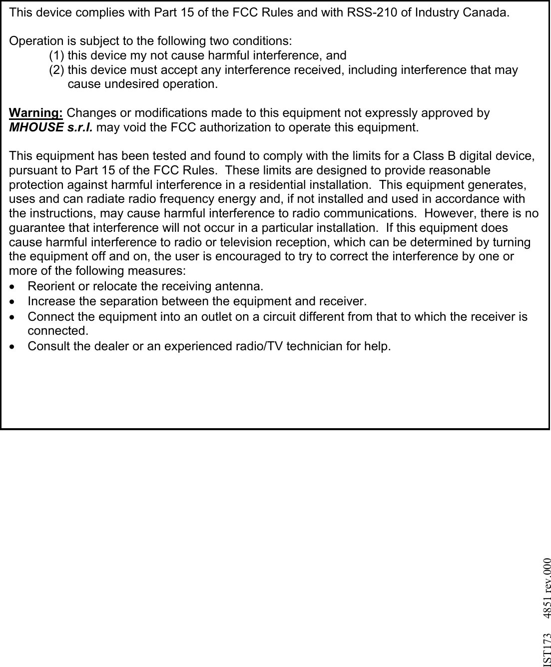                                        This device complies with Part 15 of the FCC Rules and with RSS-210 of Industry Canada.  Operation is subject to the following two conditions: (1) this device my not cause harmful interference, and  (2) this device must accept any interference received, including interference that may cause undesired operation.  Warning: Changes or modifications made to this equipment not expressly approved by MHOUSE s.r.l. may void the FCC authorization to operate this equipment.  This equipment has been tested and found to comply with the limits for a Class B digital device, pursuant to Part 15 of the FCC Rules.  These limits are designed to provide reasonable protection against harmful interference in a residential installation.  This equipment generates, uses and can radiate radio frequency energy and, if not installed and used in accordance with the instructions, may cause harmful interference to radio communications.  However, there is no guarantee that interference will not occur in a particular installation.  If this equipment does cause harmful interference to radio or television reception, which can be determined by turning the equipment off and on, the user is encouraged to try to correct the interference by one or more of the following measures: &bull;  Reorient or relocate the receiving antenna. &bull;  Increase the separation between the equipment and receiver. &bull;  Connect the equipment into an outlet on a circuit different from that to which the receiver is connected. &bull;  Consult the dealer or an experienced radio/TV technician for help.   IST173     4851 rev.000 